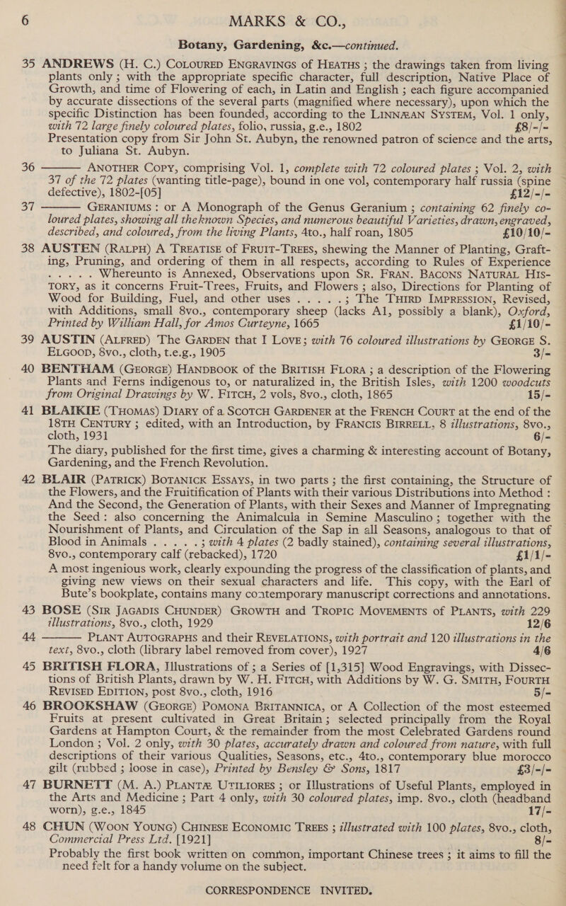 20 36 oF 38 39 40 4) 42 43 44 45 46 47 48 ANDREWS (H. C.) CoLouRED ENGRAVINGS of HEATHs ; the drawings taken from living plants only ; with the appropriate specific character, full description, Native Place of Growth, and time of Flowering of each, in Latin and English ; each figure accompanied by accurate dissections of the several parts (magnified where necessary), upon which the specific Distinction has been founded, according to the LINNRAN SYSTEM, Vol. 1 only, with 72 large finely coloured plates, folio, russia, g.e., 1802 £8/-/= Presentation copy from Sir John St. Aubyn, the renowned patron of science and the arts, to Juliana St. Aubyn. ANOTHER Copy, comprising Vol. 1, complete with 72 coloured plates ; Vol. 2, with 37 of the 72 plates (wanting title-page), bound in one vol, contemporary half russia (spine defective), 1802-[05] . £12/-/- GERANIUMS : or A Monograph of the Genus Geranium ; containing 62 finely co- loured plates, showing all theknown Species, and numerous beautiful Varieties, drawn, engraved, described, and coloured, from the living Plants, 4to., half roan, 1805 £10/10/- AUSTEN (RALPH) A TREATISE of FRUIT-TREES, shewing the Manner of Planting, Graft- ing, Pruning, and ordering of them in all respects, according to Rules of Experience ier Whereunto is Annexed, Observations upon SR. FRAN. BACONS NATURAL HIs- TORY, as it concerns Fruit-Trees, Fruits, and Flowers ; also, Directions for Planting of Wood for Building, Fuel, and other uses..... ; The THrRD IMPRESSION, Revised, with Additions, small 8vo., contemporary sheep (lacks Al, possibly a blank), Oxford, Printed by William Hall, for Amos Curteyne, 1665 £1/10/- AUSTIN (ALFRED) The GARDEN that I Love; with 76 coloured illustrations by GEORGE S. ELGooD, 8vo., cloth, t.e.g., 1905 3/- BENTHAM (GeorGE) HANDBOOK of the BRITISH FLORA ; a description of the Flowering Plants and Ferns indigenous to, or naturalized in, the British Isles, with 1200 woodcuts from Original Drawings by W. FitTcuH, 2 vols, 8vo., cloth, 1865 15/- BLAIKIE (Tuomas) Diary of a SCOTCH GARDENER at the FRENCH Court at the end of the 18TH CENTURY ; edited, with an Introduction, by FRANCIS BIRRELL, 8 illustrations, 8vo., cloth, 1931 6/- The diary, published for the first time, gives a charming &amp; interesting account of Botany, Gardening, and the French Revolution. BLAIR (PATRICK) BOTANICK Essays, in two parts ; the first containing, the Structure of the Flowers, and the Fruitification of Plants with their various Distributions into Method : And the Second, the Generation of Plants, with their Sexes and Manner of Impregnating the Seed: also concerning the Animalcula in Semine Masculino ; together with the Nourishment of Plants, and Circulation of the Sap in all Seasons, analogous to that of Blood in Animals..:. ...°. 3 with 4 plates (2 badly stained), containing several illustrations, 8vo., contemporary calf (rebacked), 1720 . £1/1/- A most ingenious work, clearly expounding the progress of the classification of plants, and giving new views on their sexual characters and life. This copy, with the Earl of Bute’s bookplate, contains many contemporary manuscript corrections and annotations. BOSE (SIR JAGADIS CHUNDER) GROWTH and TROPIC MOVEMENTS of PLANTS, with 229 illustrations, 8vo., cloth, 1929 12/6 PLANT AUTOGRAPHS and their REVELATIONS, with portrait and 120 illustrations in the text, 8vo., cloth (library label removed from cover), 1927 4/6 BRITISH FLORA, Illustrations of ; a Series of [1,315] Wood Engravings, with Dissec- tions of British Plants, drawn by W. H. FITcH, with Additions by W. G. SMITH, FouRTH REVISED EDITION, post 8vo., cloth, 1916 5/- BROOKSHAW (GEORGE) POMONA BRITANNICA, or A Collection of the most esteemed Fruits at present cultivated in Great Britain; selected principally from the Royal Gardens at Hampton Court, &amp; the remainder from the most Celebrated Gardens round London ; Vol. 2 only, with 30 plates, accurately drawn and coloured from nature, with full descriptions of their various Qualities, Seasons, etc., 4t0., contemporary blue morocco gilt (rubbed ; loose in case), Printed by Bensley &amp; Sons, 1817 £3/-/- BURNETT (M. A.) PLANTA UTILIORES ; or Illustrations of Useful Plants, employed in the Arts and Medicine ; Part 4 only, with 30 coloured plates, imp. 8vo., cloth (headband worn), g.e., 1845 17/- CHUN (Woon YOUNG) CHINESE ECONOMIC TREES ; i/lustrated with 100 plates, 8vo., cloth, Commercial Press Ltd. [1921] 8/- Probably the first book written on common, important Chinese trees ; it aims to fill the need felt for a handy volume on the subject.   