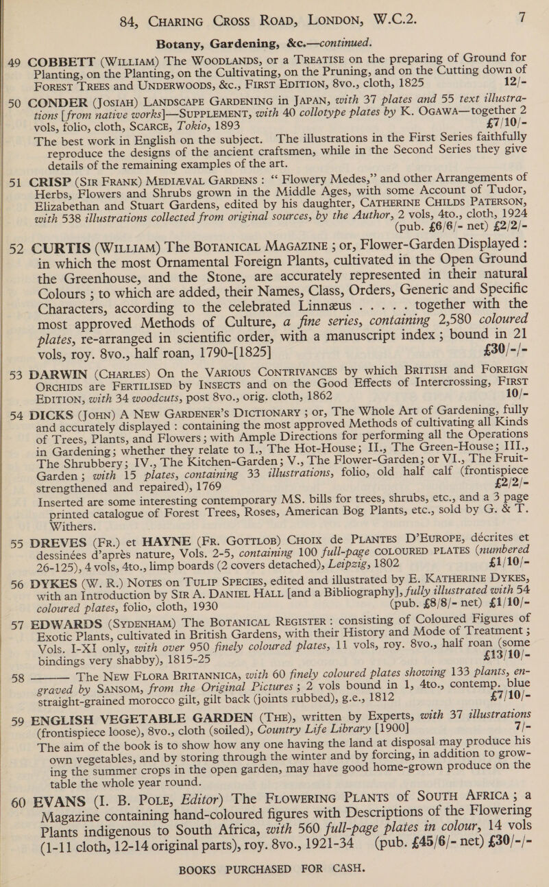  ForEST TREES and UNDERWOODS, &amp;c., FIRST EDITION, 8vo., cloth, 1825 12/- tions [ from native works] SUPPLEMENT, with 40 collotype plates by K. OGAwA—together 2 vols, folio, cloth, SCARCE, Tokz0, 1893 £7/10/- The best work in English on the subject. The illustrations in the First Series faithfully reproduce the designs of the ancient craftsmen, while in the Second Series they give details of the remaining examples of the art. Herbs, Flowers and Shrubs grown in the Middle Ages, with some Account of Tudor, Elizabethan and Stuart Gardens, edited by his daughter, CATHERINE CHILDS PATERSON, with 538 illustrations collected from original sources, by the Author, 2 vols, 4to., cloth, 1924 (pub. £6/G/- net) £2/2/- 52 CURTIS (WILLIAM) The BoTANiIcaL MAGAZINE ; or, Flower-Garden Displayed : in which the most Ornamental Foreign Plants, cultivated in the Open Ground the Greenhouse, and the Stone, are accurately represented in their natural Colours ; to which are added, their Names, Class, Orders, Generic and Specific Characters, according to the celebrated Linneus..... together with the most approved Methods of Culture, a fine series, containing 2,580 coloured plates, re-arranged in scientific order, with a manuscript index ; bound in 21 vols, roy. 8vo., half roan, 1790-[1825] £30/-/- 53 DARWIN (CHARLES) On the VARIOUS CONTRIVANCES by which BRITISH and FOREIGN ORCHIDS are FERTILISED by INSECTS and on the Good Effects of Intercrossing, FIRST EDITION, with 34 woodcuts, post 8vo., orig. cloth, 1862 10/- 54 DICKS (JoHN) A NEw GARDENER’S DICTIONARY 3; OTF; The Whole Art of Gardening, fully and accurately displayed : containing the most approved Methods of cultivating all Kinds of Trees, Plants, and Flowers ; with Ample Directions for performing all the Operations in Gardening; whether they relate to I., The Hot-House; II., The Green-House; III., The Shrubbery; IV., The Kitchen-Garden 5 V., The Flower-Garden; or VI., The Fruit- Garden; with 15 plates, containing 33 illustrations, folio, old half calf (frontispiece strengthened and repaired), 1769 £2/2/- Inserted are some interesting contemporary MS. bills for trees, shrubs, ¢tc., and a 3 page printed catalogue of Forest Trees, Roses, American Bog Plants, etc., sold by G. &amp; T. Withers. 55 DREVES (ER.) et HAYNE (FR. GOTTLOB) CHOIX de PLANTES D’EuROPE, décrites et dessinées d’aprés nature, Vols. 2-5, containing 100 full-page COLOURED PLATES (numbered 26-125), 4 vols, 4to., limp boards (2 covers detached), Leipzig, 1802 £1/10/- with an Introduction by Sir A. DANIEL HALL [and a Bibliography], fully illustrated with 54 coloured plates, folio, cloth, 1930 (pub. £8/8/- net) £1/10/-  Exotic Plants, cultivated in British Gardens, with their History and Mode of Treatment 5 Vols. I-XI only, with over 950 finely coloured plates, 11 vols, roy. 8vo., half roan (some bindings very shabby), 1815-25 £13/10/- — The New FLora BRITANNICA, with 60 finely coloured plates showing 133 plants, en- graved by SANSOM, from the Original Pictures ; 2 vols bound in 1, 4to., contemp. blue straight-grained morocco gilt, gilt back (joints rubbed), g.e., 1812 £7/10/- 59 ENGLISH VEGETABLE GARDEN (THE), written by Experts, with 37 illustrations (frontispiece loose), 8vo., cloth (soiled), Country Life Library [1900] 7/- The aim of the book is to show how any one having the land at disposal may produce his own vegetables, and by storing through the winter and by forcing, in addition to grow- ing the summer crops in the open garden, may have good home-grown produce on the table the whole year round. 60 EVANS (I. B. Poise, Editor) The FLOWERING PLaNts of SOUTH AFRICA; a Magazine containing hand-coloured figures with Descriptions of the Flowering Plants indigenous to South Africa, with 560 full-page plates in colour, 14 vols (1-11 cloth, 12-14 original parts), roy. 8vo., 1921-34 (pub. £45/6/- net) £30/-/- 58 