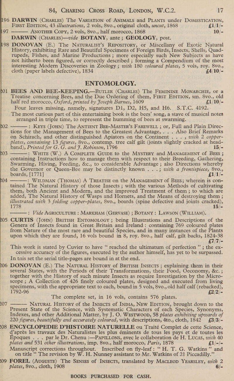 196 DARWIN (CHARLES) The VARIATION of ANIMALS and PLANTS under DOMESTICATION, FirsT EDITION, 43 zllustrations, 2 vols, 8vo., original cloth, uncut, 1868 £1/1/- ANOTHER Copy, 2 vols, 8vo., half morocco, 1868 10/- DARWIN (CHARLES)—vide BOTANY, ante ; GEOLOGY, post. 198 DONOVAN (&amp;.) The NATuURALIST’s REPOSITORY, or Miscellany of Exotic Natural History, exhibiting Rare and Beautiful Specimens of Foreign Birds, Insects, Shells, Quad- rupeds, Fishes, and Marine Productions ; more especially such New Subjects as have not hitherto been figured, or correctly described ; forming a Compendium of the most interesting Modern Discoveries in Zoology ; with 180 coloured plates, 5 vols, roy. 8vo., cloth (paper labels defective), 1834 £4/10/-   197 ENTOMOLOGY. 701 BEES AND BEE-KEEPING.—BUuTLER (CHARLES) The FEMININE MONARCHIE, or a Treatise concerning Bees, and the Due Ordering of them, FirsT EDITION, sm. 8vo., old half red morocco, Oxford, printed by Foseph Barnes, 1609 £1/10/- Four leaves missing, namely, signatures D1, D2, H5, and Ho. S.T.C. 4192... _. The most curious part of this entertaining book is the bees’ song, a stave of musical notes arranged in triple time, to represent the humming of bees at swarming. : KEYS (JOHN) The ANTIENT BEE-MASTER’S FAREWELL ; or, Full and Plain Direc-  tions for the Management of Bees to the Greatest Advantage, . . . Also Brief Remarks on Schirach, and other distinguished Apiators on the Continent ... , with 2 copper- plates, contaimng 13 figures, 8vo., contemp. tree calf gilt joints slightly cracked at head- band), Printed for G. G. and }. Robinson, 1796 15/- : WHITE (W.) A COMPLETE GUIDE to the MYSTERY and MANAGEMENT of BEES ; containing Instructions how to manage them with respect to their Breeding, Gathering, Swarming, Hiving, Feeding, &amp;c., to considerable Advantage ; also Directions whereby the Governor or Queen-Bee may be distinctly known . ..3; with a frontispiece, 8vo., boards, [1771] £1/1/- : WILDMAN (THOMAS) A TREATISE on the MANAGEMENT of BEES; wherein is con- tained The Natural History of those Insects ; with the various Methods of cultivating them, both Ancient and Modern, and the improved Treatment of them ; to which are added, The Natural History of Wasps and Hornets, and the Means of destroying them ; illustrated with 3 folding copper-plates, 8vo., boards (spine defective and joints cracked), 1778 15/- : Vide AGRICULTURE : MARKHAM (GERVASE) ; BOTANY : LAWSON (WILLIAM). 05 CURTIS (JoHN) BRITISH ENTOMOLOGY ; being Illustrations and Descriptions of the Genera of Insects found in Great Britain and Ireland: containing 769 coloured plates from Nature of the most rare and beautiful Species, and in many instances of the Plants upon which they are found, 16 vols bound in 8, roy. 8vo., half calf, gilt backs, 1824-38 £7/7/- This work is stated by Cuvier to have “‘ reached the ultimatum of perfection ” ; the ex- cessive accuracy of the figures, executed by the author himself, has yet to be surpassed. In tais set the serial title-pages are bound in at the end. 06 DONOVAN (E.) The NATuRAL History of BRITISH INSECTS ; explaining them in their several States, with the Periods of their Transformations, their Food, OQeconomy, &amp;c. ; together with the History of such minute Insects as require Investigation by the Micro- scope ; A Collection of 426 finely coloured plates, designed and executed from living specimens, with the appropriate text to each, bound in 5 vols, 8vo., old half calf (rebacked), ~ 1792-96 £2/2/- | The complete set, in 16 vols, contains 576 plates. — NATuRAL History of the INsgects of INDIA, NEw EDITION, brought down to the Present State of the Science, with Systematic Characters of each Species, Synonyms, Indexes, and other Additional Matter, by J. O. WESTWoop, 58 plates exhibiting upwards of 220 figures, beautifully and accurately coloured, with descriptions, 4to., cloth, 1842 £3/3/= 08 ENCYCLOPEDIE D’HISTOIRE NATURELLE ou Traité Complet de cette Science, daprés les travaux des Naturalistes les plus éminents de tous les pays et de toutes les Epoques . . . par le Dr. Chenu :—PAPILLONS, avec le collaboration de H. Lucas, with 40 plates and 531 other illustrations, imp. 8vo., half morocco, Paris, 1878 £1/=/- Manuscript corrections throughout. Inscribed on fly-leaf: ‘“‘H. T. G. Watkins ” and on title “‘ The revision by W. H. Nunney assistant to Mr. Watkins of 21 Piccadilly.” 09 FOREL (AuGusTE) The SENSES of INSECTS, translated by MACLEOD DL EESEE, with 2 plates, 8vo., cloth, 1908 6/-    