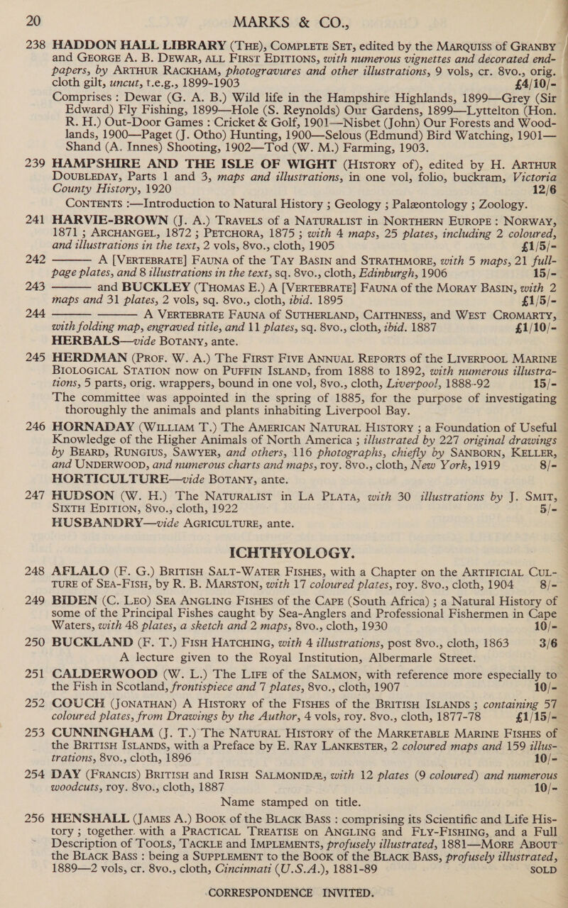 238 HADDON HALL LIBRARY (THE), CoMPLETE SET, edited by the MARQUISS of GRANBY and GEORGE A. B. Dewar, ALL First EDITIONS, with numerous vignettes and decorated end- papers, by ARTHUR RACKHAM, photogravures and other illustrations, 9 vols, cr. 8vo., orig. cloth gilt, uncut, t.e.g., 1899-1903 £4/i0/- Comprises : Dewar (G. A. B.) Wild life in the Hampshire Highlands, 1899—Grey (Sir Edward) Fly Fishing, 1899—Hole (S. Reynolds) Our Gardens, 1899—Lyttelton (Hon. R. H.) Out-Door Games : Cricket &amp; Golf, 1901—Nisbet (John) Our Forests and Wood- lands, 1900—Paget (J. Otho) Hunting, 1900—-Selous (Edmund) Bird Watching, 1901— Shand (A. Innes) Shooting, 1902—Tod (W. M.) Farming, 1903. 239 HAMPSHIRE AND THE ISLE OF WIGHT (History of), edited by H. ARTHUR ‘ DOUBLEDAY, Parts 1 and 3, maps and illustrations, in one vol, folio, buckram, Victoria County History, 1920 12/6 — CONTENTS :—Introduction to Natural History ; Geology ; Paleontology ; Zoology. Be 241 HARVIE-BROWN (J. A.) TRAVELS of a NATURALIST in NORTHERN EUROPE: NORWAY, | 1871 ; ARCHANGEL, 1872 ; PETCHORA, 1875 ; with 4 maps, 25 plates, including 2 coloured,     and illustrations in the text, 2 vols, 8vo., cloth, 1905 £1/5/- 242 A [VERTEBRATE] FAUNA of the Tay BaSIN and STRATHMORE, with 5 maps, 21 full- — page plates, and 8 illustrations in the text, sq. 8vo., cloth, Edinburgh, 1906 15/- 243 and BUCKLEY (Tuomas E.) A [VERTEBRATE] FAUNA of the Moray BASIN, with 2 — maps and 31 plates, 2 vols, sq. 8vo., cloth, zbid. 1895 £1/5/- 244 A VERTEBRATE FAUNA of SUTHERLAND, CAITHNESS, and WEST CROMARTY, — with folding map, engraved title, and 11 plates, sq. 8vo., cloth, ibid. 1887 £1/10/- HERBALS—vide BoTany, ante. 245 HERDMAN (Pror. W. A.) The First FIVE ANNUAL REPORTS of the LIVERPOOL MARINE — BIOLOGICAL STATION now on PUFFIN ISLAND, from 1888 to 1892, with numerous illustra- — tions, 5 parts, orig. wrappers, bound in one vol, 8vo., cloth, Liverpool, 1888-92 15/- The committee was appointed in the spring of 1885, for the purpose of investigating © thoroughly the animals and plants inhabiting Liverpool Bay. 246 HORNADAY (WILLIAM T.) The AMERICAN NATURAL HIsTory ; a Foundation of Useful Knowledge of the Higher Animals of North America ; illustrated by 227 original drawings by BEARD, RUNGIUS, SAWYER, and others, 116 photographs, chiefly by SANBORN, KELLER, — and UNDERWOOD, and numerous charts and maps, roy. 8vo., cloth, New York, 1919 8/=- | HORTICULTURE—wvide BoTAny, ante. 247 HUDSON (W. H.) The NaturaList in La Pata, with 30 illustrations by J. SMIT, SIXTH EDITION, 8vo., cloth, 1922 5l- HUSBANDRY—vide AGRICULTURE, ante. ICHTHYOLOGY. 248 AFLALO (F. G.) BRITISH SALT-WATER FISHES, with a Chapter on the ARTIFICIAL CUL- — TURE of SEA-FIsu, by R. B. MARSTON, with 17 coloured plates, roy. 8vo., cloth, 1904 8/- 249 BIDEN (C. LEO) SEA ANGLING FISHEs of the CAPE (South Africa) ; a Natural History of some of the Principal Fishes caught by Sea-Anglers and Professional Fishermen in Cape Waters, with 48 plates, a sketch and 2 maps, 8vo., cloth, 1930 10/- 250 BUCKLAND (Ff. T.) FisH HATCHING, with 4 illustrations, post 8vo., cloth, 1863 3/6 A lecture given to the Royal Institution, Albermarle Street. 251 CALDERWOOD (W. L.) The LiFe of the SALMON, with reference more especially to the Fish in Scotland, frontispiece and 7 plates, 8vo., cloth, 1907 10/- 252 COUCH (JONATHAN) A History of the FisHEs of the BRITISH ISLANDS ; containing 57 coloured plates, from Drawings by the Author, 4 vols, roy. 8vo., cloth, 1877-78 £1/15/- 253 CUNNINGHAM (J. T.) The NATuRAL History of the MARKETABLE MARINE FISHES of the BRITISH ISLANDS, with a Preface by E. RAY LANKESTER, 2 coloured maps and 159 illus- . trations, 8vo., cloth, 1896 10/- 254 DAY (FRANCIS) BRITISH and IRISH SALMONIDA, with 12 plates (9 coloured) and numerous woodcuts, roy. 8vo., cloth, 1887 10/- Name stamped on title. 256 HENSHALL (JAmgs A.) Book of the BLACK Bass : comprising its Scientific and Life His- tory ; together. with a PRACTICAL TREATISE on ANGLING and FLY-FISHING, and a Full Description of Toois, TACKLE and IMPLEMENTS, profusely illustrated, 1881—MORE ABOUT the BLACK Bass : being a SUPPLEMENT to the Book of the BLACK Bass, profusely illustrated, — 1889—2 vols, cr. 8vo., cloth, Cincinnati (U.S.A.), 1881-89 SOLD