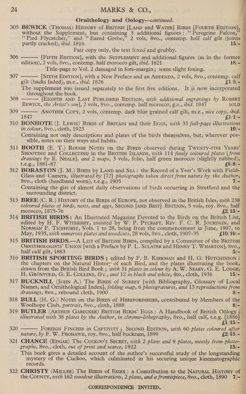 305 306 307 308 309 310 311 312 313 314 515 316 te 318 319 320 321 322 Ornithology and Oology—continued. without the Supplement, but containing 3 additional figures: ‘‘ Peregrine Falcon,” Fair copy only, the text foxed and grubby.  Title-page to Vol. 2 damaged in fore-margin; some slight foxing.  throughout the book.   sible, notes on their ways and habits. BOOTH (E. T.) RouGH NoTEs on the Birps observed during TWENTY-FIVE YEARS’ drawings by E. NEALE], and 2 maps, 3 vols, folio, half green morocco (slightly rubbed), surrounding district. BRITISH SPORTING BIRDS ; edited by F. B. KiRKMAN and H. G. HUTCHINSON 3 the chapters on the Natural History of each Bird, and the plates illustrating the book, H. GRONVOLD, G. E. CoLtins, &amp;’c., and 12 in black and white, 4to., cloth, 1936 15/- BUCKNILL (Joun A.) The Birps of Surrey [with Bibliography, Glossary of Local Names, and Ornithological Index], folding map, 6 een van: and 13 reproductions from drawings, 8vo., rebound cloth, 1900 8/-  illustrated with 38 plates by the Author, in chromo-lithography, 8vo., half calf, t.e.g. [1886] vy  nature, by F. W. FROHAWK, roy. 8vo., half buckram, 1899 £2/15/- CHANCE (EpGaAr) The Cuckoo’s SECRET, with 2 plans and 9 plates, mostly from photo- This book gives a detailed account of the author’s successful study of the longstanding mystery of the Cuckoo, which culminated in his securing unique kinematographic records.