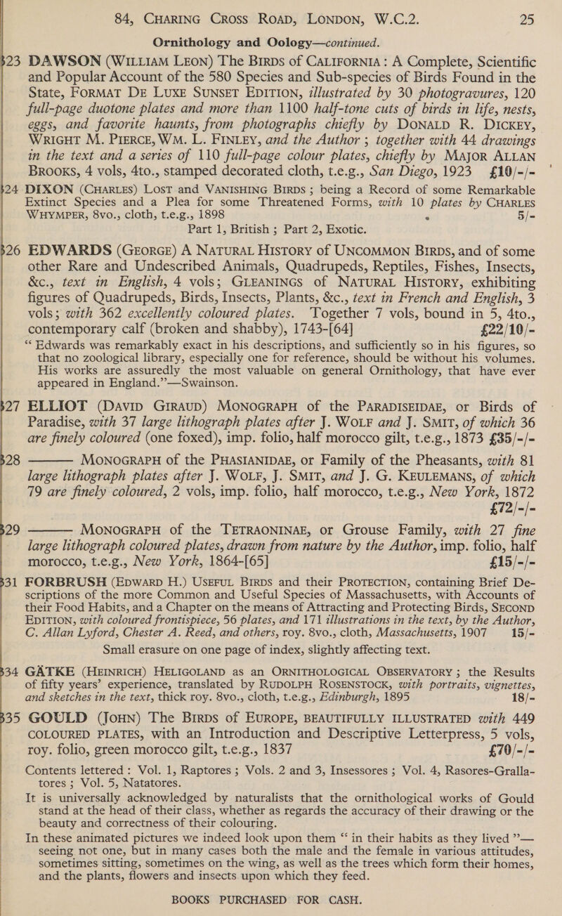 Ornithology and Oology—continued. 23 DAWSON (WILLIAM LEON) The Birps of CaLirorniA : A Complete, Scientific | and Popular Account of the 580 Species and Sub-species of Birds Found in the State, FORMAT DE LuxE SUNSET EDITION, illustrated by 30 photogravures, 120 full-page duotone plates and more than 1100 half-tone cuts of birds in life, nests, eggs, and favorite haunts, from photographs chiefly by DoNaLD R. DICKEy, WRIGHT M. PIERCE, WM. L. FINLEY, and the Author ; together with 44 drawings in the text and a series of 110 full-page colour plates, chiefly by Major ALLAN BROOKS, 4 vols, 4to., stamped decorated cloth, t.e.g., San Diego, 1923 £10/-/- $24 DIXON (CHARLES) LosT and VANISHING BIRDS ; being a Record of some Remarkable Extinct Species and a Plea for some Threatened Forms, with 10 plates by CHARLES WHYMPER, 8vo., cloth, t.e.g., 1898 . 5/- Part 1, British ; Part 2, Exotic. 26 EDWARDS (GEorRGE) A NATURAL History of UNCOMMON Birps, and of some other Rare and Undescribed Animals, Quadrupeds, Reptiles, Fishes, Insects, &amp;c., text in English, 4 vols; GLEANINGS of NATURAL History, exhibiting figures of Quadrupeds, Birds, Insects, Plants, &amp;c., text in French and English, 3 vols; with 362 excellently coloured plates. Together 7 vols, bound in 5, 4to., contemporary calf (broken and shabby), 1743-[64] £22/10/- “* Edwards was remarkably exact in his descriptions, and sufficiently so in his figures, so that no zoological library, especially one for reference, should be without his volumes. His works are assuredly the most valuable on general Ornithology, that have ever appeared in England.”—Swainson.     27 ELLIOT (Davip GrRAuD) MONOGRAPH of the PARADISEIDAE, or Birds of Paradise, with 37 large lithograph plates after J. WOLF and J. Smit, of which 36 are finely coloured (one foxed), imp. folio, half morocco gilt, t.e.g., 1873 £35/-/- 28 MonoGraPH of the PHASIANIDAE, or Family of the Pheasants, with 81 large lithograph plates after J. WOLF, J. SMIT, and J. G. KEULEMANS, of which 79 are finely coloured, 2 vols, imp. folio, half morocco, t.e.g., New York, 1872 £72|-|- MonoGraPH of the TETRAONINAE, or Grouse Family, with 27 fine large lithograph coloured plates, drawn from nature by the Author, imp. folio, half morocco, t.e.g., New York, 1864-[65] £15/-/- 31 FORBRUSH (Epwarp H.) USseFut Birps and their PROTECTION, containing Brief De- scriptions of the more Common and Useful Species of Massachusetts, with Accounts of their Food Habits, and a Chapter on the means of Attracting and Protecting Birds, SECOND EDITION, with coloured frontispiece, 56 plates, and 171 illustrations in the text, by the Author, C. Allan Lyford, Chester A. Reed, and others, roy. 8vo., cloth, Massachusetts, 1907 15/- Small erasure on one page of index, slightly affecting text.  29  34 GATKE (HEINRICH) HELIGOLAND as an ORNITHOLOGICAL OBSERVATORY ; the Results of fifty years’ experience, translated by RUDOLPH ROSENSTOCK, with portraits, vignettes, and sketches in the text, thick roy. 8vo., cloth, t.e.g., Edinburgh, 1895 18/- 35 GOULD (JouN) The Brrps of EUROPE, BEAUTIFULLY ILLUSTRATED with 449 COLOURED PLATES, with an Introduction and Descriptive Letterpress, 5 vols, roy. folio, green morocco gilt, t.e.g., 1837 £70/-/- Contents lettered: Vol. 1, Raptores ; Vols. 2 and 3, Insessores ; Vol. 4, Rasores-Gralla- tores ; Vol. 5, Natatores. It is universally acknowledged by naturalists that the ornithological. works of Gould stand at the head of their class, whether as regards the accuracy of their drawing or the beauty and correctness of their colouring. In these animated pictures we indeed look upon them “‘ in their habits as they lived ’— seeing not one, but in many cases both the male and the female in various attitudes, sometimes sitting, sometimes on the wing, as well as the trees which form their homes, and the plants, flowers and insects upon which they feed. | 3 |