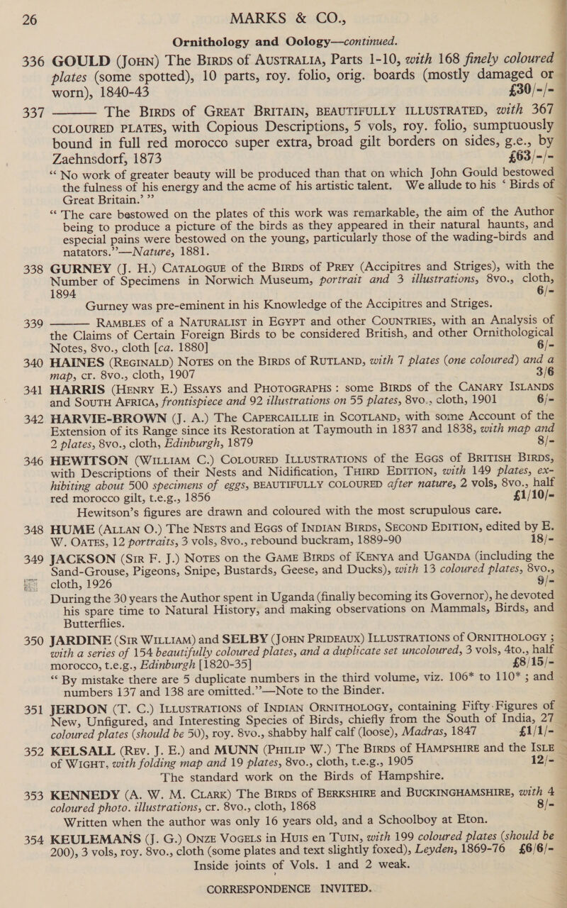 336 Se 338 339 340 341 342 346 348 349 poe Pica 4 BER: Ornithology and Oology—continued. plates (some spotted), 10 parts, roy. folio, orig. boards (mostly damaged or  DDD) Great Britain. especial pains were bestowed on the young, particularly those of the wading-birds and natators.”—Nature, 1881. GURNEY (J. H.) CaTaLocue of the Birps of Prey (Accipitres and Striges), with the Gurney was pre-eminent in his Knowledge of the Accipitres and Striges.    HAINES (REGINALD) NOTES on the Birps of RUTLAND, with 7 plates (one coloured) and a map, cr. 8vo., cloth, 1907 3/6 and SouTH AFRICA, frontispiece and 92 illustrations on 55 plates, 8vo., cloth, 1901 6/- HEWITSON (WILLIAM C.) CoLourED ILLUSTRATIONS of the Eces of BRITISH BIRDs, hibiting about 500 specimens of eggs, BEAUTIFULLY COLOURED after nature, 2 vols, 8vo., half Hewitson’s figures are drawn and coloured with the most scrupulous care. HUME (ALLAN O.) The Nests and Eaes of INDIAN Birps, SECOND EDITION, edited by E. JACKSON (Sir F. J.) Notes on the GAME BIRDs of KENYA and UGANDA (including the Sand-Grouse, Pigeons, Snipe, Bustards, Geese, and Ducks), with 13 coloured plates, 8vo., cloth, 1926 9/-= Butterflies. 351 352 353 morocco, t.e.g., Edinburgh [1820-35] £8/15/- « By mistake there are 5 duplicate numbers in the third volume, viz. 106* to 110* ; and numbers 137 and 138 are omitted.”’—Note to the Binder. New, Unfigured, and Interesting Species of Birds, chiefly from the South of India, 27 coloured plates (should be 50), roy. 8vo., shabby half calf (loose), Madras, 1847 £1/1/- KELSALL (Rev. J. E.) and MUNN (Puitie W.) The Brrps of HAMPSHIRE and the ISLE > of WiGHT, with folding map and 19 plates, 8vo., cloth, t.e.g., 1905 12/- The standard work on the Birds of Hampshire. KENNEDY (A. W. M. Ciark) The Brrps of BERKSHIRE and BUCKINGHAMSHIRE, with 4 coloured photo. illustrations, cr. 8vo., cloth, 1868 8/- Written when the author was only 16 years old, and a Schoolboy at Eton. KEULEMANS (J. G.) ONZE VoGELs in Huts en TuIn, with 199 coloured plates (should be Inside joints of Vols. 1 and 2 weak.
