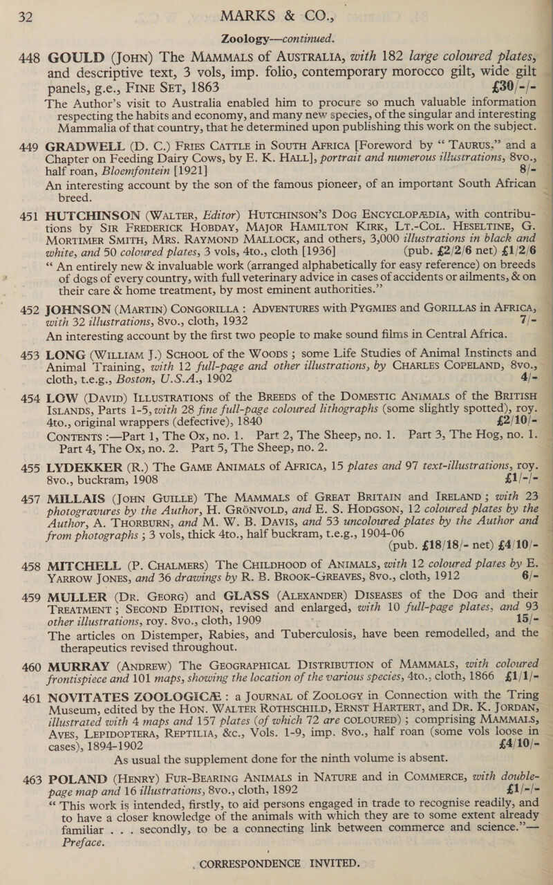 448 449 451 452 453 454 455 457 458 459 460 461 463 Zoology——continued. panels, g.e., FINE SET, 1863 £30/-/- The Author’s visit to Australia enabled him to procure so much valuable information Chapter on Feeding Dairy Cows, by E. K. HALL], portrait and numerous illustrations, 8v0., half roan, Bloemfontein [1921] 8/= breed. tions by SIR FREDERICK HoppAy, MAJOR HAMILTON KIRK, LT.-COL. HESELTINE, G. white, and 50 coloured plates, 3 vols, 4to., cloth [1936] (pub. £2/2/6 net) £1/2/6 “‘ An entirely new &amp; invaluable work (arranged alphabetically for easy reference) on breeds of dogs of every country, with full veterinary advice in cases of accidents or ailments, &amp; on their care &amp; home treatment, by most eminent authorities.” JOHNSON (MartTIN) CONGORILLA : ADVENTURES with PYGMIES and GORILLAS in AFRICA, An interesting account by the first two people to make sound films in Central Africa. cloth, t.e.g., Boston, U.S.A., 1902 . 4/= LOW (Davin) ILLUSTRATIONS of the BREEDS of the DOMEsTIC ANIMALS of the BRITISH ISLANDS, Parts 1-5, with 28 fine full-page coloured lithographs (some slightly spotted), roy. 4to., original wrappers (defective), 1840 £2/10/- CONTENTS :—Part 1, The Ox, no. 1. Part 2, The Sheep, no. 1. Part 3, The Hog, no. 1. Part 4, The Ox, no. 2. Part 5, The Sheep, no. 2. LYDEKKER (R.) The GaME ANIMALS of AFRica, 15 plates and 97 text-illustrations, roy. 8vo., buckram, 1908 fla photogravures by the Author, H. GRONVOLD, and E. S. Hopeson, 12 coloured plates by the  from photographs ; 3 vols, thick 4to., half buckram, t.e.g., 1904-06 YARROW JONES, and 36 drawings by R. B. BROOK-GREAVES, 8vo., cloth, 1912 6/- MULLER (Dr. GeorG) and GLASS (ALEXANDER) DISEASES of the Doc and their TREATMENT ; SECOND EDITION, revised and enlarged, with 10 full-page plates, and 93 other illustrations, roy. 8vo., cloth, 1909 ta 15/- The articles on Distemper, Rabies, and Tuberculosis, have been remodelled, and the therapeutics revised throughout. MURRAY (ANDREW) The GEOGRAPHICAL DISTRIBUTION of MAMMALS, with coloured frontispiece and 101 maps, showing the location of the various species, 4to., cloth, 1866 £1/1/- NOVITATES ZOOLOGICE : a JouRNAL of. ZooLoGy in Connection with the Tring Museum, edited by the Hon. WALTER ROTHSCHILD, ERNST HARTERT, and Dr. K. JORDAN, illustrated with 4 maps and 157 plates (of which 72 are COLOURED) ; comprising MAMMALS, AVES, LEPIDOPTERA, REPTILIA, &amp;c., Vols. 1-9, imp. 8vo., half roan (some vols loose in As usual the supplement done for the ninth volume is absent. page map and 16 illustrations, 8vo., cloth, 1892 £1/-/- “‘ This work is intended, firstly, to aid persons engaged in trade to recognise readily, and to have a closer knowledge of the animals with which they are to some extent already familiar . . . secondly, to be a connecting link between commerce and science.”— Preface. ’