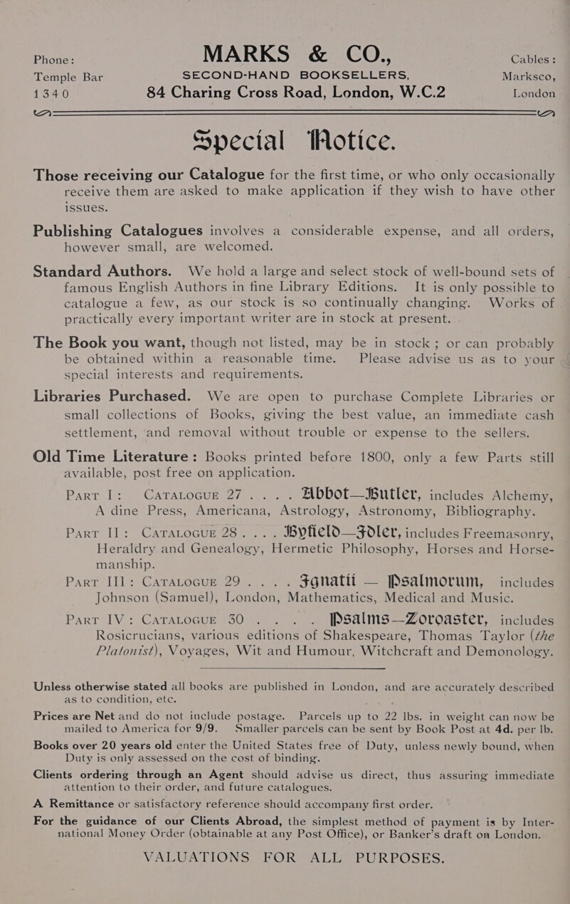 Pe MARKS &amp; CO. Batis. Temple Bar SECOND-HAND BOOKSELLERS, Marksco, 1340 84 Charing Cross Road, London, W.C.2 London MA aA  Special Hotice. Those receiving our Catalogue for the first time, or who only occasionally receive them are asked to make application if they wish to have other issues. Publishing Catalogues involves a considerable expense, and all orders, however small, are welcomed. Standard Authors. We hold a large and select stock of well-bound sets of famous English Authors in fine Library Editions. It is only possible to catalogue a few, as our stock is so continually changing. Works of — practically every important writer are in stock at present. | The Book you want, though not listed, may be in stock; or can probably special interests and requirements. Libraries Purchased. We are open to purchase Complete Libraries or small collections of Books, giving the best value, an immediate cash settlement, and removal without trouble or expense to the sellers. Old Time Literature: Books printed before 1800, only a few Parts still ‘available, post free on application. Part I: CaraLtocur 27... . Abbot—Butler, includes Alchemy, A dine Press, Americana, Astrology, Astronomy, Bibliography. Part I]: Cararocur 28... . Byfield—Fodler, includes Freemasonry, Heraldry and Genealogy, Hermetic Philosophy, Horses and Horse- manship. Part II]: Catarocue 29... . $gnatit — Psalmorum, includes Johnson (Samuel), London, Mathematics, Medical and Music. Part IV: Cararocue 30. . . . [Psalms-—-Zoroaster, includes Rosicrucians, various editions of Shakespeare, Thomas Taylor (che Platonist), Voyages, Wit and Humour, Witchcraft and Demonology.  Unless otherwise stated all books are published in London, and are accurately described as to condition, ete. Prices are Net and do not include postage. Parcels up to 22 lbs. in weight can now be mailed to America for 9/9. Smaller parcels can be sent by Book Post at 4d. per lb. Books over 20 years old enter the United States free of Duty, unless newly bound, when Duty is only assessed on the cost of binding. Clients ordering through an Agent should advise us direct, thus assuring immediate attention to their order, and future catalogues. A Remittance or satisfactory reference should accompany first order. For the guidance of our Clients Abroad, the simplest method of payment is by Inter- national Money Order (obtainable at any Post Office), or Banker’s draft on London. | VALUATIONS: (FORMAL SPUR POSES: