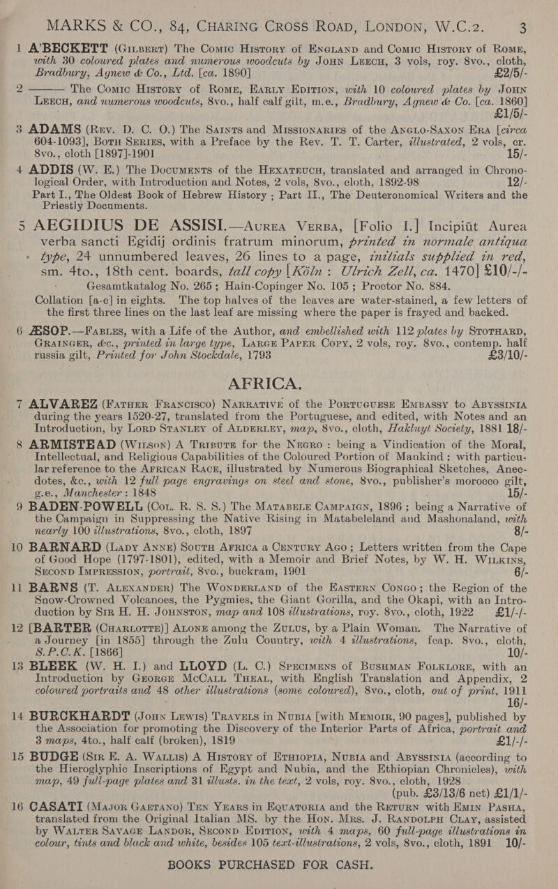 1 A7PBECKETT (Gitsert) The Comic History of ENGLAND and Comic History of Roms, with 30 coloured plates and numerous woodcuts by JoHN LeEcu, 3 vols, roy. 8vo., cloth, Bradbury, Aynew &amp; Oo., Lid. [ca. 1890] £2/5/- — The Comic History of Rome, Earty Epirion, with 10 coloured plates by JOHN LEECH, and numerous woodcuts, 8vo., half calf gilt, m.e., Bradbury, Agnew &amp; Co. [ca. 1860] £1/5/- 3 ADAMS (Rev. D. C. O.) The Saints and Misstonariss of the AneLo-Saxon Era [circa 604-1093], Boru SERIES, with a Preface by the Rev. T. T. Carter, 2lustrated, 2 vols, er.  2 8vo., cloth [1897]-1901 15/- 4 ADDIS (W. E.) The Documents of the Hrxatrucn, translated and arranged in Chrono- logical Order, with Introduction and Notes, 2 vols, 8vo., cloth, 1892-98 12/- Part I., The Oldest Book of Hebrew History ; Part II., The Deuteronomical Writers and the Priestly Documents. 5 AEGIDIUS DE ASSISI.—Avrea Versa, [Folio I.] Incipiit Aurea verba sancti Egidij ordinis fratrum minorum, printed tn normale antiqua type, 24 unnumbered leaves, 26 lines to a page, zuztzals supplied in red, sm. 4to., 18th cent. boards, ¢al/ copy |Kéin : Ulrich Zell, ca. 1470| £10/-/- Gesamtkatalog No. 265; Hain-Copinger No. 105; Proctor No. 884. Collation [a-c] in eights. The top halves of the leaves are water-stained, a few letters of the first three lines on the last leaf are missing where the paper is frayed and backed. 6 AASOP.—Fastizs, with a Life of the Author, and embellished with 112 plates by StoTHARD, GRAINGER, &amp;c., printed in large type, LARGE PAPER Copy, 2 vols, roy. 8vo., contemp. half russia gilt, Printed for John Stockdale, 1793 £3/10/- AFRICA. 7 ALVAREZ (Fatuer Francisco) NARRATIVE of the Portucusse Embassy to ABYSSINIA during the years 1520-27, translated from the Portuguese, and edited, with Notes and an Introduction, by Lorp StanLEy of ALDERLEY, may, 8vo., cloth, Hakluyt Society, 1881 18/- 8 ARMISTEAD (Wirson) A Trrsutre for the Necro: being a Vindication of the Moral, Intellectual, and Religious Capabilities of the Coloured Portion of Mankind ; with particu- lar reference to the AFRICAN RaAcz8, illustrated by Numerous Biographical Sketches, Anec- dotes, &amp;c., with 12 full page engravings on steel and stone, 8vo., publisher’s morocco gilt, g.e., Manchester : 1848 15/- 9 BADEN-POWELL (Cot. R. S. 8.) The MatapeLe Campaian, 1896; being a Narrative of the Campaign in Suppressing the Native Rising in Matabeleland and Mashonaland, with nearly 100 zllustrations, 8vo., cloth, 1897 8/- 10 BARNARD (Lapy Anne) SourH Arrica a Century Aco; Letters written from the Cape of Good Hope (1797-1801), edited, with a Memoir and Brief Notes, by W. H. Wiking, SECOND IMPRESSION, portrait, 8vo., buckram, 1901 6/- 11 BARNS (T. ALeExANDER) The WonpERLAND of the Eastern Conco; the Region of the Snow-Crowned Volcanoes, the Pygmies, the Giant Gorilla, and the Okapi, with an Intro- duction by Sir H. H. Jounstron, map and 108 zllustrations, roy. 8vo., cloth, 1922 £1/-/- 12 [BARTER (Cuarcorre)] ALONE among the Zuius, by a Plain Woman. The Narrative of a Journey [in 1855] through the Zulu Country, with 4 tllustrations, fcap. S8vo., cloth, S.P.C.K. [1866] 10/- 13 BLEEK (W. H. I.) and LLOYD (L. C.) Spectmens of BusHman FoLKLore, with an Introduction by Grorek McCatt THEAL, with English Translation and Appendix, 2 coloured portraits and 48 other illustrations (some coloured), 8vo., cloth, out of print, 1911 16/- 14 BURCKHARDT (Joun Lewis) Travets in Nusia [with Memorr, 90 pages], published by the Association for promoting the Discovery of the Interior Parts of Africa, portrazt and 3 maps, 4to., half calf (broken), 1819 £1/-/- 15 BUDGE (Sir E. A. Wattis) A History of Erutor1a, Nusta and AsysstntA (according to the Hieroglyphic Inscriptions of Egypt and Nubia, and the Ethiopian Chronicles), with map, 49 full-page plates and 31 tllusts. in the text, 2 vols, roy. 8vo., cloth, 1928 . (pub. £3/13/6 net) £1/1/- 16 CASATI (Mason Gaetano) Ten YEARS in EquatToria and the Return with Emin Pasa, translated from the Original Italian MS. by the Hon. Mrs. J. RANDOLPH CLAY, assisted by WALTER SAvaGE Lanpor, Seconpd Epition, with 4 maps, 60 full-page tllustrations in colour, tints and black and white, besides 105 text-illustrations, 2 vols, 8vo., cloth, 1891 10/-