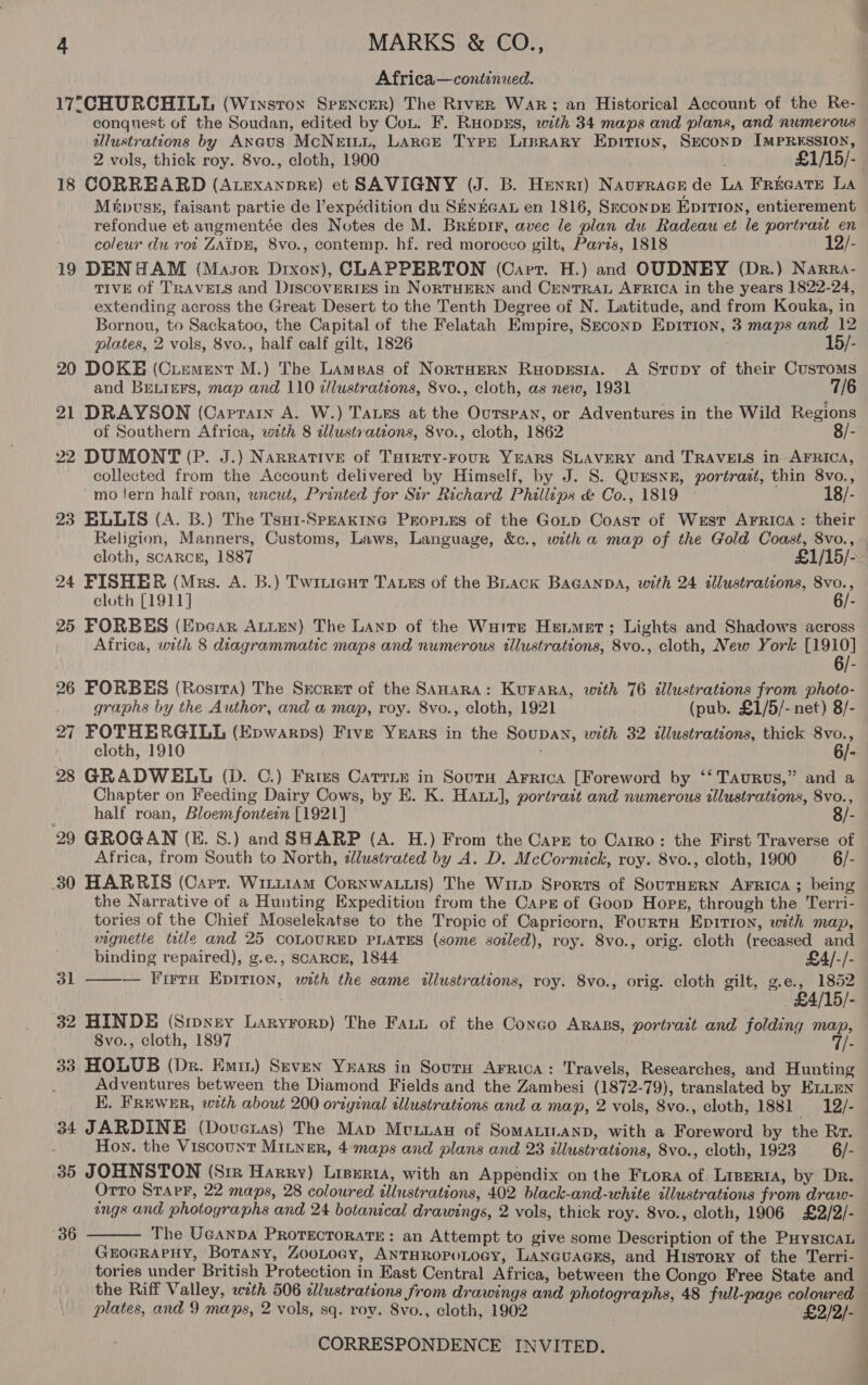 Africa—continuwed. 17°;CHURCHILI (Wixstox Spencer) The River War; an Historical Account of the Re- conquest of the Soudan, edited by CoL. F. RHODES, with 34 maps and plans, and numerous allustrations by Aneus McNEILL, Lance Type Liprary Epirion, Second IMPRESSION, 2 vols, thick roy. 8vo., cloth, 1900 iets . £1/15/- 18 CORREARD (Atexanpre) et SAVIGNY (J. B. Henri) Naurrace de La FrecGATE LA Mapvusks, faisant partie de l’expédition du SHyHeaL en 1816, Seconpr Epition, entierement refondue et angmentée des Notes de M. Breéprr, avec le plan du Radeau et le portrart en coleur du rot ZAIDE, 8vo., contemp. hf. red morocco gilt, Paris, 1818 12/- 19 DENH AM (Masor Dixon), CLAPPERTON (Cart. H.) and OUDNEY (Dr.) Narra- TIVE of TRAVELS and DiscovERIESs in NORTHERN and CENTRAL AFRICA in the years 1822-24, extending across the Great Desert to the Tenth Degree of N. Latitude, and from Kouka, in Bornou, to Sackatoo, the Capital of the Felatah Empire, Szconp Epition, 3 maps and 12 plates, 2 vols, 8vo., half calf gilt, 1826 15/- 20 DOKE (Ciement M.) The Lamsas of NortHerRN Ruopesia. A Stupy of their Customs and BELIEFS, map and 110 zllustrations, 8vo., cloth, as new, 1931 7/6 21 DRAYSON (Caprain A. W.) Taxes at the Ourspan, or Adventures in the Wild Regions of Southern Africa, with 8 tllustrations, 8vo., cloth, 1862 8/- 22 DUMONT (P. J.) Narrative of Tutrty-rour Years SLAVERY and TRAVELS in AFRICA, collected from the Account delivered by Himself, by J. 8. QuESNE, portrazt, thin 8vo., mo lern half roan, uncut, Printed for Sir Richard Phillips &amp; Co., 1819 © 18/- 23 BELLIS (A. B.) The Tsu1-Speakine Prop.es of the Goup Coast of West ArFrica : their Religion, Manners, Customs, Laws, Language, &amp;c., with a map of the Gold Coast, 8vo., 24 FISHER (Mrs. A. B.) Twitieut Tass of the Buack BAGANDA, with 24 illustrations, 8vo., eloth [1911] 6/- 25 FORBES (Epear ALLEN) The LAND of the Warre Henmet; Lights and Shadows across Africa, with 8 diagrammatic maps and numerous illustrations, 8vo., cloth, New York [1910] 26 FORBES (Rostra) The Secret of the SAHARA: KuFARA, with 76 dllustrations from photo- graphs by the Author, and a map, roy. 8vo., cloth, 1921 (pub. £1/5/- net) 8/- 27 FOTHERGILL (Epwarps) Five Years in the Soupan, with 32 illustrations, thick 8vo., cloth, 1910 6/- 28 GRADWELL (D. C.) Fries Catrie in Sourn Arrica [Foreword by ‘‘ Taurus,” and a Chapter on Feeding Dairy Cows, by E. K. Hatu], portrait and numerous illustrations, 8vo., half roan, Bloemfontein [1921] 8/- 29 GROGAN (E. S.) and SHARP (A. H.) From the Cape to Carro: the First Traverse of Africa, from South to North, dlustrated by A. D. McCormick, roy. 8vo., cloth, 1900 6/- 30 HARRIS (Capr. Witt1aAm Cornwatuis) The Winp Sports of SourHERN AFRICA ; being the Narrative of a Hunting Expedition from the Cars of Goop Hors, through the Terri- tories of the Chief Moselekatse to the Tropic of Capricorn, Fourta Eprtion, with map, vignetie ttle and 25 COLOURED PLATES (some soiled), roy. 8vo., orig. cloth (recased and  binding repaired), g.e., SCARCE, 1844 £4/-/- ol — Firra Epirion, wth the same illustrations, roy. Svo., orig. cloth gilt, g.e., 1852 £4/15/- 32 HINDE (Sipney Laryrorp) The Fait of the Congo ARABS, portrait and folding map, 8vo., cloth, 1897 i 33 HOLUB (Dr. Emin) Seven Yuars in Sovurn Arrica: Travels, Researches, and Hunting Adventures between the Diamond Fields and the Zambesi (1872-79), translated by ELLEN KE. Fruwer, woth about 200 original illustrations and a map, 2 vols, 8vo., cloth, 1881 — -12/- 34 JARDINE (Doveras) The Map Mvtxan of Somatinanp, with a Foreword by the Rr. 35 JOHNSTON (Srre Harry) Lisuria, with an Appendix on the Frora of Liperia, by Dr. Orro STAPF, 22 maps, 28 coloured illustrations, 402 black-and-white illustrations from draw- ongs and photographs and 24 botanical drawings, 2 vols, thick roy. 8vo., cloth, 1906 £2/2/- The UGANDA PROTECTORATE: an Attempt to give some Description of the PuysicaL GEOGRAPHY, Botany, ZOOLOGY, ANTHROPOLOGY, LaNGuacrs, and History of the Terri- tories under British Protection in East Central Africa, between the Congo Free State and  36 plates, and 9 maps, 2 vols, sq. roy. 8vo., cloth, 1902 £2/2/-