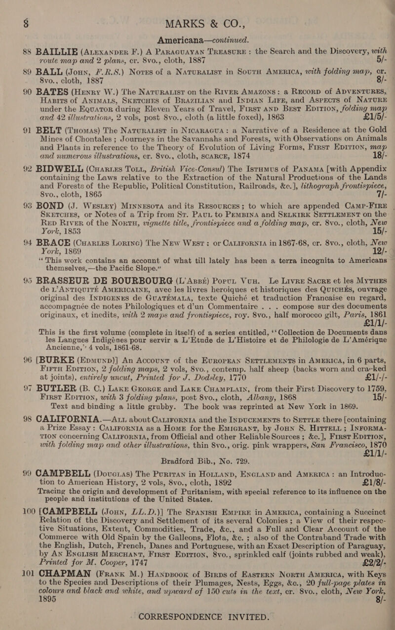 Americana—continued. 88 BAILLIE (ALexanper F.) A PARAGUAYAN TREASURE : the Search and the Discovery, with route map and 2 plans, cr. 8vo., cloth, 1887 5/- 89 BALL (Joux, F£.R.S.) Norres of a NATuRALIST in SoutH AMERICA, with folding map, cr. 8vo., cloth, 1887 ° 90 BATES (Henry W.) The NaturA.ist on the RIVER AMAZONS: a RECORD of ADVENTURES, Hasits of ANIMALS, SKETCHES of BRAZILIAN and Inp1an Lirn, and Aspects of NATURE under the Equator during Eleven Years of Travel, First AND Best Epirion, folding map and 42 illustrations, 2 vols, post 8vo., cloth (a little foxed), 1863 £1/5/- 91 BELT (Tuomas) The Naturauist in NrcarAacua: a Narrative of a Residence at the Gold Mines of Chontales ; Journeys in the Savannahs and Forests, with Observations on Animals and Plants in reference to the Theory of Evolution of Living Forms, First Epirion, map and numerous zllustrations, cr. 8vo., cloth, SCARCE, 1874 18/- 92 BIDWELL (Cuartes Tou, British Vice-Consul) The Isrumus of Panama [with Appendix containing the Laws relative to the Extraction of the Natural Productions of the Lands and Forests of the Republic, Political Constitution, Railroads, &amp;c.], lithograph frontispiece, 8vo., cloth, 1865 7/- SxetcueEs, or Notes of a Trip from St. PAu, to PemBina and SELKIRK SETTLEMENT on the Rep River of the Nortu, vignette title, frontispiece and a folding map, cr. 8vo., cloth, New York, 1853 15/- 94 BRACE (Cuaries Lortnc) The New WEst : or CALIFORNIA in 1867-68, cr. 8vo., cloth, New York, 1869 12/- themselves,—the Pacific Slope.” 95 BRASSEUR DE BOURBOURG (L’Azsst) Porut Vun. Le Livre Sacre et les MyTHES de L’AntTiquit# AMERICAINE, avec les livres heroiques et historiques des QUICHES, ouvrage original des InpDIGENES de GUATEMALA, texte Quiché et traduction Francaise en regard, accompagnée de notes Philologiques et d’un Commentaire . . . compose sur des documents originaux, et inedits, with 2 maps and frontispiece, roy. 8vo., half morocco gilt, met This is the first volume (complete in itself) of a series entitled, ‘‘ Collection de Documents dans les Langues Indigénes pour servir a L’Etude de L’Histoire et de Philologie de L’ Amérique Ancienne,’” 4 vols, 1861-68. 96 [BURKE (Epmunp)] An Account of the European SETTLEMENTS in AMERICA, in 6 parts, Firru Epirion, 2 folding maps, 2 vols, 8vo., contemp. half sheep (backs worn and cra«ked at joints), enterely uncut, Printed for J. Dodsley, 1770 £1/-/- 97 BUTLER (B. C.) Lake Greorce and Lake Cuamptain, from their First Discovery to 1759, First Epition, with 3 folding plans, post 8vo., cloth, Albany, 1868 - Text and binding a little grubby. The book was reprinted at New York in 1869. 98 CALIFORNTIA.—At1 about Carirornia and the InpucemENts to Srrrxe there [containing a Prize Essay : CALIFORNIA as a Home for the Emigrant, by Jonn S. Hitre.t ; INFoRMA- TION concerning CALIFORNIA, from Official and other Reliable Sources ; &amp;c.], First EpIrion, utth folding map and other illustrations, thin Svo., orig. pink wrappers, San Francisco, 1870 £1/1/- Bradford Bib., No. 729. 99 CAMPBELL (Dovexas) The Purrran in Hottanp, ENGLAND and America: an Introduc- tion to American History, 2 vols, 8vo., cloth, 1892 £1/8/- Tracing the origin and development of Puritanism, with special reference to its influence on the people and institutions of the United States. 100 (CAMPBELL (Joun, DL.D.)] The Spanish Empire in AMERICA, containing a Succinct Relation of the Discovery and Settlement of its several Colonies; a View of their respec- tive Situations, Extent, Commodities, Trade, &amp;c., and a Full and Clear Account of the Commerce with Old Spain by the Galleons, Flota, &amp;c. ; also of the Contraband Trade with the English, Dutch, French, Danes and Portuguese, with an Exact Description of Paraguay, by An Eneuisn Mrercuant, First Epirion, 8vo., sprinkled calf (joints rubbed and weak), Printed for M. Cooper, 1747 £2/2/- to the Species and Descriptions of their Plumages, Nests, Eggs, &amp;c., 20 full-page plates in egoe