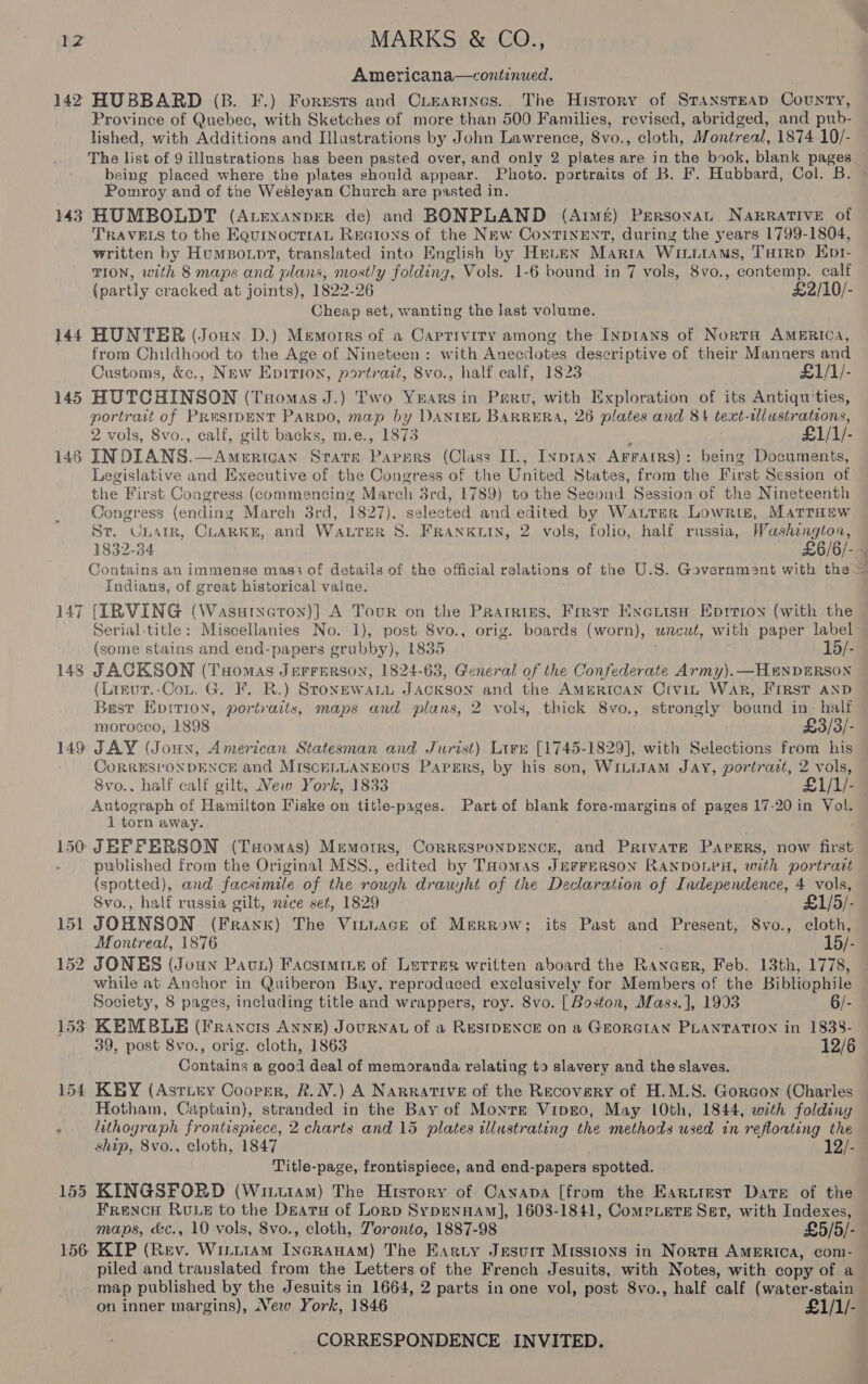 Americana—continued. 142 HUBBARD (B. F.) Forests and Cieartnes. The History of STANSTEAD County, Province of Quebec, with Sketches of more than 500 Families, revised, abridged, and pub- lished, with Additions and Illustrations by John Lawrence, 8vo., cloth, Montreal, 1874 10/- The Ce of 9 illustrations has been pasted over, and only 2 plates are in the book, blank pages being placed where the plates should appear. Photo. portraits of B. F. Hubbard, Col. B. Pomroy and of the Wesleyan Church are pasted in. 143 HUMBOLDT (ALExanpeR de) and BONPLAND (Aimer) Persona NaRRATIVE of TRAVELS to the EquinocTIAL Rectons of the NEw ContTINENT, during the years 1799-1804, written by Humpount, translated into English by HELEN Marra WiiitAms, Tuirp Ept- TION, with 8 maps and plans; mostly folding, Vols. 1-6 bound in 7 vols, 8vo., contemp. calf Cheap set, wanting the last volume. 144 HUNTER (Joun D.) Memoirs of a Caprivity among the Inptans of Norta AMERICA, from Childhood to the Age of Nineteen: with Anecdotes descriptive of their Manners and Customs, &amp;c., New Epirion, portrait, 8vo., half calf, 1823 £1/1/- 145 HUTCHINSON (Tuomas J.) Two Yearsin Perv, with Exploration of its Antiqu'ties, portrait of PRestDENT Parpo, map by DANIEL BARRERA, 26 plates and 81 text-tlustrations, 2 vols, 8vo., calf, gilt backs, m.e., 1873 £1/1/- 146 INDIANS.—American Strate Pavers (Class IL, Iyprayn AFFAIRS) : being Documents, the First Congress (commencing March 3rd, 1789) to the Second Session of the Nineteenth St. Unargk, CLARKE, and Water S. FRANKLIN, 2 vols, folio, half russia, Washzngton, Contains an immense mas3 of details of the official relations of the U.S. Government with the Indians, of great historical value. 147 [IRVING (Wasuryeton)] A Tour on the Paatrizes, Frrsr Kxerise. Eprrioy (with the ~I (some stains and end-papers grubby), 1835 15/- 148 JACKSON (Tuomas Jerrerson, 1824-63, General of the Confederate Army). —H#NDERSON (Linur.-Cot. G. FF. R.) StonewaLL JACKSON and the AMERICAN CiviL WAR, FIRST AND Best Epttioy, portraits, maps and plans, 2 vols, thick 8vo., strongly bound in- half morocco, 1898 £3/3/- 149 JAY (Jouy, American Statesman and Jurist) Lire [1745-1829], with Selections from his CoRRESPONDENCE and MIscELLANEOUS PapgErRs, by his son, WILLIAM JAY, portrazt, 2 vols, 8vo.. half calf gilt, New York, 1833 £1/1/- Autograph of Hamilton Fiske on title-pages. Part of blank fore-margins of pages 17-20 in Vol. 1 torn away. , 150 JEFFERSON (Tsomas) Memoirs, CoRRESPONDENCE, and Private PAeERs, now first . pwhlished from the Original MSS., edited by THomas JEFFERSON RANDOLPH, with portratt (spotted), and facsimile of the rough drauyht of the Declaration of Independence, os vols, 8vo., half russia gilt, nzce set, 1829 £1/5/- 151 JOHNSON (Frank) The Vintiace of Merrow; its Past and Present, 8vo., cloth, Montreal, 1876 15/- 152 JONES (Joun Pav) Facstmine of Lerrer written aboard the Rayaer, Feb. 13th, 1778, while at Anchor in Quiberon Bay, reproduced exclusively for Members of the Bibliophile Society, 8 pages, including title and wrappers, roy. 8vo. [ Boston, Mas3.], 1993 6/- 153 KEMBLE (Francis ANNE) JouRNAL of a RESIDENCE on a GEORGIAN PLANTATION in 1838- 39, post 8vo., orig. cloth, 1863 12/6 Contains a good deal of memoranda relating to slavery and the slaves. 154 KEY (Astiey Coorer, R.N.) A NARRATIVE of the Recovery of H.M.S. Goraon (Charles Hotham, Captain), stranded in the Bay of Monte VipEe0, May 10th, 1844, with folding lithograph frontispiece, 2 charts and 15 plates illustrating the methods used tn refloating the ship, 8vo., cloth, 1847 12/- Title-page, frontispiece, and end-papers spotted. 155 KINGSFORD (Wittutam) The History of Cayapa [from the Earutest Date of the Frevcu RULE to the Deatu of Lorp SypENHAmM], 1608-1841, ComPLETE Set, with Indexes, maps, &amp;c., 10 vols, 8vo., cloth, Toronto, 1887-98 £5/5/- 156 KIP (Rev. Witiiam Incranam) The Earty Jesurt Missions in Norta AMERICA, com- piled and translated from the Letters of the French Jesuits, with Notes, with copy of a -map published by the Jesuits in 1664, 2 parts in one vol, post 8vo., half calf (water-stain