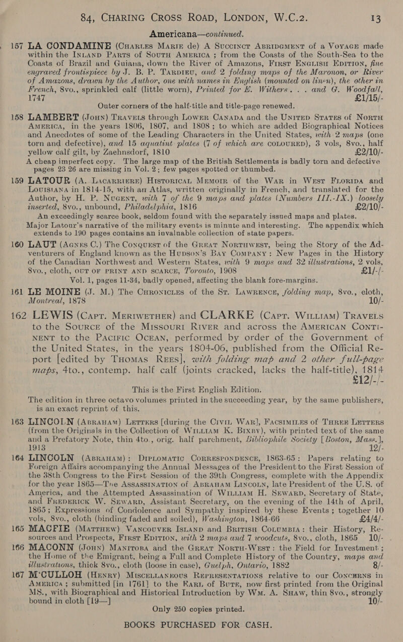 157 158 ~ or © 160 84, CHARING CRoss RoAD, LONDON, W.C.2. 13 Americana—cont:nued. LA CONDAMINE (Cuartes Marte de) A Succtncr ApRipGMENT of a VoyacGE made within the INLAND Parts of SoutH AmeERICcA ; from the Coasts of the South-Sea to the Coasts of Brazil and Guiana, down the River of Amazons, First Eneuisu Eprrion, fine engraved frontispiece by J. B. P. Tanpignu, and 2 folding maps of the Maronon, or River of Amazons, drawn hy the Author, one with names in Hnglish (mounted on linen), the other in French, 8vo., sprinkled calf (little worn), Printed for H. Withers. . . and G. Woodfall, 1747 £1/15/- Outer corners of the half-title and title-page renewed. LAMBERT (Joun) TrRavets through Lower Canapa and the Unitep States of Norru AMERICA, in the years 1806, 1807, and 1808; to which are added Biographical Notices and Anecdotes of some of the Leading Characters in the United States, with-2 maps (one torn and defective), and 15 aquatint plates (7 of which are COLOURED), 3 vols, 8vo., half yellow calf gilt, by Zaehnsdorf, 1810 £2/10/- A cheap imperfect copy. The large map of the British Settlements is badly torn and defective pages 23 26 are missing in Vol. 2; few pages spotted or thumbed. LATOUR (A. Lacarriers) HistoricaL Memorr of the War in West Froripa and Lourstana in 1814-15, with am Atlas, written originally in French, and translated for the Author, by H. P. Nugent, with 7 of the 9 maps and plates (Numbers III.-1X.) loosely inserted, 8vo., unbound, Philadelphia, 1816 £2/10/- An exceedingly scarce book, seldom found with the separately issued maps and plates. Major Latour’s narrative of the military events is minute and interesting. The appendix which extends to 190 pages contains an invaluable collection of state papers. LAUT (Aayrs C.) The Coxaqurst of the Great Nortuwest, being the Story of the Ad- venturers of England known as the Hupson’s BAY Company: New Pages in the History of the Canadian Northwest and Western States, with 9 maps and 32 illustrations, 2 vols, 8vo., cloth, OUT OF PRINT AND SCARCE, J'oronto, 1908 -[- Vol. 1, pages 11-34, badly opened, affecting the blank fore-margins. LE MOINE (J. M.) The CHronicies of the St. Lawrence, folding map, 8vo., cloth, Montreal, 1878 10/- 163 164 165 166 167 to the SourcE of the Missouri River and across the AMERICAN CONTI- NENT to the PAciFIC OCEAN, performed by order of the Government of the United States, in the years 1804-06, published from the Official Re- port [edited by Tuomas Rees], wth folding map and 2 other full-page maps, 4to., contemp. half calf (joints cracked, lacks the half-title), 1814 £12/-/- This is the First English Edition. The edition in three octavo volumes printed in the succeeding year, by the same publishers, is an exact reprint of this. LINCOLN (Aprauam) Lerrers [during the Crvin War], Facsimites of THREE LETTERS (from the Originals in the Collection of WiiL1AmM K. Brxpy), with printed text of the same and a Prefatory Note, thin 4to., orig. half parchment, Bibliophile Society [ Boston, Masse. ], 1913 12/- LINCOLN (Asranam): Dietomatic CorRESPONDENCE, 1863-65: Papers relating to Foreign Affairs accompanying the Annual Messages of the President to the First Session of the 38th Congress to the First Session of the 39th Congress, complete with the Appendix for the year 1865—Tne AssassINATION of ABRAHAM LINCOLN, late President of the U.S. of America, and the Attempted Assassination of WiLiiam H. Sewarp, Secretary of State, and Freperick W. Sewarp, Assistant Secretary, on the evening of the 14th of April, 1865; Expressions of Condolence and Sympathy inspired by these Events ; together 10 vols, 8vo., cloth (binding faded and soiled), Washington, 1864-66 £4/4/- MACFIE (Marrumw) Vancouver Isuanp and British CotumsBia: their History, Re- sources and Prospects, First Eptrion, with 2 maps and 7 woodcuts, 8vo., cloth, 1865 10/- MACONN (Jounx) Manrrora and the Great Nortu-West: the Field for Investment ; the Home of the Emigrant, being a Full and Complete History of the APTOS Maps aid illustrations, thick 8vo., cloth (loose in case), Guelph, Ontario, 1882 8/- M‘CULLOH (Henry) Miscennannovs Representations relative to our Coxcurns in AMERICA ; submitted [in 1761] to the Karn of Burs, now first printed from the Original MS., with Biographical and Historical Introduction by Wm. A. SHAw, thin 8vo., strongly bound in cloth [19—] 10/- Only 250 copies printed.