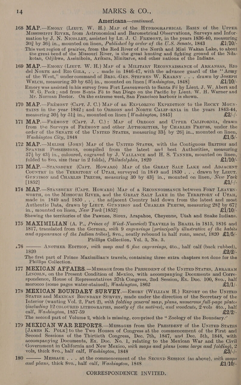 Americana—continued. 168: MAP.—Emory (Lisut. W. H.) Map of the HyprocraruicaL Bastn of the UPrErR Mississippi River, from Astronomical and Barometrical Observations, Surveys and Infor- mation by J. N. NIco..et, assisted by Lr. J. C. Fremont, in the years 1836-40, measuring 302 by 364 in., mounted on linen, Published by order. of the U.S. Senate, 1843 £1/10/- This vast region of prairies, from the Red River of the North and Mini Wakan Lake, to about the great bend of the Missouri River, is the great hunting and fighting ground of the Nda- kotah, Odjibwe, Assiniboin, Arikara, Minitaree, and other nations of the Indians. 169 MAP.—Emory (Lirvur. W. H.) Map of a Minitary RECONNAISSANCE of ARKANSAS, Rio del NortE and Rio Gina, . . . made in 1846-47, with the advance guard of the ‘‘ Army of the West,’ under command of Bric.-Genx. STEPHEN W. Krarny ... drawn by JOSEPH WELCH, measuring 30 by 653 in., mounted on linen [ Washington, 1848] £1/10/- Emory was assisted in his survey from Fort Leavenworth to Santa Fé by Lieut. J. W. Abert and W.G. Peck; and from Santa Fé to San Diego on the Pacific by Lieut. W. H. Warner and Mr. Norman Bestor. On the extreme west, San Francisco harbour is shown. 170 MAP.—Fremont (Cart. J. C.) Mar of an ExrpLtortinc Exprpition to the Rocky Moun- TAINS in the year 1842; and to OrEGoN and NortH CALIF RNIA in the years 1843-44, measuring 303 by 514 in., mounted on linen [ Washington, 1845] - £2/-/- 171 MAP.—Frimont (Capt. J. C.): Map of Orxecon and Upper Catirornia, drawn from the Surveys of Fremont and other AUTHORITIES, by CHARLES PREUSS, under the order of the SrnatE of the Unitep Stratus, measuring 333 by 26% in., mounted on linen, Washington City, 1848 £1/5/- 172 MAP.—Menuisa (Joun) Map of the Untrep States, with the Contiguous BriTisH and SPANISH POSSESSIONS, compiled from the latest and best Authorities, measuring 574 by 433 in., coloured, eagraved by J. VALLANCE and H. S. TANNER, mounted on linen, &gt; folded to Svo. size (tear in 2 folds), Philadelphia, 1820 £1/10/-— 173 MAP.—Sranspury (Capt. Howarp) Map of the Great Satt Lake and ADJACENT Country in the TERRITORY of UTAH, surveyed in 1849 and 1850... drawn by Lizut. GUNNISON and CHARLES PREUSS, measuring 30 by 434 in., mounted on linen, New York [1852] £1/-/- 174 MAP.—Sranspury (Carr. Howarp) Map of a RECONNOISSANCE between Fort LEAVEN- WORTH, on the Missourt River, and the Great SALT Laks in the TERRITORY of UTAH, made in 1849 and 1850. . . the adjacent Country laid down from the latest and most Authentic Data, drawn by Lirtut. GUNNISON and CHARLES PREUSS, measuring 28? by 67% in., mounted on linen, New York [1852] £1/10/- Shewing the territories of the Pawnee, Sioux, Arapahoe, Cheyenne, Utah and Snake Indians. 175 MAXIMILIAN (A. P., Prince of Wied-Nuwewied) TRAVELS in BRazit in 1815, 1816 and 1817, translated from the German, with 9 engravings [principally illustrative of the habits and appearance of the Indian tribes], 8vo., neatly rebound in half roan, wncut, 1820 £1/5/- Phillips Collection, Vol. 8, No. 3. ANOTHER EDITion, with map and 6 fine engravings, 4to., half calf (back rubbed), 1820 ~ £2/2/- The first part of Prince Maximilian’s travels, containing three extra chapters not done for the Phillips Collection. 177 MEXICAN AFFAIRS.—Messacz from the Presipent of the Unirep Stares, ABRAHAM LincoLn, on the Present Condition of Mexico, with accompanying Documents and Corre- spondence, House of Representatives 37th Congress, 2nd Session, Ex. Doc. 100, 8vo., half morocco (some pages water-stained), Washington, 1862 £1/1/- 178 MEXICAN BOUNDARY SURVEY.—Emory (Wiziit1am H.) Report on the Unirep Starrs and Mrexican Bounpary Survey, made under the direction of the Secretary of the Interior (wanting Vol. 2, Part 2), with folding general map, plans, numerous full-page plates (encluding 12 COLOURED LITHOGRAPHS, mostly of the natives), and woodcuts, 2-vols 4to., half ealf, Washington, 1857-59 £2/2/- The second part of Volume 2, which is missing, comprised the “* Zoology of the Boundary.” 179 MEXICAN WAR REPORTS.—Messacss from the Prestpent of the Unirep Srates [JAmus K. PoLK] to the Two Houses of Congress at. the commencement of the First and Second Sessions of the Thirtieth Congress, Dec. 7th, 1847, and Dec. 5th, 1848, with accompanying Documents, Ex. Doc. No. 1, relating to the Mexican War and the Civil _ © Government in California and New Mexico, with maps and plans (some large and folding), 2  76   vols, thick 8vo., half calf, Washington, 1848 i £3/-/- 180 MESSAGE . . . at the commencement of the Seconp SEssion (as above), wth maps and plans, thick 8vo., half calf, Washington, 1848 £1/10/-
