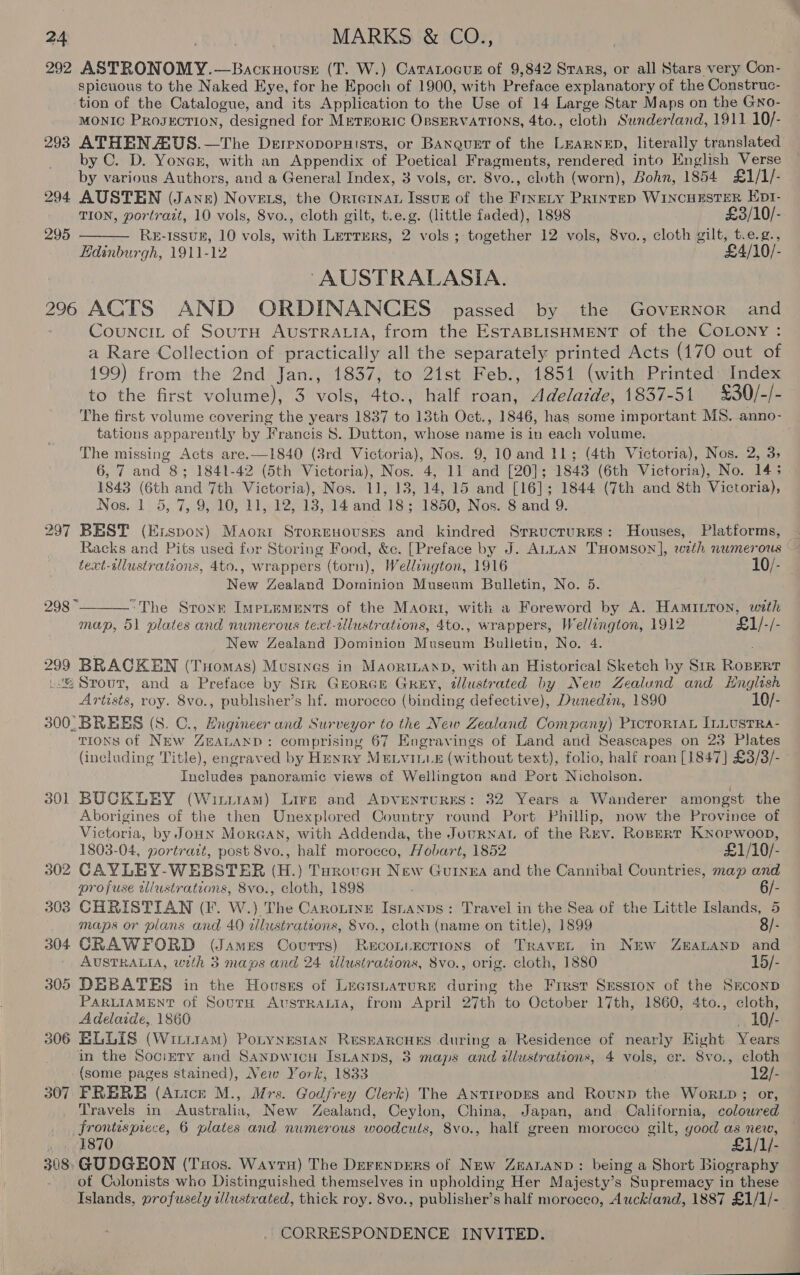 292 ASTRONOMY. —BAcKHOoUSsE (T. W.) CaTALocuE of 9,842 Srars, or all Stars very Con- spicuous to the Naked Eye, for he Epoch of 1900, with Preface explanatory of the Construe- tion of the Catalogue, and its Application to the Use of 14 Large Star Maps on the Gno- MONIC PROJECTION, designed for METEORIC OBSERVATIONS, 4to., cloth Sunderland, 1911 10/- 293 ATHEN AUS.—The Derenoporuists, or Banquer of the LEARNED, literally translated by C. D. Yonex, with an Appendix of Poetical Fragments, rendered into English Verse by various Authors, and a General Index, 3 vols, cr. Sic: ; Bloth (worn), Bohn, 1854 £1/1/- 294 AUSTEN (Jane) Novets, the Ortornat Issuz of the FrseLy Printep WINCHESTER Ept- TION, portrait, 10 vols, 8vo., cloth gilt, t.e.g. (little faded), 1898 £3/10/- RE-1Issuk, 10 vols, with Lerrurs, 2 vols ; together 12 vols, 8vo., cloth gilt, t.e.g., Edinburgh, 1911-12 £4/1 295  “AUSTRALASIA. 296 ACTS AND ORDINANCES passed by the Governor and Councit of SourH AUSTRALIA, from the ESTABLISHMENT of the COLONY : a Rare Collection of practically all the separately printed Acts (170 out of 199) from the 2nd Jan., 1837, to 21st Feb., 1851 (with Printed Index to the first volume), 3 vols, 4to., half roan, Adelatde, 1837-51 £30/-/- tations apparently by Francis S. Dutton, whose name is in each volume. The missing Acts are.—1840 (3rd Victoria), Nos. 9, 10 and 11; (4th Victoria), Nos. 2, 3, 1843 (6th and 7th Victoria), Nos. 11, 13, 14, 15 and [16]; 1844 (7th and 8th Victoria), Nos. 1 5, 7, 9, 10, 11, 12, 13, 14 and 18; 1850, Nos. 8 and 9. 297 BEST (Exuspon) Maorr Sroresousrs and kindred Srructures: Houses, Platforms, text-sllustrations, 4to., wrappers (torn), Wellington, 1916 10/- New Zealand Dominion Museum Bulletin, No. 5. “The Sronr Imentements of the Maori, with a Foreword by A. Hamivron, with map, 51 plates and numerous text-clustrations, 4to., wrappers, Wellington, 1912 £1/-/- New Zealand Dominion A ueeainn Bulletin, No. 4. 299 BRACKEN (Tuomas) Musrnes in MaorntanD, with an Historical Sketch by Sir RopEer .: Srout, and a Preface by Str GEORGE GREY, illustrated by New Zealund and Hnglish Artists, roy. 8vo., publisher’s hf. morocco (binding defective), Dunedin, 1890 10/- 300° BREES (S. C., Engineer and Sur veyor to the New Zealand Company) PrctoRta InLusTRa- TIoNs of NEw ZBALAND : comprising 67 Engravings of Land and Seascapes on 23 Plates (including Title), engraved by HENRY MELVILLE (without text), folio, half roan [1847] £3/3/- Includes panoramic views of Wellington and Port Nicholson. 301 BUCKLEY (Winiram) Lire and ApvEenTuRES: 32 Years a Wanderer amongst the Aborigines of the then Unexplored Country round Port Phillip, now the Province of Victoria, by Joun MorGan, with Addenda, the Journat of the Rev. Ropert KxNopwoon, 298 ~  1803-04, portrait, post 8vo., half morocco, Hobart, 1852 £1/10/- 302 CAYLEY-WEBSTER (H.) Turoven New Guinea and the Cannibal Countries, map and profuse wlustrations, 8vo., cloth, 1898 6/- 303 CHRISTIAN (F. W.) The Caronine Isnanps: Travel in the Sea of the Little Islands, 5 maps or plans and 40 dlustrations, 8vo., cloth (name on title), 1899 8/- 304 CRAWFORD (J AMES Courts) ReEcouiEcTIons of TRAVEL in NEW ZEALAND and AUSTRALIA, with 3 maps and 24 illustrations, 8vo., orig. cloth, 1880 15/- 305 DEBATES in the Hoosss of Leaisnature during the Frrst Srsston of the Seconp PARLIAMENT of SourH AvustTRALiIa, from April 27th to October 17th, 1860, 4to., cloth, Adelaide, 1860 _ 10/- 306 ELLIS (Witriram) Potynestan ResEARCHES during a Residence of nearly Eight Years in the Socirery and Sanpwicu IsLanps, 3 maps and illustrations, 4 vols, er. Svo., cloth (some pages stained), New York, 1833 12/- 307 PFRERBE (Anice M., Mrs. Godfrey Clerk) The AntirvopEs and Rounp the WoRLD ; or, Travels in Australia, New Zealand, Ceylon, China, Japan, and California, colowred frontispiece, 6 plates and numerous woodcuts, 8vo., half green morocco gilt, good as new, ». 1870 £1/1/- 308 GUDGEON (Tos. Wayru) The DerenpEeRS of New Zeananp: being a Short Biography of Colonists who Distinguished themselves in upholding Her Majesty’s Supremacy in these Islands, profusely wlustrated, thick roy. 8vo., publisher’s half morocco, Auckland, 1887 £1/1/-