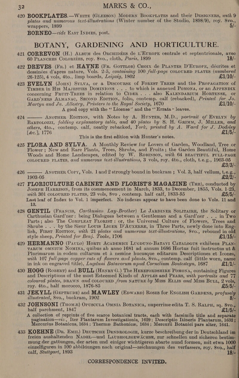 420 BOOKPLATES.—Wutre (Gurrson) Mopern Bookruates and their DESIGNERS, with 9 plates and numerous text- illustrations (Winter number of the Studio, 1898/9), roy. 8vo., wrappers, 1899 5/- BORNEO —vde East Inpixs, Baet, BOTANY, GARDENING AND HORTICULTURE. 421 CORREVON (H.) Atsum des OxcuipHEs de L’Evrore centrale et septentrionale, avec 60 PLANCHES CoLORIEES, roy. 8vo., cloth, Paris, 1899 18/- 422 DREVES (Fr.) et HAYNE (FR. GortLtos) Cuorx de PLantes D’Evrope, décrites et dessinées d’apres nature, Vols. 2-5, containing 100 full-page COLOURED PLATES (numbered 26-125), 4 vols, 4to., limp boards, Dezpzig, 1802 £1/10/- 423 EVELYN (Joun) Syiva, or a Discoursr of Forest TREES and the PROPAGATION of TimBeR in His Masesti1es DomMINIONS .. . to which is annexed Pomona, or an APPENDIX concerning Fruit-TREES in relation to CripER. .. also KALENDARIUM HORTENSE, or GARD’NERS ALMANAC, SECOND EprTion, folio, contemp. calf (rebacked), Printed for Jo. Martyn and Ja. Allestry, Printers to the Royal Soctety, 1670 ; £1/10/- A good copy with the ‘‘ License” and the ‘‘ Errata” leaves. ANOTHER EpitTion, with Notes by A. Hunter, M.D., apts trait of EVELYN by Bartouozzi, folding explanatory table, and 40 plates by S. H. Grimm, J. MILLER, and others, 4to., contemp. calf, neatly rebacked, York, printed by A. Ward for J. Dodsley [dc.], 1776 : £1/5/- This is the first edition with Hunter’s notes. 424  425 FLORA AND SYLVA. A Monthly Review for Lovers of Garden, Woodland, Tree or Woods and Home Landscapes, edited by W. Ropinson, with 64 BEAUTIFUL FULL-PAGE COLOURED PLATES, and numerous text- Weare. 3 vols, roy. 4to., cloth, t.e.g., 1903-05  | ANOTHER Copy, Vols. J] and 2 strongly bound in buckram ; Vol. 3, half vellum, t.e.g., 1903-05 £2/2/- 426 JOSEPH Harrison, from its commencement in March, 1833, to December, 1855, Vols. 1-23, ‘with 301 COLOURED PLATES, 23 vols, 8vo , contemp. half calf, 1833-55 £5/5/- 428 GENTIL (Francis, Carthusian Lay-Brother) Le JARDINERK SOLITAIRE, the Solitary or Carthusian Gard’ner: being Dialogues between a Gentleman and a Gard’ner . . . in Two Parts; also The CompLreatT FLORIST: or, the Universal Culture of Flowers, Trees and Shrubs . . . by the Sieur Louis Licer D’ AUXERRE, in Three Parts, newly done into Eng- lish, Frrst Epirion, with 21 plates and numerous text-illustrations, 8vo., rebound in old style sheep, Printed for Benj. Tooke, 1706 £1/15/- 4299 HERMANNO (Pavuto) Horti Acapemic1t Lucpuno-Batavi Caratocus exhibens PLAN- TARUM OMNIUM NoMINA, quibus ab anno 1681 ad annum 1686 Hortus fuit instructus ut &amp; Plurimarum in eodem cultarum et a nemine hucusque editarum Descriptiones et Icones, with 107 full-page copper cuts of flowers and plants, 8vo., contemp. calf (little worn, name in ink on engraved title), Lugdunt Batavorum apud Cornelium Boutesteyn, 1687 £1/1/- 430 HOGG (Rozert) and BULL (Henry G.) The HeREFoRDSHIRE Pomona, containing Figures coloured plates, DRAWN and COLOURED from NATURE by Miss Exuis and Miss BULt, 2 vols, roy. 4to., half morocco, 1876-85 £5/5/- 431 JEKYLL (Gerrrvpe) and MAWLEY (Epwarp) Rosss for Enerisn GARDENS, profusely illustrated, 8vo., buckram, 1902 8/- 432 JOHNSONI (Tuom) Oruscuta Omnta Boranica, nuperrime edita T. S. Raeu, a 8vo., half parchment, 1847 £1/5/- A collection of reprints of five scarce botanical tracts, each with facsimile title and separate bp heehee , iter Plantarum Investigationis, 1629; Descriptio Itineris Plantarum, 1682; ercurius Botanicus, 1634; Therme Bathonice, 1634; Mercurii Botanici pars alter, 1641. -433 KOBHNE (Dr. Emit) DeurscHrt Denpro toate, kurze beschreibung der in Deutschland im einzelfiguren i in 100 abbildungen nach Grane ae ee des verfassers, roy. 8vo., half calf, peor, 1893 18/- CORRESPONDENCE INVITED.  — eee ee     