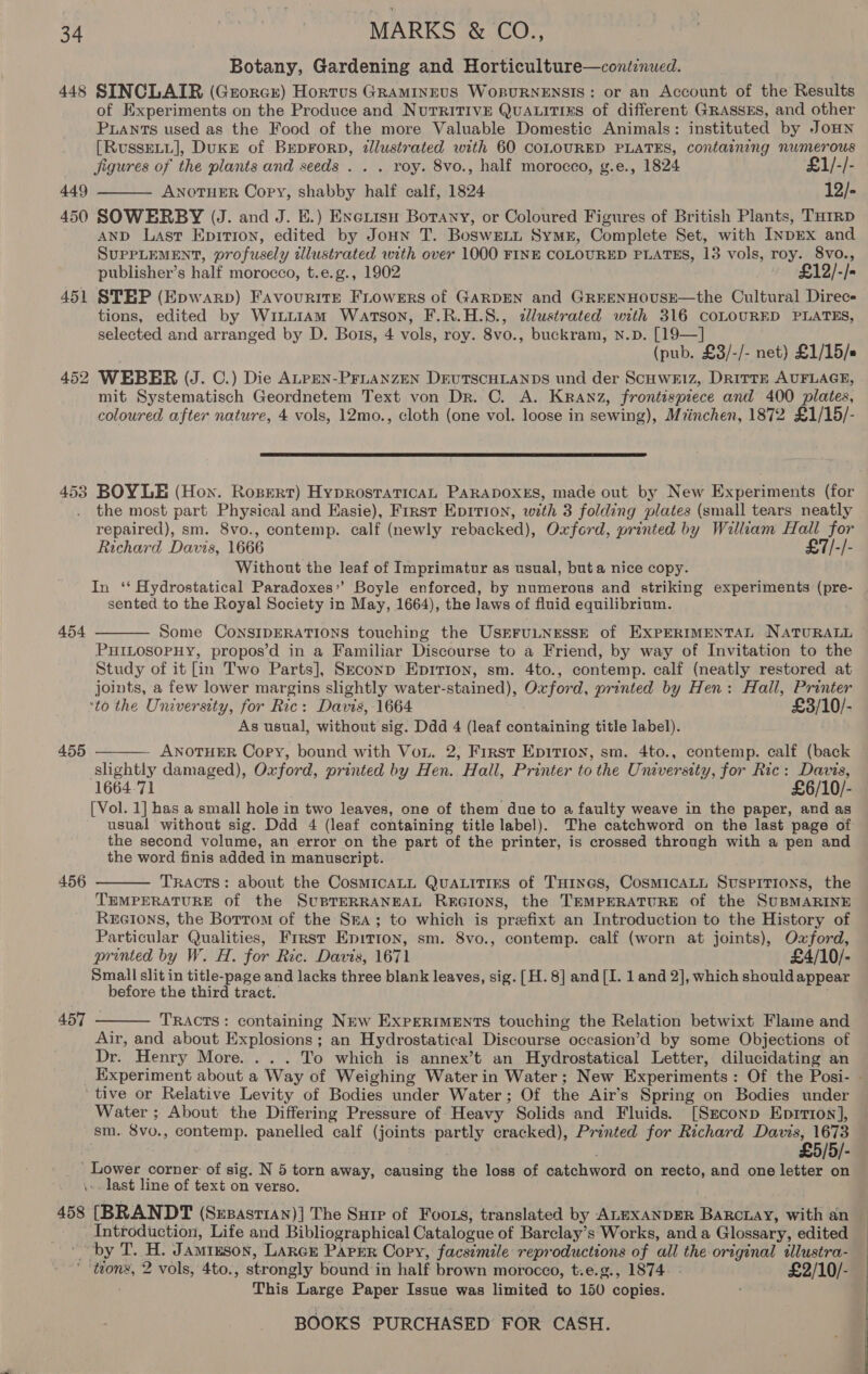 Botany, Gardening and Horticulture—continued. 448 SINCLAIR (Grorcr) Hortus GRAMINEUS WorURNENSIS: or an Account of the Results of Experiments on the Produce and NurritivE QuALITIES of different GRASSES, and other Puants used as the Food of the more Valuable Domestic Animals: instituted by JoHN [RussELL], Duke of BEpDForD, illustrated with 60 COLOURED PLATES, containing numerous Jigures of the plants and seeds . . . roy. 8vo., half morocco, g.e., 1824 £1/-/- 449 ANOTHER Copy, shabby half calf, 1824 12/- 450 SOWERBY UJ. and J. E.) Exciisu Botany, or Coloured Figures of British Plants, THrRD AND Last Epirion, edited by Joun T. Boswett Syme, Complete Set, with InpEx and SUPPLEMENT, profusely illustrated with over 1000 FINE COLOURED PLATES, 13 vols, roy. 8vo., publisher’s half morocco, t.e.g., 1902 ~ £12/-/- 451 STEP (Epwarp) Favourite FLowers of GARDEN and GREENHOUSE—the Cultural Direcs tions, edited by WintiiaAm Warson, F.R.H.S., dlustrated with 316 COLOURED PLATES, selected and arranged by D. Bots, 4 vols, roy. 8vo., buckram, Nn.D. [19—] (pub. £3/-/- net) £1/15/s 452 WEBER (J. C.) Die ALPEN-PFLANZEN DEUTSCHLANDS und der Scuweiz, DrittE AUFLAGE, mit Systematisch Geordnetem Text von Dr. C. A. Kranz, frontispiece and 400 plates, coloured after nature, 4 vols, 12mo., cloth (one vol. loose in sewing), Miinchen, 1872 £1/15/-   453 BOYLE (Hon. Rosert) HyprostratTicAL PARADOXES, made out by New Experiments (for the most part Physical and Kasie), First Epition, with 3 folding plates (small tears neatly repaired), sm. 8vo., contemp. calf (newly rebacked), Oxford, printed by William Hall for Richard Davis, 1666 £7/-/- Without the leaf of Imprimatur as usual, buta nice copy. In ‘‘ Hydrostatical Paradoxes’’ Boyle enforced, by numerous and striking experiments (pre- sented. to the Royal Society in May, 1664), the Jaws of fluid equilibrium. 454 Some CoNSIDERATIONS touching the USEFULNESSE of EXPERIMENTAL NATURALL PHILOSOPHY, propos’d in a Familiar Discourse to a Friend, by way of Invitation to the Study of it in Two Parts], Seconp Epirion, sm. 4to., contemp. calf (neatly restored at joints, a few lower margins slightly water-stained), Oxford, printed by Hen: Hall, Printer ‘to the University, for Ric: Davis, 1664 £3/10/- As usual, without sig. Ddd 4 (leaf containing title label). ANOTHER Copy, bound with Von. 2, First Epitron, sm. 4to., contemp. calf (back slightly damaged), Oxford, printed by Hen. Hall, Printer to the University, for Ric: Davis, 1664.71 £6/10/- [Vol. 1] has a small hole in two leaves, one of them due to a faulty weave in the paper, and as usual without sig. Ddd 4 (leaf containing title label). The catchword on the last page of the second volume, an error on the part of the printer, is crossed through with a pen and the word finis added in manuscript. TRACTS: about the CosmicaLL QuaLitirs of THines, CosmicaALL SuspiTions, the TEMPERATURE of the SUBTERRANEAL REGIONS, the TEMPERATURE of the SUBMARINE ReEGions, the Borrom of the Sra; to which is prefixt an Introduction to the History of Particular Qualities, Frrst Epirton, sm. 8vo., contemp. calf (worn at joints), Oxford, printed by W. H. for Ric. Davis, 1671 £4/10/- Small slit in title-page and lacks three blank leaves, sig. [H. 8] and [I. 1 and 2], which should appear before the third tract. TRACTS: containing NEw EXPERIMENTS touching the Relation betwixt Flame and Air, and about Explosions ; an Hydrostatical Discourse occasion’d by some Objections of Dr. Henry More... . To which is annex’t an Hydrostatical Letter, dilucidating an _ Experiment about a Way of Weighing Water in Water; New Experiments: Of the Posi- - ‘tive or Relative Levity of Bodies under Water; Of the Air’s Spring on Bodies under Water ; About the Differing Pressure of Heavy Solids and Fluids. [Ssconp Eprrton], sm. 8vo., contemp. panelled calf (joints partly cracked), Printed for Richard Davis, 1673 | £5/5/- ' Lower corner: of sig. N 5 torn away, causing the loss of catchword on recto, and one letter on \». last line of text on verso.  455  456   457 458 [BRANDT (Suzasrian)] The Suir of Foors, translated by ALEXANDER Barcuay, with an Introduction, Life and Bibliographical Catalogue of Barclay’s Works, and a Glossary, edited _ by T. H. Jamrzson, LArer Paper Copy, facsimile reproductions of all the original illustra- ' ‘tions, 2 vols, 4to., strongly bound in half brown morocco, t.e.g., 1874. - £2/10/- This Large Paper Issue was limited to 150 copies. ,