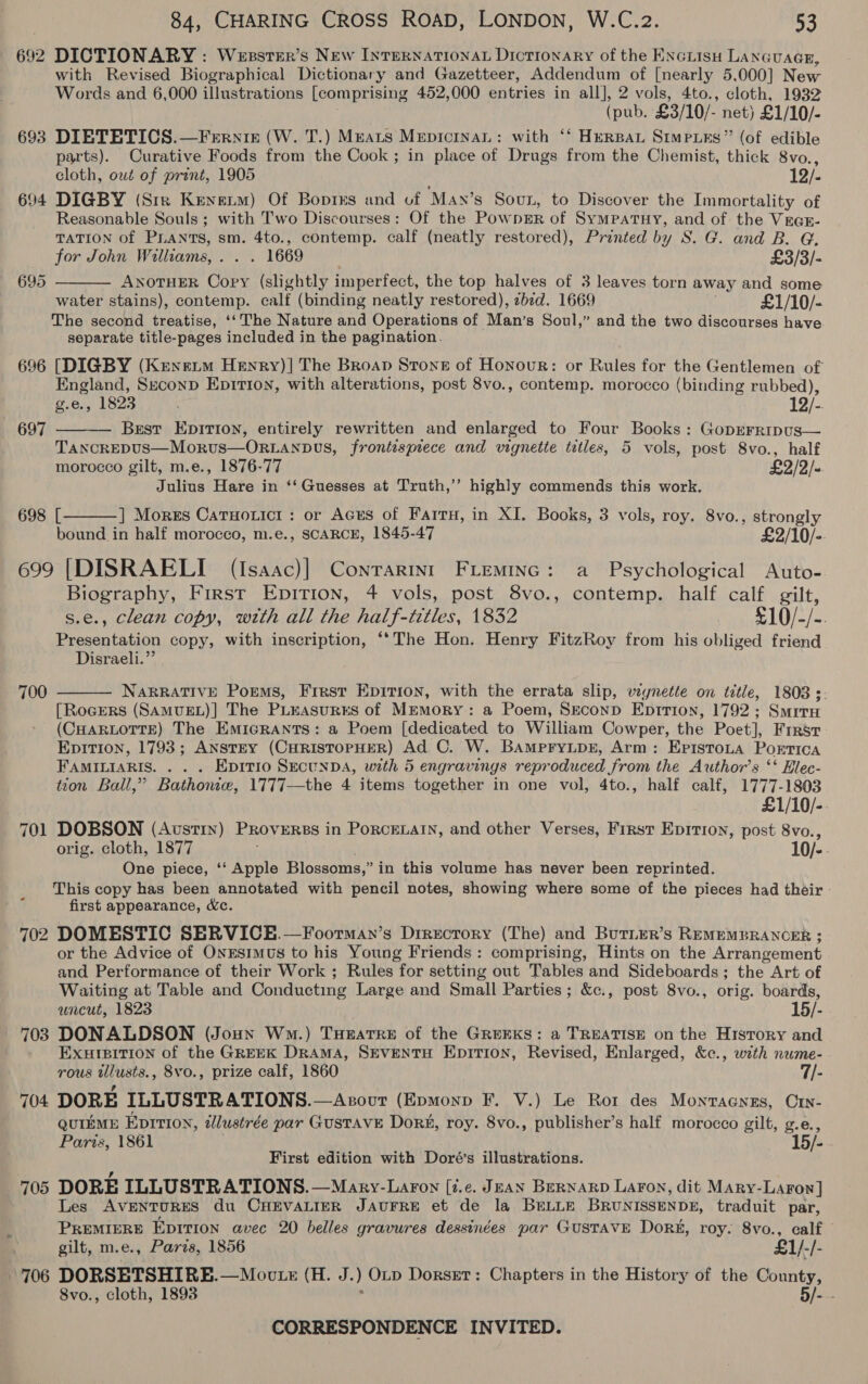 692 DICTIONARY : Wesstsr’s New Internationa Dictionary of the Enciisu Lanauacs, with Revised Biographical Dictionary and Gazetteer, Addendum of [nearly 5,000] New Words and 6,000 illustrations [comprising 452,000 entries in all], 2 vols, 4to., cloth, 1932 (pub. £3/10/- net) £1/10/- 693 DIETETICS.—Ferniz (W. T.) Meats MepicinaL: with ‘‘ Hersat Simpurs” (of edible parts). Curative Foods from the Cook ; in place of Drugs from the Chemist, thick 8vo., cloth, out of print, 1905 12/- 694 DIGBY (Str Kenerm) Of Bopres and uf May’s Soun, to Discover the Immortality of Reasonable Souls ; with Two Discourses: Of the Powngr of Sympatuy, and of the Vras- TATION of PLANTS, sm. 4to., contemp. calf (neatly restored), Printed by S. G. and B. G.  for John Williams, . . . 1669 £3/3/- 695 ANOTHER Copy (slightly imperfect, the top halves of 3 leaves torn away and some water stains), contemp. calf (binding neatly restored), zbzd. 1669 £1/10/- The second treatise, ‘‘ The Nature and Operations of Man’s Soul,” and the two discourses have separate title-pages included in the pagination. 696 [DIGBY (Kenextm Henry)]| The Broap Stone of Honour: or Rules for the Gentlemen of England, Seconp Epition, with alterations, post 8vo., contemp. morocco (binding rubbed), g.e., 1823 19) Brest Epirion, entirely rewritten and enlarged to Four Books: Goprrripus— TanckEDUS—Morus—ORLANDvs, frontispiece and vignette titles, 5 vols, post 8vo., half morocco gilt, m.e., 1876-77 £2/2/- Julius Hare in ‘‘Guesses at Truth,’ highly commends this work. 697   698 [ ] Mores Catuoticr: or Aces of Fairu, in XI. Books, 3 vols, roy. 8vo., ween bound in half morocco, m.e., SCARCE, 1845-47 £2/10/-. 699 [DISRAELI (Isaac)] Conrarint FLeminc: a Psychological Auto- Biography, First Epirion, 4 vols, post 8vo., contemp. half calf gilt, s.e., clean copy, with all the half-titles, 1832 x 10/-/-. Presentation copy, with inscription, ‘‘The Hon. Henry FitzRoy from his obliged friend Disraeli.” 700  NARRATIVE Poems, First Epirion, with the errata slip, vignette on title, 1808s. [RocEeRs (SAMUEL)] The PLEAasuRES of MEMORY: a Poem, SEconD Epririon, 1792; Smita (CHARLOTTE) The EmicrRANts: a Poem [dedicated to William Cowper, the Poet], Firrsr Epition, 1793; ANSTEY (CHRISTOPHER) Ad. C. W. BampryLpr, Arm: Epistota Porrica FAMILIARIS. . . . Epitio SecunDA, with 5 engravings reproduced from the Author’s ‘‘ Hlec- tion Ball,” Bathonie, 1777—the 4 items together in one vol, 4to., half calf, 1777-1803 £1/10/- 701 DOBSON (Avstiy) Proverss in Porcenatn, and other Verses, First Epition, post 8vo., orig. cloth, 1877 10/-. One piece, ‘‘ Apple Blossoms,” in this volume has never been reprinted. This copy has been annotated with pencil notes, showing where some of the pieces had their - first appearance, Wc. 702 DOMESTIC SERVICE.—Foorman’s Directory (The) and Buriur’s REMEMBRANCER ; or the Advice of OnEstmus to his Young Friends: comprising, Hints on the Arrangement and Performance of their Work ; Rules for setting out Tables and Sideboards; the Art of Waiting at Table and Conducting Large and Small Parties; &amp;c., post 8vo., orig. boards, uncut, 1823 15/- 703 DONALDSON (Joun Wo.) Tueatre of the GREEKS: a TREATISE on the Hisrory and EXursition of the GREEK DRAMA, SEVENTH EpitTion, Revised, Enlarged, &amp;c., with nume- TOUS ee , 8vo., prize calf, 1860 7/- 704 DORE ILLUSTRATIONS. —Asout (Epmonp F. V.) Le Ror des Monragnes, Crv- qutémE Epition, ilustrée par GUSTAVE Dor#, roy. 8vo., publisher’s half morocco gilt, g.e., Paris, 1861 15/- First edition with Doré’s illustrations. 705 DORE ILLUSTRATIONS. —Mary-Laron [7.e. JEAN BERNARD LaFon, dit Mary- Larow] Les AVENTURES du CHEVALIER JAUFRE et de la BELLE BRUNISSENDE, traduit par, PREMIERE Epition avec 20 belles gravures dessinées par GUSTAVE Dork, roy. 8vo., calf gilt, m.e., Paris, 1856 £1/-/- 706 DORSETSHIRE.—Moute (H. J. ) Op Dorsget: Chapters in the History of the yee 8vo., cloth, 1893