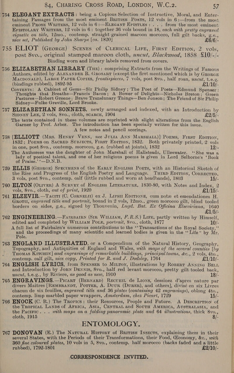 754 ELEGANT EXTRACTS: being a Copious Selection of Instructive, Moral, and Enter- taining Passages from the most eminent British Ports, 12 vols in 6:—from the most eminent Prose Writrrs, 12 vols in 6:—HELEGANT EpiIsties: . . . from the most eminent EpisTOLARY WRITERS, 12 vols in 6: together 36 vols bound in 18, each with pretty engraved vignette on tetle, 12mo., contemp. straight-grained maroon morocco, full gilt backs, g.e., nice set, Published by John Sharpe (ca. 1820] £6/6/- 755 ELIOT (Grorce) Scenes of CiericaL Lire, First Epirion, 2 vols, post 8vo., original stamped maroon cloth, uwacut, Blackwood, 1858 £10/-/- Binding worn and library labels removed from covers. 756 ELIZABETHAN LIBRARY (Tuk): comprising Extracts from the Writings of Famous Authors, edited by ALEXANDER B. GRosanrt (except the first mentioned which is by GuoreE Macponap), Large Paper Copiss, frontispreces, 7 vols, post 8vo., half roan, uncut, t.e.2. (bindings rubbed), 1892-95 | £1/10/- Contents: A Cabinet of Gems—Sir Philip Sidney; The Poet of Poets—Edmund Spenser ; Thoughts that Breathe—Francis Bacon; A Bower of Delights—Nicholas Breton; Green Pastures—Robert Greene; Brave Translunary Things—Ben Jonson; The Friend of Sir Philip Sidney—Fulke Greville, Lord Brooke. 757 ELIZABETHAN SONNETS, newly arranged and indexed, with an Introduction by SipNEY LEE, 2 vols, 8vo., cloth, scAaRcH, 1904 £2/5/- The texts contained in these volumes are reprinted with slight alterations from the English Garner by Prof. Arber. The introduction has been speciaily written for this issue. A few notes and pencil scorings. 758 [ELLIOTT (Mrs. Henry Venn, nee JuLiIaA ANN Marsuatt)] Porms, First Eprrion, 1832; Poems on Sacrep SupJects, First Epirion, 1832. Both privately printed, 2 vols in one, post 8vo., contemp. morocco, g.e. (rubbed at joints), 1832 WF The Authoress was the daughter of John Marshall of Hallsteads, Ulleswater. ‘*She was a lady of poetical talent, and one of her religious poems is given in Lord Selborne’s ‘ Book of Praise.’”—D.N.B. 759 ELLIS (Grorer) Specimens of the Earty EneiisH Ports, with an Historical Sketch of the Rise and Progress of the English Poetry and Language. Tuirp Epirion, Correcrep, 3 vols, post 8vo., contemp. calf (little rubbed and worn at headbands), 1803 15/- 760 ELTON (Ottver) A Survey of Enerisn Lirerature, 1830-80, with Notes and Index, 2 vols, 8vo., cloth, owt of prant, 1920 £1/15/- 761 ELZEVIR.—Taciri (C. Cornett) ex J. Lipsit Eprrrong, cum note et emendationes H. GrRottl, engraved title and portrart, bound in 2 vols, 12mo., green morocco gilt, blind tooled borders on sides, g.e., signed by Thouvenin, Lugd. Bat. Hx Oficina Hlseviriana, 1640 ; £1/5/- 762 ENGINEERING. —Farrparrn (Sir Wiiiiam, F.R.S.) Lire, partly written by Himself, edited and completed by W1LLiaM Pour, portrazt, 8vo., cloth, 1877 10/- A full list of Fairbairn’s numerous contributions to the ‘‘ Transactions of the Royal Society,’’ and the proceedings of many scientific and learned bodies is given in the ‘‘ Life” by Mr. Pole. 763 ENGLAND ILLUSTRATED, or a Compendium of the Natural History, Geography, Topography, and Antiquities of Hngland and Wales, with maps of the several counties [by Tuomas Krrcuin] and engravings of remarkable buildings, principal towns, &amp;c., 2 vols, 4to., contemp. calf gilt, nece copy, Printed for R. and J. Dodsley, 1764 £1/10/- 764 ENGLISH LYRICS, from Sprnser to MILTon, illustrations by Ropmert ANNING BELL and Introduction by Joun Dennis, 8vo., half red levant morocco, pretty gilt tooled back, uncut, t.e.g., by Riviere, as good as new, 1910 18/- 765 ENGRAVINGS.—Picarr (Burnarp) Recuntt de Lions, dessinez d’apres nature par divers Maitres [REMBRANDT, Potter, A. Duur (DuRER), and others], divisé en six Livres chacun de six feuilles, engraved title and 36 plates (containing 42 engravings), oblong 4to., contemp. limp marbled paper wrappers, Amsterdam, chez Picart, 1729 15/- 766 ENOCK (C. BR.) The Tropics: their Resources, People and Future. A Derscriprion of the TropicaL Lanps of Arrica, Asia, CENTRAL and SoutH AMERICA, AUSTRALASIA, and the PacrFic. . . with maps ona folding panoramic plate and 64 illustrations, thick 8vo., cloth, 1915 8/- ENTOMOLOGY. 767 DONOVAN (E.) The Natura History of British Insects, explaining them in their several States, with the Periods of their Transformations, their Food, Giconomy, &amp;c., with 360 jine coloured plates, 10 vols in 5, 8vo., contemp. half morocco (backs faded and a little rubbed), 1792-1801 £2/10/- CORRESPONDENCE INVITED.         