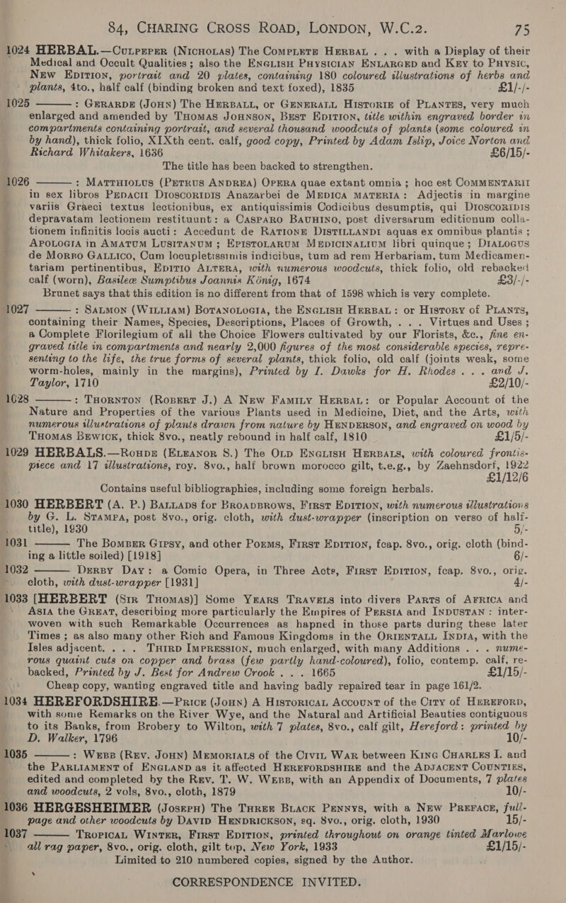 1024 HERBAL.—Coutprrer (Nicnovas) The Compete HereaL.. . with a Display of their Medical and Occult Qualities; also the ENGLIsH PHysicIAN ENLARGED and Key to Puysic, New EDITION, portrait and 20 plates, containing 180 coloured aliustrations of herbs and plants, 4to., half calf (binding broken and text foxed), 1835 £1/-/- 1025 : GERARDE (JoHN) The HERBALL, or GENERALL HISTORIE of PLANTES, very much enlarged and amended by THomas JOHNSON, BEST EDITION, tttle within engraved border in compartments containing portrait, and several thousand woodcuts of plants (some coloured an by hand), thick folio, XIXth cent. calf, good copy, Printed by Adam Islip, Joice Norton and Richard Whitakers, 1636 £6/15/- The title has been backed to strengthen. : MattuHioLus (PETRUS ANDREA) OPERA quae extant omnia ; hoc est COMMENTARII in sex libros Papacn Dioscortpis Anazarbei de MEDICA MATERIA : Adjectis ‘in margine variis Graeci textus lectionibus, ex antiquissimis Codicibus desumptis, qui D1oscoRipis depravatam lectionem restituunt: a Casparo BAUHINO, post diversarum editionum colla- tionem infinitis locis aucti: Accedunt de RATIONE DISTILLANDI aquas ex omnibus plantis ; APOLOGIA in AMATUM LuUSITANUM ; EPISTOLARUM MEDICINALIUM libri quinque; D1IALoGus de Morro GaLiico, Cum locupletissimis indicibus, tum ad rem Herbariam, tum Medicamen- tariam pertinentibus, Epirio ALTERA, with numerous woodcuts, thick folio, old rebacked calf (worn), Basilee Sumptibus Joannts Konig, 1674 £3/-/- Brunet says that this edition is no different from that of 1598 which is very complete. : Satmon (WixLiiAM) BotanoLoeta, the ENGLISH HERBAL: or History of PLANTS, containing their Names, Species, Descriptions, Places of Growth, . . . Virtues and Uses ; a Complete Florilegium of all the Choice Flowers cultivated by our Florists, &amp;c., fine en- graved tatle in compartments and nearly 2,000 figures of the most considerable species, repre- senteng to the life, the true forms of several plants, thick folio, old calf (joints weak, some worm-holes, mainly in the margins), Printed by I. Dawks for H. Rhodes... and J. Taylor, 1710 £2/10/- : THornton (Rosert J.) A New Famity HERBAL: or Popular Account of the Nature and Properties of the various Plants used in Medicine, Diet, and the Arts, wath numerous illuatratcons of plants drawn from nature by HENDERSON, and engraved on wood by THOMAS BrEwick, thick 8vo., neatly rebound in half calf, 1810 £1/5/- 1029 HERBALS.—Roups (Exeanor 8.) The OLp EnerisH HERBALS, with coloured frontis- psece and 17 dlustrations, roy. 8vo., half brown morocco gilt, t.e.g., by Zaehnsdorf, 1922 £1/12/6   1026 1027   1628 Contains useful bibliographies, including some foreign herbals. 1030 HERBERT (A. P.) Baniaps for BroapBrows, First EDITION, with numerous tlustrations by G. L. Stampa, post 8vo., orig. cloth, with dust-wrapper (inscription on verso of half-   title), 1930 5/- 1031 The BomBer Gipsy, and other Poems, First Epirion, fcap. 8vo., orig. cloth (bind- ing a little soiled) [1918] 6/- 1032 DrersBy Day: a Comic Opera, in Three Acts, First Epition, feap. 8vo., orig. cloth, with dust-wrapper [1931] 4/- 1033 [HERBERT (Str TuHomas)] Some Yrars TRAVELS into divers Parts of AFRICA and ASIA the Great, describing more particularly the Empires of Persta and INDUSTAN : inter- woven with such Remarkable Occurrences as hapned in those parts during these later Times ; as also many Other Rich and Famous Kingdoms in the OrIENTALL INpDIA, with the Isles adjacent. .. . THIRD IMPRESSION, much enlarged, with many Additions . . . nume- Yous quaint cuts on copper and brass ( (few partly hand-coloured), folio, contemp. calf, re- backed, Printed by J. Best for Andrew Crook . . . 1665 £1/15/- Cheap copy, wanting engraved title and pieatiee badly repaired tear in page 161/2. 1034 HEREFORDSHIRE.—Price (Joun) A HistoricaL Account of the Ciry of HerEForp, with some Remarks on the River Wye, and the Natural and Artificial Beauties contiguous to its Banks, from Brobery to Wilton, with 7 plates, 8vo., calf gilt, Hereford: printed by D. Walker, 1796 10/- : Wess (Rev. JoHN) Memortats of the Crvi, Wark between Kine Cuartzes I. and the PARLIAMENT of ENGLAND as it affected HEREFORDSHIRE and the ADJACENT CouUnTIES, edited and completed by the Rev. T. W. WeEss, with an Appendix of Documents, 7 plates and woodcuts, 2 vols, 8vo., cloth, 1879 10/- 1036 HERGESHEHIMER (Josren) The Tourer Brack Pennys, with a New PREFACE, full- page and other woodcuts by DAVID HENDRICKSON, sq. 8vo., orig. cloth, 1930 15/- 1037 TROPICAL WINTER, First EDITION, printed Ureituioud on orange tinted Marlowe - all rag paper, 8vo., orig. cloth, gilt top, New York, 1933 £1/15/- Limited to 210 numbered copies, signed by the Author. CORRESPONDENCE INVITED.  1035  ’