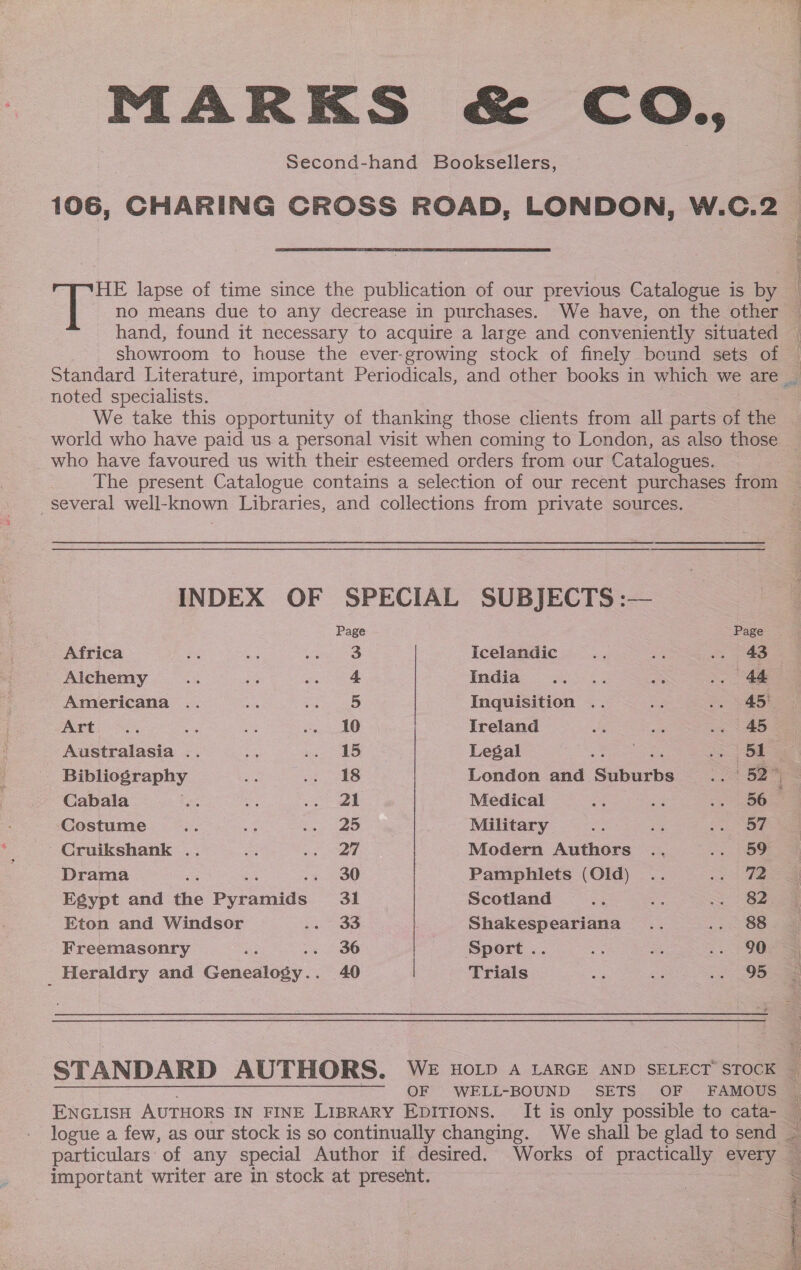 MARKS &amp; CO., second-hand Booksellers, 106, CHARING CROSS ROAD, LONDON, W.C.2  she lapse of time since the publication of our previous Catalogue is by en ee LE Nh hand, found it necessary to acquire a large and conveniently situated showroom to house the ever-growing stock of finely bound sets of noted specialists. We take this opportunity of thanking those clients from all parts of the world who have paid us a personal visit when coming to London, as also those - who have favoured us with their esteemed orders from our Catalogues. The present Catalogue contains a selection of our recent purchases from several well- known Libraries, and collections from private sources. INDEX OF SPECIAL SUBJECTS :— Page Page Africa a sue Apia et Icelandic se BS = ae Alchemy re ae rae} Indias 3243 os .. 44 Americana .. = 35 Inquisition .. ae .. 445! PPE oS, =a “ a, AO Ireland He ie .. 45 Australasia .. oe ie Legal Ran or Bibliography a ako London and Suburbs Soe Cabala i we) gear | Medical ee oe BOs Costume ae os Soiree 43, Military = 2 Ree Cruikshank .. me a ne Modern Authors .. .. 59 Drama : 30 Pamphlets (Old) .. rhe Egypt and tie Pepanide: 31 Scotland 23 a Sg. Eton and Windsor Sees Shakespeariana .. nee Freemasonry ‘ 36 Sport.. is = .. 90 _ Heraldry and Gexealesy 40 Trials =H we ee OF WELL-BOUND SETS OF FAMOUS ENGLISH AuTHoRS IN FINE LIBRARY EDITIONS. It is only possible to cata- logue a few, as our stock is so continually changing. We shall be glad to send ~ important writer are in stock at present. 