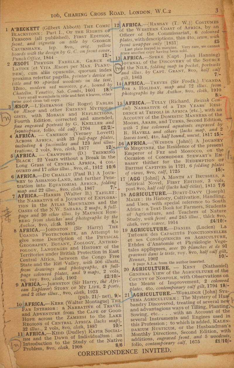             106, CHARING CROSS Roap. Lonpon, W.C.2   1 A’BECKETT (Gilbert Abbott) THE Comic 19 AFRIGA.[Ramsay (I. W.)] Cosnom’ BLACKSTONE; Part I., Or THE RIGHTS O Of the WESTERN COAST of AFRICA, by an. Persons (all published), First EDITION, Officer of the Commissariat, 6 coloured front. and vignette on title by GEORGE plates, with descriptions, thin 4to, sewn, with CRUIKSHANK, fcp. 8vo, orig. yellow| front wrappey only [1831] £5 boards with the design by G.C. on front cover, Last plate frayed in margins. Very tare, We cannot : Punch Office, 1844 12/- - trace another copy having been sold. ene ‘9 JESOPI Purycis FABELL#, Greece ed, 13, AFRICA.—SPEKE (Capt. John Hanning) ‘LATINE [et VITA JEsopt per MAX. PLANU- mm, | OURNAL of the DISCOVERY of the SOURCE DEM], cum aliis opusculis, quorum index inp the NILE, folding map in pocket, portvars proxima refertur pagella, printer's device on | #4 illus. by CAPT. GRANT, 8vo, half calf — gilt, 1863 7/- title and 90 spirited woodcuts in the text, 12mo, modern ved morocco, 8.e., bound: by | 14 AFRICA.—Treves (Sit Fredk.) UGANDA or A Horipay, map and 72 illus. from Chatelin, Venetits, Seb. Combi, 1601 18/- photographs by the Author, 8vo, cloth, 191 Very small wormhole in title and first 4 leaves, other: Bie he good clean tall copy. pe Se SOP. L'ESTRANG? (Giz Roger). PASLES jaFRICA.—Torry (Richard, British Con é or sop and other EMINENT MyTHOLQs#* sul) NARRATIVE of a TEN YEARS “RESr \ 4) Gists, with MoRALs and REFLECTIONS,| DENCE at TRIPOLI in AFRICA [etc.], with an Fourth Edition, corrected and amended, Account of the DOMESTIC Manners of the fine engraved portvau by G. KNELLER and\ Woors, ARABS, and TURKS, Second Edition, ™ frontispiece, folio, old calf, 1704 £2/2/- with 7 fine coloured aquatints engraved by \ | 4 AFRICA. — Cameron (Verney Lovett)| R, Havett and others (lacks map, and 2 1/_ ACROSS Arrica, with 33 full-page plates, leaves torn), 4to, half bound, uncut, 1817 15/= ~ including 4 facsimiles and 123 text iwlus-\ 16 AFRICA.—|WINDUS (John)| A JouRNEY AATRIC fe ee vo, cloth, ae T 12h eto MEQUINEZ, the Residence of the present he oe Yen. Vealoe (D.) HINKING | Emperor of FEZ and Morocco, on the Me TACK: 22 Years without a Break in the Occasion of COMMODORE SreWARTS ee - Long Grass of CENTRAL AFRICA, 4 Col passy thither for the REDEMPTION OF ae British CAPTIVES in 1721, 6 folding plates a of views, 8VO, calf, 1725 15/-                      e 1 OURED and 17 other illus., 8vo, el., 1912 10/6 6 AFRICA—Dv Cuaitiu (Paul B.) A JouR- Sia EY to ASHANGO-LAND, and further Pene- 17 [AGG (John)] A. MontH AT BRUSSELS, 4 , tration on Se ei, 1867 f aed Satirical, Novel, First Epition, 3 Val oo map an tllus., S3VO, cLoln, = g ? ‘ t 5 earns 7 a ale A._Harris (Walter B) TAFILET Be: post 8vo, half calf (lacks half-titles), 1815 7/6 $=  “the NARRATIVE of a JOURNEY of EXPLORA- 18 AGRICULTURE.—Burit-Davy (Joseph) _ 2 sion in the ATLAS MouNrTAINS and the Maize: its History, Cultivation, Handling, Mes ae Gases of the NW. SAHARA, 2 maps, 8 full- and Uses, with special reference to South — a Gases oe A ae stconnce Rox) NOY Curate and Teachers NAGS ee ate eed hooeraens CY or Study, with front. and 245 illus., thick 8vo, : Bee ociom wee . en ce: ae onde : ~ UGANDA PROTECTORATE, ant em O ee give some Description of the Dace THeoRIE des CAPACITES FONCTIONNELLES - GroGRAPHY, BoTANY, ZooLoGy, ANTHRO- et ses CoNSEQUENCES cn AGRICULTURE, — _ potocy, Lancuaces and History of the| Etudes d’ Anatomie et Physiologie Vege- Territories under British Protection in East tales appliquees, avec 20 planches et de 91 Central Africa, between the Congo Free gravures dans le texte, roy. 8vo, half calf gilt, — - State and the Riff Valley, with 506 illusts. Rennes, 1902 0/- from drawings and photographs, 48 full- 8 page A.L.s. from the author inserted. page coloured plates, and 9 maps, 2 vols, pane eae a pastes a . sq. roy. 8vo, cloth, 1902 £2/10/- ENERAL Vinw of the AGRICULTURY OF. e Be) ARICA, JOHNSTON (Sir Harry, the y as County oF NORFOLK, with Observations on can Explorer) Story. oF My Lire, &amp; boyts.| the. Meats of Improvement, 2 coloured ie P plates, 4to, contemporary calf gilt, 1794 18/= and 2 other illus., 8v0, cloth, 1923 GRICULTURE.—W oRLIDGE (John) eae a t Le (pub. 21/- net), 9/- i eee: 10 AFRICA.—KERR (Walter Montague) THE)” TEMA AGRICULTUR&amp;: The Mystery of Husé , eg ss : gt . Wes &lt; eee ge bandry Discovered, treating of several new |                Far INTERIOR: @ NARRATIVE of TRAVEL and ADVENTURE from the CAPE oF Goop| and advantagious ways of T illing, Planting, Sowing, etc...- with an Account of the ee 6 Hore across the ZAMBESI to the LAKE - Rectons of CENTRAL Arrica (lacks map), several Instruments and Engines used in this Profession ; to which is added, KALEN- {. 32, illus., 2 vols, 8vo, cloth, 1887 10/- We parium Rusticum, or the Husbandman’s. i Ay AFRICA.—KippD (Dudley) KAFIR SOCIAL- Monthly Directions, Second Edition, with — : additions, engvaved front. and 5 woodcuts, : . / Problem, 8vo, cloth, 1908 folio, contemporary calf, 1675 £1/10/-_ eS _ CORRESPONDENCE ENVITED ~ ism and the Dawn of Individualism: an ..) Introduction to the Study of the Native 8/6     