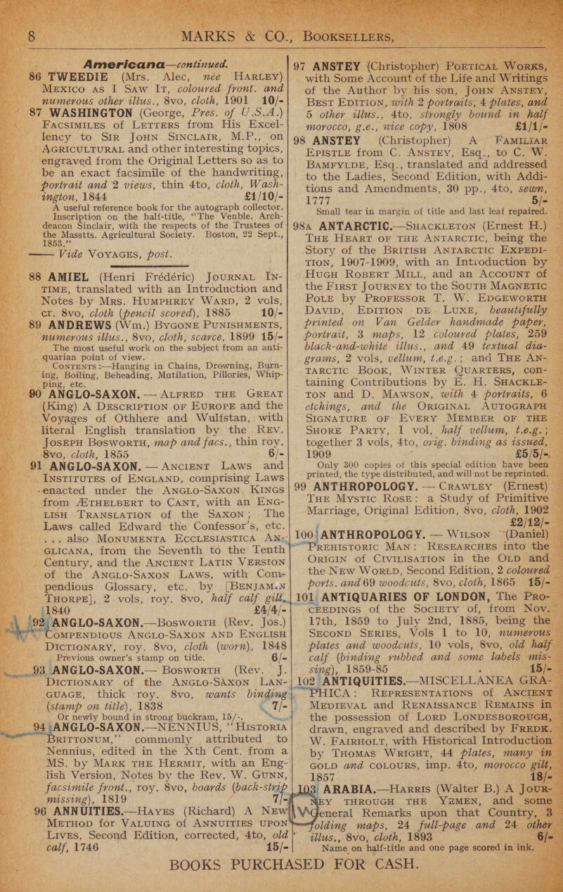 Americana continued, TWEEDIE (Mrs. Alec, mée HiReee) lexico as I Saw Ir, coloured front. and numerous other illus., 8vo, cloth, 1901 10/- WASHINGTON (George, Pres. of U.S.A.) ‘Facsimites of Letrers from His Excel- lency to Str JouHNn Srncrair, M.P., on _ AGRICULTURAL and other interesting topics, engraved from the Original Letters so as to be an exact facsimile of the handwriting, amgton, 1844 £1/10/- A useful reference book for the autograph collector. ‘ Inscription on the half-title, ““The Venble. Arch- | wall Sorat Account o! the Ce of the Author by his son, HN Best Epition, with 2 portvatts, 4 plate S, an 5 other illus., 4to, stvongly bound in half MOYOCCO, £.e.; ‘nice copy, 1808 £1/: 98 ANSTEY (Christopher) A FAMILiaAR EpistLeE from C. Anstey, Esq., to. C. W. — BAMFYLDE, Esq., translated and addressed to the Ladies, Second Edition, with Addi- tions and Amendments, 30 pp., 4to, sewn tear 5/- Small tear in margin of title and last leaf repaired. zs poe Agricultural Society. Boston, 22 Sept., (Henri Frédéric) JouRNAL In- er. 8vo, cloth (pencil scored), 1885 89 ANDREWS (Wm.) ByGonE PUNISHMENTS, numerous illus., 8vo, cloth, scarce, 1899 15/- The most useful work on the subject from an anti- -quarian point of view. ae Contents :—Hanging in Chains, Drowning, Burn- ing, Boiling, Beheading, Mutilation, Pillories, Whip- ping, etc. 0 ANGLO-SAXON.— ALFRED THE GREAT _ (King) A DescrIpTION oF Europe and the Voyages of Othhere and Wulfstan, with literal English translation by the ReEv. _ JosEPH Bosworts, map and facs., thin roy. 8vo, cloth, 1855 - 6/- 91 ANGLO-SAXON. — ANcIENT ae and _ InstirutEs of ENGLAND, comprising Laws - -enacted under the ANGLo-SAxoNn, KINGS _ from A2THELBERT to Cant, with an ENG- LISH TRANSLATION of the Saxon; The Laws called Edward the Confessor’s, etc. eee pe Century, and the ANCIENT LATIN VERSION. of the ANGLo-Saxon Laws, with Com- -- pendious Glossary, etc. by [BENJAM.N aes ca 2 vols, roy. 8vo, half calf gilt, OMPENDIOUS ANGLo- SAXON AND ENGLISH _ DICTIONARY, toy. 8vo, cloth (worn), 1848 _ Previous owner’s stamp on title. : 6/- ae 3 ANGLO-SAXON. Bosworti (Rev. J. - Dictionary of the ANGLO-SAXON GUAGE, thick roy. 8vo, (stamp om title), 1838 i _ Or newly bound in strong buckram, 16/2. ae RITTONUM,’ commonly attributed to - Nennius, edited in the Xth Cent. from a MS. by Mark THE HERMIT, with an Eng- lish Version, Notes by the Rev. W. GuNN, facsimile front., 0 missing), 1819 96 ANNUITIES.—Haves (Richard) THE HEART OF THE ANTARCTIC, being the Story of the British ANTARCTIC EXPEDI TION, 1907-1909, with an Introduction by HucuH RosBert MILL, and an ACCOUNT 01 the First JoURNEY to the SouTH MAGNETI printed. on Van Gelder handmade paper, portrait, 3 maps, 12 coloured plates, 259 black-and-white illus., and 49 textual dia- grams, 2 vols, vellum, t.e.g.; and THE AN- TARCTIC Book, WINTER QUARTERS, con taining Contributions by E. H. SHACKLE Ton and D. Mawson, with 4 portraits, 6: etchings, and the ORIGINAL AUTOGRAPH SIGNATURE OF EVERY MEMBER OF THE SHORE Party, | vol, half vellum, t.e.g together 3 vols, 4to, ovig. binding as issu 1909 £5) Only 300 copies ot this special edition have been | printed, the type distributed, and will not be reprinted. (Ernest) THE Mystic Rose: a Study of Primitive Marriage, Original Edition, 8vo, cloth, 190 £2/12/ ~(Dani RESEARCHES into the ; OriGIN of CIVILISATION in the OLD and ports. and 69 woodcuts, 8vo, cloth, 1865 101 ANTIQUARIES OF LONDON, The P  CEEDINGS of the Society of, ‘from No st plates and woodcuts, 10 vols, 8vo, old. calf (binding rubbed and some labels. simg), 1859-85 102 ANTIQUITIES. __MISCELLANEA REPRESENTATIONS Of ANCIEN’ MEDIEVAL and RENAISSANCE) ae: W. FairHOoLt, with Historical Introd: by THomas Wricut, 44 plates, man: GOLD and CoLouRSs, imp. 4to, morocco , ARABIA.—Harris (Walter B.) WEY THROUGH THE YEMEN, anc reneral Remarks upon that Cou folding maps, 24 full-page and 24), illus., 8vo, cloth, 1893 be ee Name on half- title and one page scored 