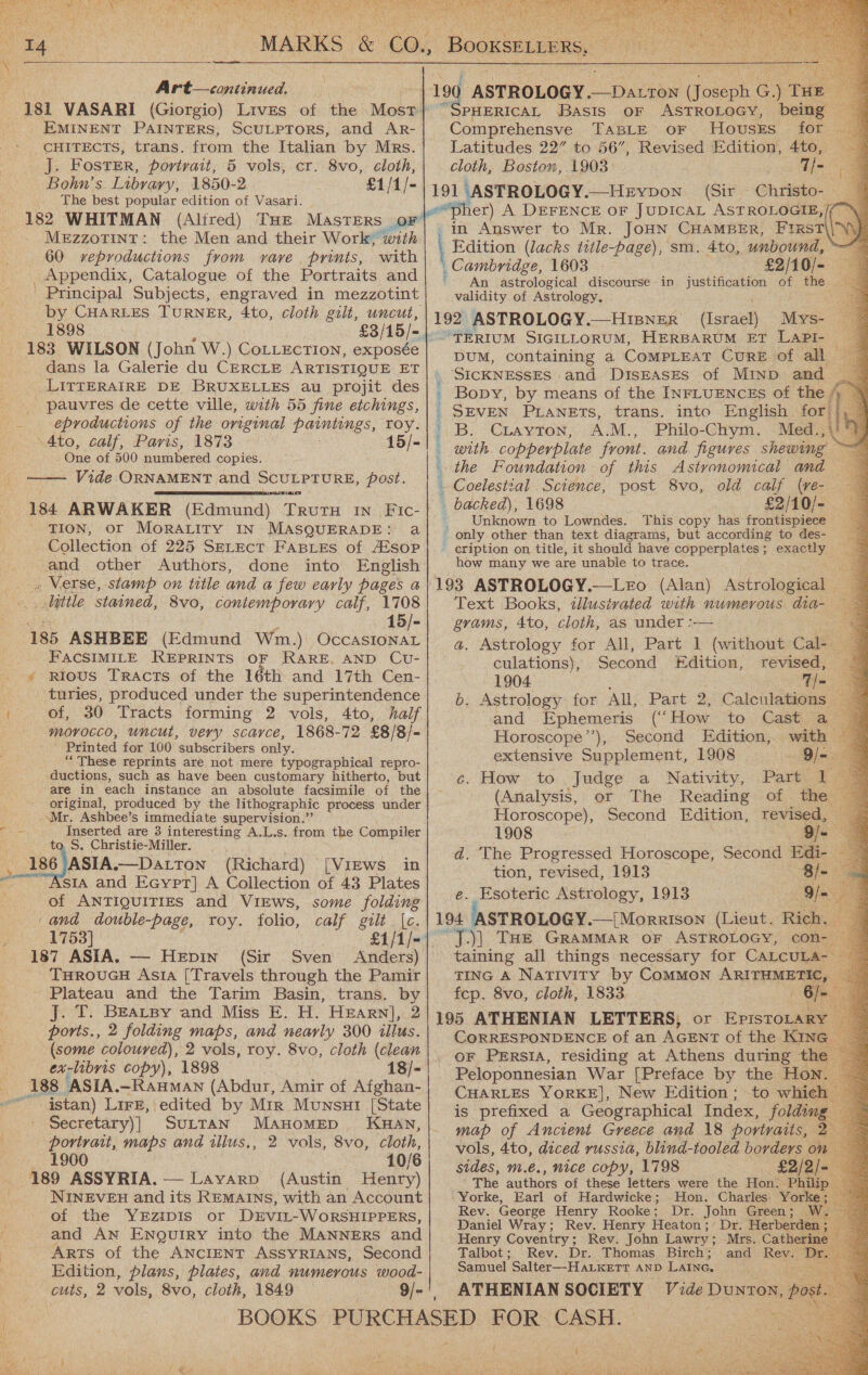  \ oe Art— continued. 181 VASARI (Giorgio) Lives of the Most EMINENT PAINTERS, SCULPTORS, and AR- CHITECTS, trans. from the Italian by Mrs. _ j. Foster, portrait, 5 vols, cr. 8vo, cloth, Bohn’s Library, 1850-2 £1/1/- .. The best popular edition of Vasari. 182 WHITMAN (Alired) THE MAsTERS oF MEZZOTINT : 60 reproductions from vare prints, with Appendix, Catalogue of the Portraits and ' Principal Subjects, engraved in mezzotint by CHARLES TURNER, 4to, cloth gilt, uncut, 12,4 898 £3/15/= |. 183 WILSON (John W.) CotLEctTion, exposée dans la Galerie du CERCLE ARTISTIQUE ET LITTERAIRE DE BRUXELLES au projit des _ pauvres de cette ville, with 55 fine etchings, eproductions of the original Paintangs, roy. \4to, calf, Paris, 1873 15/- One of 500 numbered copies. Vide ORNAMENT and SCULPTURE, post. 184 ARWAKER (Edmund) cee IN _,Fic- TION, or MORALITY IN MASQUERADE: a Collection of 225 SELEcT FABLES of A¢sop and other Authors, done into English   little stained, 8vo, contemporary calf, 1708 eran = 15/- 185 ASHBEE (Edmund Wm.) OccaAsIonaL FACSIMILE REPRINTS OF RARE. AND CU- » rious Tracts of the 16th and 17th Cen- turies, produced under the superintendence f of, 30 Tracts forming 2 vols, 4to, half morocco, uncut, very scarce, 1868-72 £8/8/- Printed for 100 subscribers only. ““ These reprints are not mere typographical repro- ductions, such as have been customary hitherto, but are in each instance an absolute facsimile of the original, produced by the lithographic process under Mr. Ashbee’s immediate supervision.’ th Ne Inserted are 3 interesting A.L.s. from the Compiler S. Christie-Miller. i 6 ASIA —Datton (Richard) Vhs = [VIEWS in sta and Ecypt} A Collection of 43 Plates of ANTIQUITIES and VIEWS, some folding ‘and double-page, roy. folio, calf gilt |{c. 1753] £1/1/- 187 ASIA. — Hepin (Sir Sven Anders) THRovuGH Asia [Travels through the Pamir Plateau and the Tarim Basin, trans. by J. T. BEALBy and Miss E. H. Hrarn], 2 ports., 2 folding maps, and nearly 300 illus. (some coloured), 2 vols, roy. 8vo, cloth (clean : ex-libris copy), 1898 18/- 188 ASIA.-—RAHMAN (Abdur, Amir of Afghan- “ istan) Lirr, edited by Mtr Munsui [State Secretary)] SutTAN MaAHoMED KHAN, portrait, maps and allus,, 2 vols, 8vo, cloth, 1900 10/6 189 ASSYRIA. — Layarp (Austin Henry) NINEVEH and its REMAINS, with an Account of the YEziIpDIs or D£EviIL-WORSHIPPERS, and An Enguiry into the MANNERS and _ ARTs of the ANCIENT ASSYRIANS, Second Edition, plans, plaies, and numerous wood- cuts, 2 vols, 8vo, cloth, 1849 9/-'                                          PHERICAL Basis oF ASTROLOGY, being Comprehensve TaBLE oF Houses for Latitudes 22” to 56”, Revised Edition, 4to, cloth, Boston, 1903: eS ~pher) A DEFENCE OF JUDICAL ASTROLOGIE,/ in Answer to Mr. JOHN CHAMBER, FIRST\\VV} Edition (lacks title-page), sm. 4to, unbound, wet Cambridge, 1603 £2/10/- An astrological discourse in justification of the | validity of Astrology. : 192 ASTROLOGY.—Hisner (Israel) Mys- “TERIUM SIGILLORUM, HERBARUM ET LAPI- DUM, containing a CoMPLEAT CURE of all , SICKNESsES and DisEasEs of MIND and — _ Bopy, by means of the INFLUENCES of the 4— SEVEN PLANETS, trans. into English for | '.B. Crayton, A.M., Philo-Chym. Med.,' _ with copperplate front. and figures shewing j the Foundation of this Astronomical and i post 8vo, old calf (re- _ backed), 1698 £2/10/- Unknown-to Lowndes. This copy has frontispiece ~ _ only other than text diagrams, but according to des- - eription on title, it should have copperplates ; mae oe how many we are unable to trace. (Alan) Astrological © Text Books, tllustvated with numerous dia-— grams, 4to, cloth, as under :-— a. Astrology for All, Part 1 (without Cal-_ culations), Second Edition, revised, 1904 7 fi b. Astrology for All, Part 2, Calculations and Ephemeris (‘ How to Cast a Horoscope’), Second Edition, with Coelestzal . Science, 4  extensive Supplement, 1908 9/-. c. How. to Judge a Nativity, Part 1 (Analysis, or The Reading of the Horoscope), Second Edition, revised, 1908 9/- d. The Progressed Horoscope, Second Edi- tion, revised, 1913 8/ e. Esoteric Astrology, 1913 9/ - 194 ASTROLOGY. —{Morrison (Lieut. Rich. ay J.)] Tae GramMar oF ASTROLOGY, con- ~ taining all things necessary for CALCULA-— TING A Nativity by Common ARITHMETIC, fcp. 8vo, cloth, 1833 i Of 195 ATHENIAN LETTERS; or EpisToLary CORRESPONDENCE of an AGenr of the KING. oF PrrsiA, residing at Athens during the : Peloponnesian War [Preface by the Hon. CHARLES YORKE], New Edition; to whi is prefixed a Geographical Index, folding map of Ancient Greece and 18 portraits, vols, 4to, diced russia, blind-tooled borders sides, m.é., nice copy, 1798 £2/2/= The authors of these letters were the Hon. Philip | ‘Yorke, Earl of Hardwicke; .Hon. Charles. Yorke Rev. George Henry Rooke; Dr. John Green; Daniel Wray; Rev. Henry Heaton; Dr. Herberden Henry Coventry; Rev. John Lawry; Mrs. Cather Talbot; Rev. Dr. Thomas Birch; and ey: Dr Samuel Salter—HaLkeErTr AND Lane. ; ATHENIAN SOCIETY Vide Dunton, Be  f ‘ qe