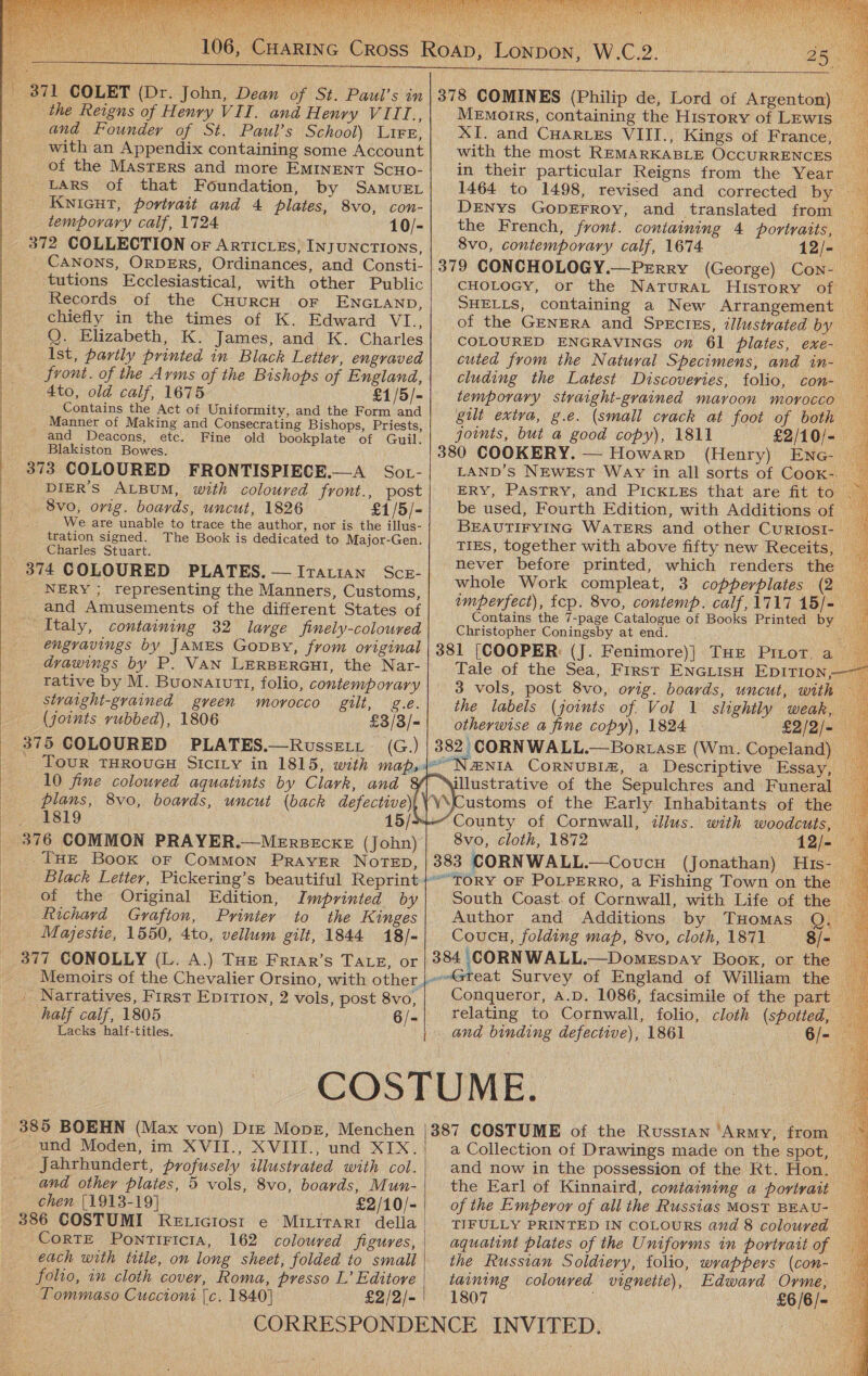 rae rH iis ha   the Reigns of Henry VII. and Henry VIII., and Founder of St. Paul’s School) LiFe, with an Appendix containing some Account of the MasTERS and more EMINENT ScHo- LARS of that Foundation, by SamueE KNIGHT, portrait and 4 plates, 8vo, con- _ temporary calf, 1724 10/- 372 COLLECTION or Arriciezs, INJUNCTIONS,   (Philip de, Lord of Argenton) MeEmotrrs, containing the History of LEwis — XI. and CHARLEs VIII., Kings of France, with the most REMARKABLE OCCURRENCES in their particular Reigns from the Year _ DENYS GODEFROY, and translated from the French, front. containing 4 portraits, : 8vo, contemporary calf, 1674 12/- tutions Ecclesiastical, with other Public Records of the CHURCH. oF ENGLAND, chiefly in the times of K. Edward VI., Q. Elizabeth, K. James, and K. Charles Ist, partly printed in Black Letter, engraved front. of the Arms of the Bishops of England, 4to, old calf, 1675 £1/5/- Contains the Act of Uniformity, and the Form and Manner of Making and Consecrating Bishops, Priests, _ and Deacons, etc. Fine old bookplate of Guil. CHOLOGY, or the NATURAL History of COLOURED ENGRAVINGS on. 61 plates, exe- cuted from the Natural Specimens, and in- cluding the Latest Discoveries, folio, con- joints, but a@ good copy), 1811 £2/10/- Blakiston Bowes. 373 COLOURED FRONTISPIECE.—A Sot- DIER’S ALBUM, with coloured front., post _ 8vo, orig. boards, uncut, 1826 _ £1/5/- We are unable to trace the author, nor is the illus- tration signed. The Book is dedicated to Major-Gen. Charles Stuart. 374 COLOURED PLATES. —[tatran Sce- 380 COOKERY. — Howarp (Henry) Enc _ LAND’S NEWEsT Way in all sorts of CooK-. ERY, Pastry, and PickLEs that are fit to be used, Fourth Edition, with Additions of _ BEAUTIFYING WATERS and other CuRIosI- TIES, together with above fifty new Receits, never before printed, which renders the whole Work compleat, 3 copperplates (2 NERY ; representing the Manners, Customs, SybanteciN ite vi. ; , fep. 8vo, contemp. calf, 1717 15/- and Amusements of the different States of we is hed the 7-page Catalogue of Books Printed by a Italy, containing 32 large finely-coloured Christopher Coningsby at end. __ ve engravings by JAMES GopBy, from original | 381 (COOPER: (J. Fenimore)] THe Pinot, a drawings by P. VAN LERBERGHI, the Nar-| Tale of the Sea, First ENGLISH EDITION, tative by M. Buonatutt, folio, contemporary 3 vols, post 8vo, orig. boards, uncut, with straight-grained gveen morocco gilt, g.e. the labels (joints of Vol 1 slightly weak, (joints rubbed), 1806 £3/3/-| otherwise a fine copy), 1824 £2/2/= 375 COLOURED PLATES.—Russett (G.) | 382: CORNWALL.—Borzase (Wm. Copeland) ae _ TouR THROUGH SIcILY in 1815, with map,je’”Ne&amp;NIA CoRNUBIZ, a Descriptive Essay, | 10 fine coloured aquatints by Clark, and illustrative of the Sepulchres and Funeral ) plans, 8vo, boards, uncut (back defective Customs of the Early Inhabitants of the — 1819 15/- County of Cornwall, dius. with woodcuts, — 376 COMMON PRAYER.—MeErseEckE (John) | 8v0, cloth, 1872 12/- 9 THE Book or CoMMON PRAYER NOTED, | 383 CORNWALL.—Covucu (Jonathan) His- Black Letter, Pickering’s beautiful Reprint }’ToRY oF PoLPERRo, a Fishing Town on the | of the Original Edition, Imprinted by| South Coast. of Cornwall, with Life of the — Richard Grafton, Printer to the Kinges Author and Additions by THomas Q. Majestie, 1550, 4to, vellum gilt, 1844 18/- Coucu, folding map, 8vo, cloth, 1871 8/- 377 CONOLLY (L. A.) THE Friar’s Tate, or | 384 CORNWALL.—DomeEspay Book, or the _ Memoirs of the Chevalier Orsino, with other,}Gteat Survey of England of William the — _ Narratives, First Epirion, 2 vols, post 8vo,; Conqueror, a.p. 1086, facsimile of the part half calf, 1805 6/-| relating to Cornwall, folio, cloth (spotted, — Lacks half-titles. | and binding defective), 1861 6/- COSTUME. 385 BOEHN (Max von) Diz Mopg, Menchen und Moden, im XVII., XVIII., und XIX. Jahrhundert, profusely illustrated with col. and othey plates, 5 vols, 8vo, boards, Mun- chen [1913-19] £2/10/- 386 COSTUMI Reticiosi1 e Mititari della | CortE PontiFicia, 162 coloured figures, each with title, on long sheet, folded to small folio, in cloth cover, Roma, presso L’ Editovre taining colouved vignetie), Edward Orme, Tommaso Cuccioni [c. 1840] £2/2/- 1807 £6/6/= CORRESPONDENCE INVITED.              Se  387 COSTUME of the Russian ‘Army, from — a Collection of Drawings made on the spot, and now in the possession of the Rt. Hon. the Earl of Kinnaird, containing a portrait of the Emperor of all the Russias MOST BEAU- TIFULLY PRINTED IN COLOURS and 8 coloured aquatint plates of the Uniforms in portratt of — the Russian Soldiery, folio, wrappers (con- 