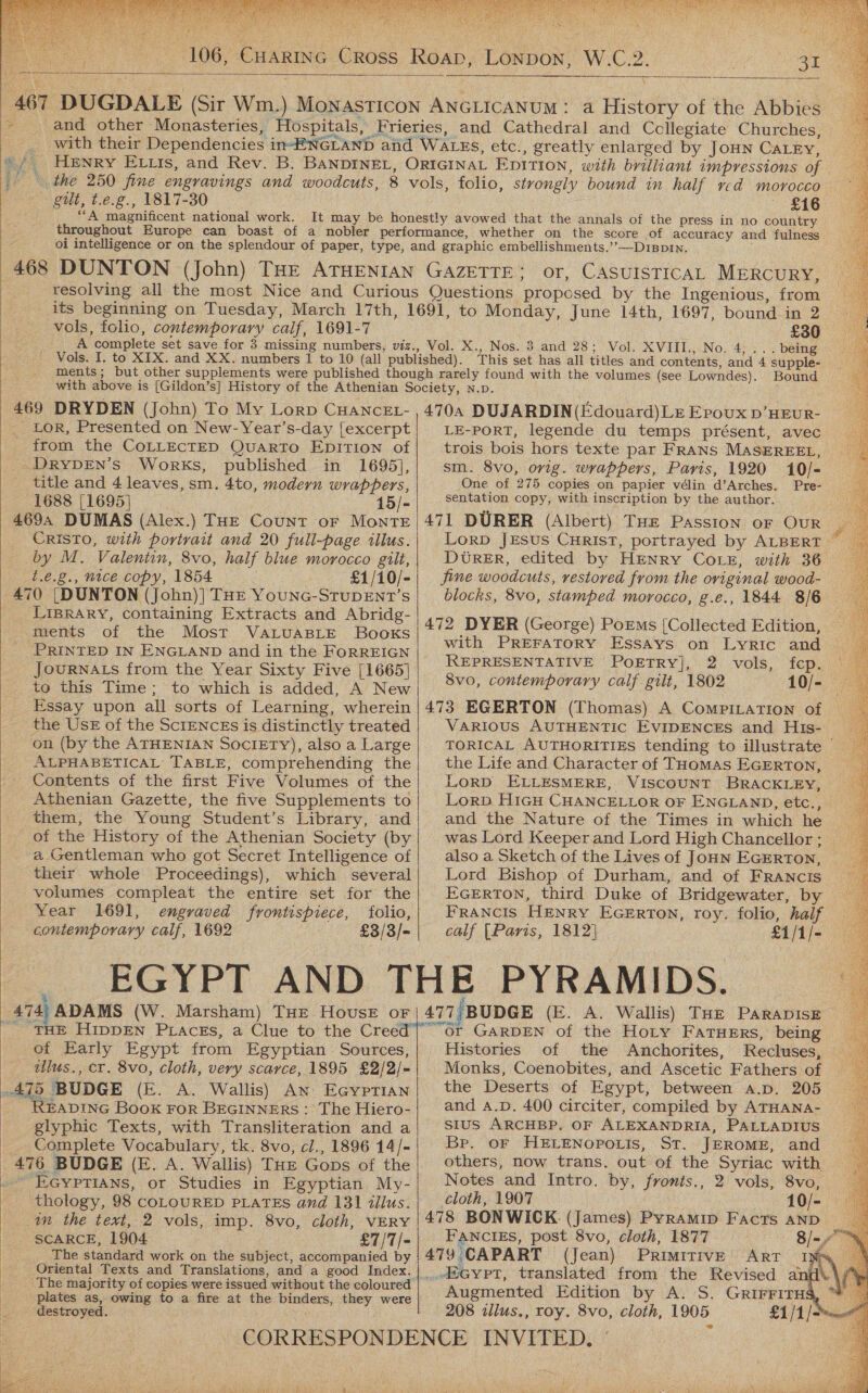  AGT  468  106; CHARING Cross Roap, Lonpon, W.C.2. c es  \ DUGDALE (Sir Wm.) MONASTICON ANGLICANUM: a History of the Abbies and other Monasteries, Hospitals, Frieries, and Cathedral and Collegiate Churches, with their Dependencies in-ENGLAND and WatEs, etc., greatly enlarged by JoHN CaLry, gut, t.e.g., 1817-30 £16 “A magnificent national work. It may be honestly avowed that the annals of the press in no country throughout Europe can boast of a nobler performance, whether on the score of accuracy and fulness oi intelligence or on the splendour of paper, type, and graphic embellishments.’’—D1Bp1n. DUNTON (John) THE ATHENIAN GAZETTE; or, CASUISTICAL MERCURY, resolving all the most Nice and Curious Questions proposed by the Ingenious, from its beginning on Tuesday, March 17th, 1691, to Monday, June 14th, 1697, bound in 2 vols, folio, contemporary calf, 1691-7 | A complete set save for 3 missing numbers, viz., Vol. X., Nos. 3 and 28; Vol. XVIII., No. 4,... being This set has all titles and contents, and 4 supple- ments; but other supplements were published though rarely found with the volumes (see Lowndes). Bound with above is [Gildon’s] History of the Athenian Society, n.p. ; _ Lor, Presented on New- Year’s-day [excerpt from the COLLECTED QuarRTo EDITION of DRYDEN’s Works, published in 1695], title and 4 leaves, sm. 4to, modern wrappers, 1688 [1695] 15/- 4694 DUMAS (Alex.) THE Count oF MoNnTE CRisToO, with portrait and 20 full-page illus. by M. Valentin, 8vo, half blue morocco gilt, t.¢.g., nice copy, 1854 £1/10/- 470 [DUNTON (John)| THE YouNG-STUDENT’s LIBRARY, containing Extracts and Abridg- ments of the Most VaALuAaBLE Books PRINTED IN ENGLAND and in the FoRREIGN JOURNALS from the Year Sixty Five [1665] to this Time; to which is added, A New Essay upon all sorts of Learning, wherein the UsE of the ScIENCEs is distinctly treated on (by the ATHENIAN SociEty), also a Large ALPHABETICAL TABLE, comprehending the Contents of the first Five Volumes of the Athenian Gazette, the five Supplements to them, the Young Student’s Library, and of the History of the Athenian Society (by a Gentleman who got Secret Intelligence of their whole Proceedings), which several volumes compleat the entire set for the Year 1691, engraved frontispiece, folio, contemporary calf, 1692 £3/3/- 474) ADAMS (W. Marsham) THE HovusE oF ' THE HippEN PLacess, a Clue to the Creed of Early Egypt from Egyptian Sources, _ ubes., cr. 8vo, cloth, very scarce, 1895 £2/2/- 475 BUDGE (E. A. Wallis) An EcGyprian _ ReEaprInG Book For BEGINNERS : The Hiero- glyphic Texts, with Transliteration and a __ Complete Vocabulary, tk. 8vo, cl., 1896 14/- 476 BUDGE (E. A. Wallis) THE Gops of the - EGYPTIANS, or Studies in Egyptian My- ‘thology, 98 COLOURED PLATES and 131 illus. in the text, 2 vols, imp. 8vo, cloth, VERY SCARCE, 1904 £7/7/- The standard work on the subject, accompanied by Oriental Texts and Translations, and a good Index. plates as, owing to a fire at the binders, they were destroyed.     LE-PORT, legende du temps présent, avec trois bois hors texte par FRANS MASEREEL, sm. 8vo, orig. wrappers, Paris, 1920 10/- ‘One of 275 copies on papier vélin d’Arches. Pre- sentation copy, with inscription by the author. 471 DURER (Albert) THe Passion oF OuR DUtreEr, edited by HENRY CoLeE, with 36 fine woodcuts, restored from the original wood- 472 DYER (George) PoEms [Collected Edition, with PREFATORY Essays on Lyric and REPRESENTATIVE PoETRY], 2 vols, fep. 8vo, contemporary calf gilt, 1802 10/- VarRIoUS AUTHENTIC EVIDENCES and His- the Life and Character of THomAs EGERTON, LorD ELLESMERE, VISCOUNT BRACKLEY, and the Nature of the Times in which he Lord Bishop of Durham, and of FrRANcis FRANCIS HENRY EGERTON, roy. folio, half calf (Paris, 1812] £1/1/- or GARDEN of the Hoty FatuHeErs, being Histories of the Anchorites, Monks, Coenobites, and Ascetic Fathers of the Deserts of Egypt, between a.p. 205 and A.D. 400 circiter, compiled by ATHANA- sius ARCHBP. OF ALEXANDRIA, PALLADIUS Br. or HELENOPOLIS, ST. JEROME, and others, now trans. out of the Syriac with cloth, 1907 FANCIES, post 8vo, cloth, 1877 479 CAPART (Jean) 208 illus., roy. 8vo, cloth, 1905 a Geo 5 gar rane           