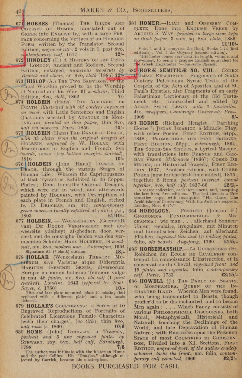   7E HOBBES (Thomas) “\}DYVSSES OF HomER, translated out of 3 GREEK into ENGLISH by, with a large PRE- i, FACE concerning the Vertues of an HEROICK ( Porm, written by the Translator, Second Ldition, engraved ‘title, 2 vols in 1, post 8vo, ey gntemporary calf, 1677 12/- 6723HINDLEY (C.) A History OF THE CRIEs } —akemeor LONDON, Ancient and Modern, Second Edition, enlarged, numerous en by | aes HISLOP (A »Papal Worship proved to be the Worship a Nimrod and his Wife, 61 woodcuts, Third ws) Edition, 8vo, cloth, 1862 ; 7/- _.674 HOLBEIN (Hans) THE ALPHABET OF DEATH, illustrated with old borders engraved on wood, with Latin Sentences and English Quatrains selected by ANATOLE DE Mon- TAIGLON, printed on thin paper, thin 8vo, half ved morocco, Paris, 1856 675 HOLBEIN (Hans) THE DANCE OF DEATH, with 33 plates from the original designs of 7 ~ HOoLBEIN, engraved by W. HoLvar, with W) descriptions in English and French, 8vo ae boards, uncut (few bottom margins stained), 1816 10/- - 676 |} HOLBEIN (John (Hans) DANCES OF EATH, through’ the various Stages. of Human Life: Wherein the Capriciousness ' of that Tyrant is Exhibited in 46 Copper yo \ Plates; Done fromthe Original Designs, “| which were cut in wood, and afterwards painted by HoLBeEin, with Descriptions of | each plate in French and English, etched a by D. DrEucHar, sm. 4to, contemporary ‘ green morocco (neatly repamwed at joints), g.e., 1803 £1/10/- 677 HOLBEIN. — Wo.sscHatEN (Geeraerdt van) De Doopt VERMASKERT met des : weerelts ydelheyt af-ghedaen door, ver- .. ciert met de constighe Belden van den ver- maerden Schilder HANs HoLBEEN, 18 wood- cuts, sm. 8vo, modern mor., Antwerpen, 1654 Ra Signature Al (? blank) missing. 18/- . 678 HOLLAR (Wenceslaus) THEATRU Mv- aN Ei ebind sive Varietas atque Differentia i” \ HABITUM FQ@MINEI SEXUS, diversorum Europe nationum holierno Tempore vulgo \ in usu, 48 plates, sm. 8vo, old calf (1 joint ™) cracked), Londini, 1643 [reprint by Robt. * Saver, c. 1750 10/-    replaced with a different plate) and a few heads ' defaced. 679 HOLLAR’S CourTEZANS: a Series of 10 Engraved Reproductions, of Portraits of ¥ Celebrated Licentious Female Characters [with their charges], (vo ¢ztle), thin 8vo, half roan [c. 1860]. 10/6 680 HOME (John) Dovuctas, a Tragedy, | Mitte get Mena eA ; ine ,              ay ‘portrait and 5 fine engraved plates by ie STEWART, roy. 8vo, half calf, Edinburgh, | 1798 7/6 The author was intimate with the historian Hume and the poet Collins. His ‘‘Douglas,’ although re- jected by Garrick, became his masterpiece.    PLETE, Done into ENGLIsH VERSE by &gt; ARTHUR S. Way, printed in large clear type on thick paper, 3 vols, sq. 8vo, cloth, 1886 £1/10/-— Vols. 1 and 2 comprise the Iliad, Books 1-24 (first _editions); Vol. 3 the Odyssey (second edition). “His metre comes very near, in length, volume, and — novement, to being a genuine English equivalent for. the Greek Hexameter.’’—Saturday Review. » HORE SEMITICZ NO. VIOL.: CopEx IMACI REscRIPTUS: Fragments of Sixth ventury Palestinian Syriac Texts of the- Gospels, of the Acts of Apostles, and of St. Paul’s Epistles, also Fragments of an early Palestinian Lectionary of the Old Testa-_ ment, etc., transcribed and edited by — AGNES SMITH Lewis, with 7. facsimiles, — 4to, wrappers, Cambridge University Press, 1909 6/- (Richard Hengist, “Farthing Horne’’) Jupas Iscariot, a Miracle Play, — with other Poems, FIRST EDITION, 64pp., 1848; PROMETHEUS THE FIRE BRINGER, FIRST EpiTIon, 56pp., Edinburgh, 1864; THE SouTH-SEA SISTERS, a Lyrical Masque, ©    MAN VERSE, Melbourne [18661; Cosmo DE ~ MEDICI, an Historical Tragedy, First Ept- — TION, 1837 ; Another Edition, with OTHER © PorEms [now for the first time added], 1875; — together 5 items, portrait inserted, bound — together, 8vo, half ‘calf, 1837-66 £2/2/= -A scarce collection, each item uncut, and, excepting — the last item, first editions. The last item is a Pre- sentation copy, with inscription ‘‘His Grace, The Archbishop of Canterbury, With the Author’s respects. “ London, Nov. 6/75.” GNOMONICA FUNDAMENTALIS &amp; ME- CHANICA: wie man... allerhand Sonnen- — Uhren, regulaire, irregulaire, mit Minuten ~ und himmlischen Zeichen, auf allerhand © Flachen, engraved title and 15 folding plates, folio, old boards, Augspurg, 1760 = £1/5/=_— Robichon de) ECOLE DE CAVALERIE con- tenant La connoissance L’instruction, et la conservation du Cheval, engraved front. and — 19 plates and vigneties, folio, contemporary — calf, Paris, 1733 £2/15/-— or MorRPHANDRA, QUEEN OF THE IN-_ CHANTED ILAND: Wherein Men were found, who being transmuted to Beasts, thous proffer’d to be dis- inchanted, and to becom — Men again ; . Which Fancy consists of various PHILOSOPHICALL DiscoursEs, both — Moral, Metaphysicall, Historicall and : Naturall, touching the Declinings of the World, and late Depravation of Human — N ature ; with REFLEXES upon the PRESENT Strate of most COUNTRIES in Caner’ pom, Divided into a XI. Sections, First _  coloured, lacks the front., sm. folio, contem- porary calf vebacked, 1660