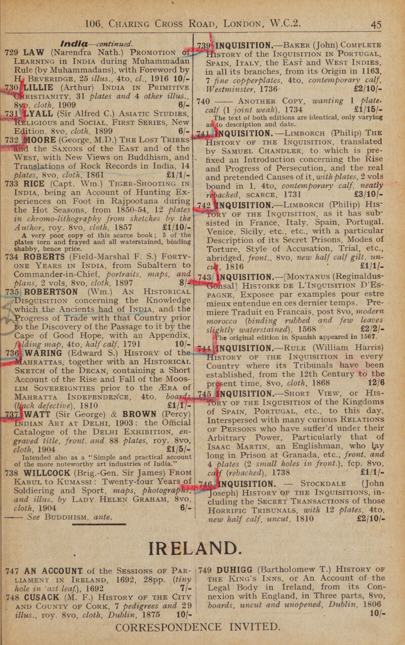 106, CuartInG Cross Roap, Lonpon, W.C.2. 45 India—continued. : pS INQUISITION. — BAKER (John) CoMPLETE 729 LAW (Narendra Nath.) Promotion off Yiistory of the INQUISITION IN PoRTUGAL, LEarRNING in INDIA during Muhammadan} Sparn, Iraty, the East and West INDIES, Rule (by Muhammadans), with Foreword by S all its branches, from its Origin in 1163, BEVERIDGE, 25 illus., 4to, cl., 1916 10/-| 7 fine copperplates, 4to, contemporary calf, 730 PLILLIE (Arthur) INDIA IN. PRIMITIVE Westminster, 1736: £2/10/- “CHRISTIANITY, 31 plates and 4 other illus., Ga cloth: 1969 6/- 740 ANOTHER Copy, wanting 1 plate, 731. 4 YALL (Sir Alfred C.) Asiatic Stupres,| #4 (1 jomnt weak), 1734 £1/15/- meer : th t id 1, onl r ELIGIOUS and SociAL, First SERIES, New se ceil pects are Scarica, Onl ManveRe . ition, 8vo, cloth, 1899 6/- |: NQUISITION.—Limsorcu (Philip) THE MOORE (George, M.D.) THE Lost TRIBES P'} TISTORY OF THE ee mieiea by SAMUEL CHANDLER, to. which is pre- - fixed an Introduction concerning the Rise and Progress of Persecution, and the real and pretended Causes ofit, with plates, 2 vols WEstT, with New Views on Buddhism, and Translations of Rock Records in India, 14 plates, 8vo, cloth, 1861 £1 /1/- 733 RICE (Capt. Wm.) T1GER-SHOOTING IN, _ Ties. being an Account of Hunting Ex | jacte, scarce, 1731 £3/10)- the Hot Seasons, from 1850-54, 12 plates ¥% didi INQUISITION.—LimBorcH ee ol in chromo-lithography from sketches by the\ Cage ena Ae eece sin mee _ Author, roy. 8vo, cloth, 1857 £1/10/- sisted in France, Italy, Spam, Portugal, A very poor copy of this scarce book; 3 of the Venice, Sicily, etc., etc., with a particular — plates torn and frayed and all waterstained, binding} Description of its Secret Prisons, Modes. of shabby, hence price. Torture, Style of Accusation, Trial, etc., 734 ROBERTS (Field-Marshal F. S.) Forty- of ee front., 8vo, new half calf gilt, rs : ONE YEARS IN Inp14, from Subaltern to , 1816 £1/1/- aden Cnet portraits, maps, lle 13 INQUISITION _—[MonTaNnus (Reginaldus- plans, 2 vols, 8vo, cloth, 1897 fee ‘ A | 735) ROBERTSON (Wm.) ES See Me *“S6nsal| HisTOIRE DE L’INQUISITION D’Es -DISQUISITION concerning the Knowledge}. “which the Ancients had of Inp1A, and the : Tat ew FE £8 dopa ‘Progress of Trade with that Country prior. ee _ #0 the Discovery of the Passage to it by the ity: Veet . ae ie | gu. eos Cape of Good Hope, with an Appendix, ding map, 4to, half calf, 1791 10/- |. Sr RING pnaenl iss History of Ol ha oh) INQUISITION. —RULE (William Harris) @AAHRATTAS, together with an HiIsToRICAL PiSTORY OF THE INOUION We erey SketcH of the DEcAN, containing a Short) Country where its) Tibtods Mecoant of the Rise and: Fall of thedMous- established, from the 12th Century to the LIM SOVEREIGNTIES prior to the #RA of pape Fime,, OVO, etn, TOGe 42/6 MAHRATTA INDEPENDENCE, 4t0, b0aKgsuleutes INQUISITION. —SHORT VIEW, or His- (jack defective), 1810 ‘£1/1/- P'ORY OF THE INQUISITION of the Kingdoms I37{WATT (Sir George) & BROWN Palen) of SpaIN, PoRTUGAL, etc., to this day, “INDIAN ART AT DELHI, 1903: the Official Interspersed with many curious RELATIONS PAGNE, Exposee par examples pour estre mieux entendue en ces dernier temps. Peers a he original edition in Spanish appeared in 1567. Paalosue of the DELHI EXHIBITION, en- oF Persons who have suffer’d under their. graved title, front. and 88 plates, ee 8vo, Arbitrary Power, Particularly that of cloth, 1904 £1/5/-| Isaac Martin, an Englishman, who lay Intended also as a ‘‘Simple and practical account long in Prison at Granada, etc., front. and . — ' of the more noteworthy art industries of India.” 4 plates (2 small holes in front. . ed 8vo, 738 WILLCOCK (Brig.-Gen. Sir James) FRoM cans (vebacked), 1738 “a £1/1/- Kasur to Kumasst: Twenty-four Years of |: ANQUISITION. — Srocxparz (John Soldiering and Sport, maps, photograpn: ae ey by SAD FeEen GRAHAM, 8Vv0, cluding the SECRET TRANSACTIONS of those _ ae ot 6/- Horrific TRIBUNALS, with 12 plates, 4to, eé BUDDHISM, ante. new half calf, uncut, 1810 £2/10/- eee IRELAND. 747 AN ACCOUNT. of the Sessions or Par- |749 DUHIGG (Bartholomew T.) History oF | LIAMENT IN IRELAND, 1692, 28pp. (tiny | THE KiNna’s Inns, or An Account of the - hole in ‘ast leaf), 1692 7/-' Legal Body in Ireland, from its Con- 748 CUSACK (M. F.) History oF THE CITY nexion with England, in Three parts, 8vo, |. AND CouNtTy oF Cork, 7 pedigrees and 29 | boards, uncut and Te Dublin, 1806 tllus., roy. 8vo, cloth, Dublin, 1875 10/- 10/- CORRESPONDENCE INVITED. Mocept) HisToRY OF THE INQUISITIONS, in-