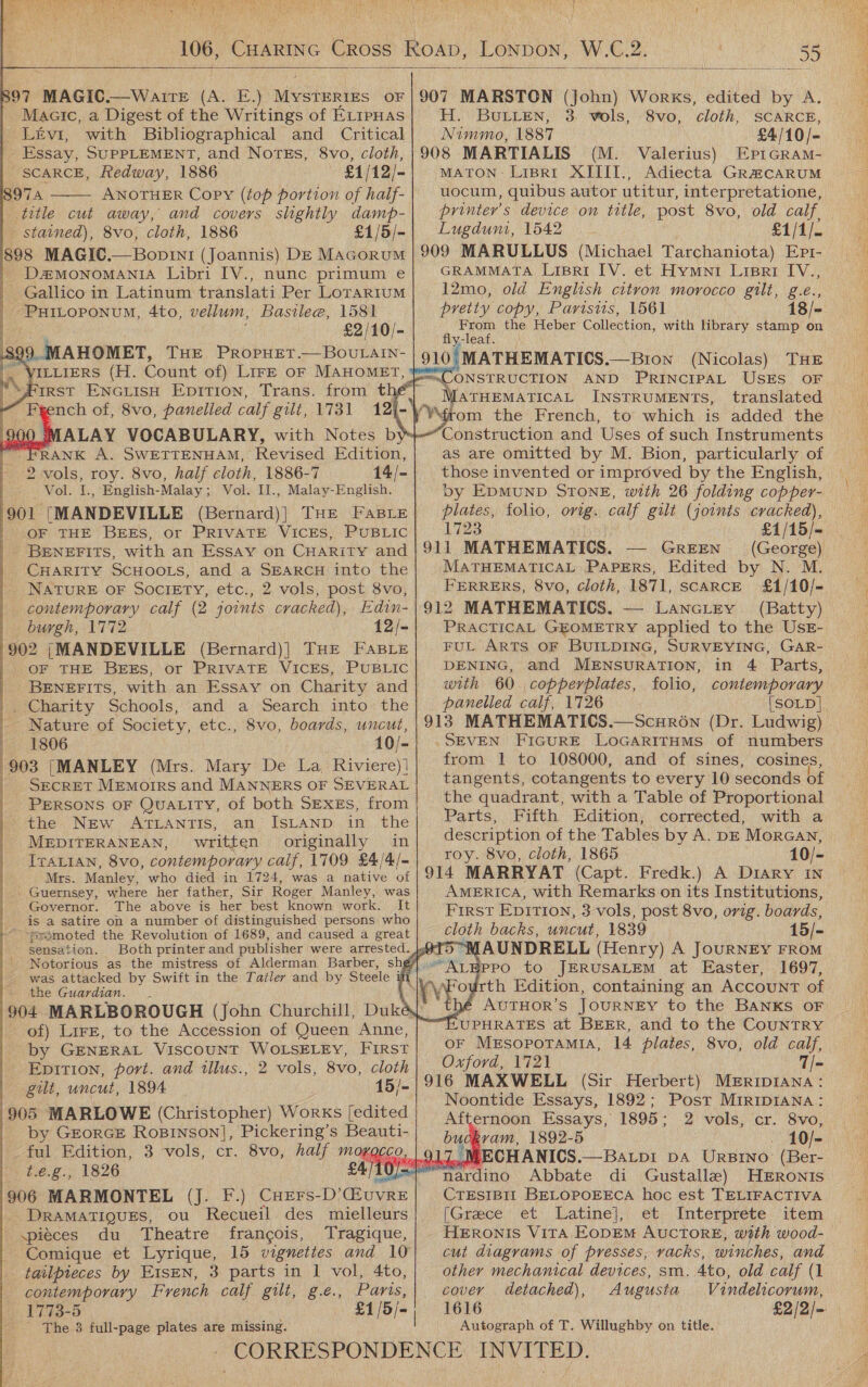  >                         97 MAGIC.—WaIrE (A. E.) Mesikilis OF Maaic, a Digest of the Writings of ErrpHas Levi, with Bibliographical and Critical Essay, SUPPLEMENT, and NotEs, 8vo, cloth, SCARCE, Redway, 1886 £1/12/- 97a ANOTHER Copy (top portion of half- title cut away, and covers slightly damp- - stained), 8vo, cloth, 1886 £1/5/- 898 MAGIC.—Bopin1 (Joannis) DE Macorum D2MONOMANIA Libri [V., nunc primum e _ Gallico in Latinum translati Per Lorarium : PHILOPONUM, 4to, vellum, Bastle@, 1581 | £2/10/- 89 AHOMET, THE PropHET.—BOUuLAIN- ILLIERS (H. Count of) Lire oF MAHOMET, “FIRST ENGLISH EpiTion, Trans. from thé  ALAY VOCABULARY, with Notes by» RANK A. SWETTENHAM, Revised Edition, Vol. I., English- -Malay ; Vol. Il., Melee 901 ‘MANDEVILLE (Bernard)| THE FaBLEe OF THE BEES, or PRIVATE VICES, PUBLIC - BENEFITS, with an Essay on CHARITY and | CHARITY SCHOOLS, and a SEARCH into the NATURE OF SOCIETY, etc., 2 vols, post 8vo, contemporary calf (2 joints cracked), Edin- burgh, 1772 12/- 902 j|MANDEVILLE (Bernard)| THE FABLE OF THE BEES, or PRIVATE VICES, PUBLIC BENEFITS, with an Essay on Charity and |. Charity Schools, - Nature of Society, etc., 8vo, boards, uncut, 1806 10/- 903 ([MANLEY (Mrs. Mary De La, Riviere)] - Secret Memoirs and MANNERS OF SEVERAL PERSONS OF Quatity, of both SEXEs, from the New ATLANTIS, an ISLAND in. the MEDITERANEAN, written originally in IraLian, 8vo, contemporary calf, 1709 £4/4/- Mrs. Manley, who died in 1724, was a native of Guernsey, where her father, Sir Roger Manley, was Governor. The above is her best known work. It is a satire on a number of distinguished persons who - ~pramoted the Revolution of 1689, and caused a great sensation.  was attacked by Swift in the Tatler and by Steele i the Guardian. 904 MARLBOROUGH (John Churchill, Duk - of) Lire, to the Accession of Queen Anne, by GENERAL VISCOUNT WOLSELEY, First Epition, port. and tllus., 2 vols, 8vo, cloth gilt, uncut, 1894 15/- 905 MARLOWE (Christopher) Works [edited by GEORGE Ropinson], Pickering’s Beauti- ful Edition, 3 vols, cr. 8vo, half MOKQCC t.é.g., 1826 10/=, 906 MARMONTEL (Jj. F.) CueErs-D’GiuvRE DRAMATIQUES, ou Recueil des mielleurs pieces du Theatre francois, Tragique, Comique et Lyrique, 15 vignettes and 10 tailpieces by EISEN, 3 parts in 1 vol, 4to, contemporary French calf gilt, g.eé., Paris, 1773-5 £1 |= ' The 3 full-page plates are missing. EL, BULLEN, 3 Nimmo, 1887 vols, 8vo, cloth, SCARCE, £4/10/- (M. Valerius) EprGRram- MATON: LiBrRI XIIII., Adiecta Gra#caRUuM uocum, quibus autor utitur, interpretatione, printer's device on title, post 8vo, old calf, Lugduni, 1542 £1/1/. GRAMMATA Lisri IV. et Hymni Lippert IV., 12mo, old English citron morocco gilt, g.e., pretty copy, Paristts, 1561 18/- From the Heber Collection, with library stamp on fly-leaf. > (Nicolas) THE MATHEMATICAL INSTRUMENTS, translated Construction and Uses of such Instruments as are omitted by M. Bion, particularly of by EDMUND STONE, with 26 folding copper- plates, folio, orig. calf gilt (joints cracked), 1723 911 MATHEMATICS. — Green (George) MATHEMATICAL PAPERS, Edited by N. M. FERRERS, 8vo, cloth, 1871, scarce £1/10/- 912 MATHEMATICS. — LancLtrey (Batty) PRACTICAL GEOMETRY applied to the UsE- FUL ARTS OF BUILDING, SURVEYING, GAR- DENING, and MENSURATION, in 4 Parts, with 60 copperplates, folio, contemporary panelled calf, 1726 [SOLD] 913 MATHEMATICS.—Scuron (Dr. Ludwig) _SEVEN FIGURE LoOGARITHMS of numbers from 1 to 108000, and of sines, cosines, tangents, cotangents to every 10 seconds of the quadrant, with a Table of Proportional Parts, Fifth Edition, corrected, with a description of the Tables by A. DE MorGan, roy. 8vo, cloth, 1865 10/- 914 MARRYAT (Capt. Fredk.) A Diary in AMERICA, with Remarks on its Institutions, First EDITION, 3 vols, post 8vo, orig. boards, cloth backs, uncut, 1839 “MAUNDRELL (Henry) A JouRNEY FROM ALEPPO to JERUSALEM at Easter, 1697, ourth Edition, containing an Account of y€ AUTHOR'S JOURNEY to the BANKS OF HUPHRATES at BEER, and to the CouNTRY or Mesopotamia, 14 plates, 8vo, old calf, Oxford, 1721 916 MAXWELL (Sir Herbert) MEriIpIANA: Noontide Essays, 1892; Post MirIpDIANa: buckram, 1892-5 - 10/- 3.4. ven ECHANICS. —BALDI DA URBINO (Ber- nardino Abbate di Gustalle) HERONS CTESIBIL BELOPOEECA hoc est TELIFACTIVA [Greece ‘et Latine},’ et. Interpréete ‘item HERoNIs Vita EopEM AUCTORE, with wood- cut diagrams of presses, vacks, winches, and other mechanical devices, sm. 4to, old calf (1 cover detached), Augusta Vindelicorum, 1616 £2/2/= Autograph of T. Willughby on title.          