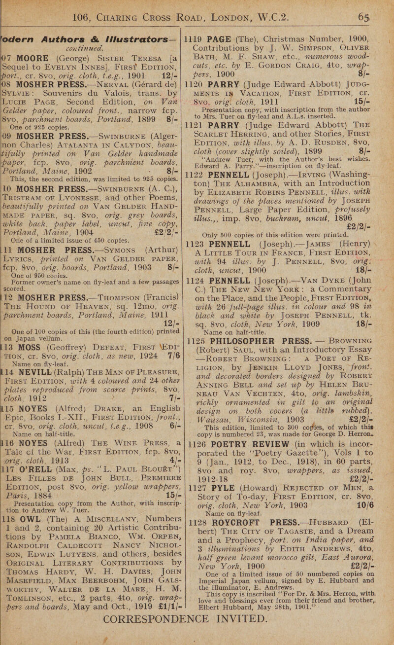       odern Authors &amp; Ilustrators— continued. )7 MOORE (George) SISTER TERESA [a Sequel to EVELYN INNEs], First EpITIon, ort., cr. 8vo, orig. cloth, t.e.g., 1901 12/- 8 MOSHER PRESS.—NEkrvat (Gérard de) SYLVIE: Souvenirs du Valois, trans. by LuciE Pace, Second Edition, on Van Gelder paper, coloured front., narrow fcp. Po: parchment boards, Portland, 1899 8/- One of 925 copies. 09 MOSHER PRESS.—SwinBurneE (Alger- on Charles) ATALANTA IN CaLyDon, beau- tifully printed on Van Gelder handmade paper, tcp. 8vo, orig. parchment boards, Portland, Maine, 1902 8/- | This, the second edition, was limited to 925 copies. 10 MOSHER PRESS.—Swinpurne (A. C,), TRISTRAM OF LYONESSE, and other Poems, beautifully printed on VAN GELDER HAND- MADE PAPER, sq. 8vo, orig. grey boards, ‘white back, paper label, uncut, fine copy, Portland, Maine, 1904 £2/2/- One of a limited issue of 450 copies. 1i MOSHER PRESS.—Symons_ (Arthur) Lyrics, printed on VAN GELDER PAPER, fep. 8vo, orig. boards, Portland, 1903 8/- ~ One of 950 copies. Former owner’s name on fly-leaf and a few passages scored. 12 MOSHER PRESS.—THompson (Francis) THE Hounp oF HEAVEN, sq. 12mo, orig. parchment boards, Portland, Maine, 1911 12/- | One of 100 copies of this (the fourth edition) A eke on Japan vellum. 13 MOSS (Geoffrey) DEFEAT, First \EDI- pare cr. 8vo, orig. cloth, as new, 1924 1/6 | Name on fly- -leaf. 114 NEVILLE (Ralph) THE MAN oF PLEASURE, First Epirion, with 4 coloured and 24 other   plates veproduced from scarce Mee, 8vo, | cloth, 1912 T= 15 NOYES (Alfred) DRAKE, an English Epic, Books I.-XII., First Eprtion, front., er, 8vo, orig. cloth, uncut, t.eg., 1908 6/- Name on half-title. 116 NOYES (Alfred) THe WINE PRESS, a Tale cf the War, First Epirion, fcp. 8vo, orig. cloth, 1913 4./- 117 O’RELL (Max, ps. ‘“L. Paut Biovuér’’) Les FILiEs DE JOHN BULL, PREMIERE Epition, post 8vo, orig. yellow wrappers, Paris, 1884 \ 15/- Presentation copy from the Author, with inscrip- tion to Andrew W. Tuer. 118 OWL (The) A MiscELLany, Numbers 1 and 2, containing 20 Artistic Contribu- tions by PamErLa BriANco, WM. ORPEN, RANDOLPH CaLtpEcott Nancy WNICHOL- SON, EpDwin LuTyENs, and others, besides ORIGINAL LITERARY CONTRIBUTIONS by ‘Tuomas Harpy, W. H. DaAviss, JOHN MASEFIELD, MAx BEERBOHM, JOHN, GALS- WORTHY, WALTER DE LA MARE, H. M. TOMLINSON, etc., bers and boards, May and Oct., 1919 £1/1/- \ 7 W.C.2.  Contributions by J. W. SIMPSON, OLIVER Batu, M. F. SHaw, etc., numerous wood- cuts, etc. bay. Fo. GoRDON CRAIG, 4to, wrap- pers, 1900 8/- MENTS IN VACATION, FIRST EDITION, cr, 8vo, orig. cloth, 1911 15/- Presentation copy, with inscription from the author to Mrs. Tuer on fly-leaf and A.L.s. inserted. SCARLET HERRING, and other Stories, FIRST EDITION, with illus. by A. D. RusDEN, 8vo, cloth (cover slightly soiled), 1899 8/- ‘“‘Andrew Tuer, with the Author’s best wishes. Edward A. Parry.’’—inscription on fly-leaf. ton) THE ALHAMBRA, with an Introduction by ErizaBetH ROBINS PENNELL, tllus. with drawings of the places mentioned by JOSEPH PENNELL, Large Paper Edition, profusely ilus.,, imp. Svo, buckram, uncut, 1896 £2/2/- Only 500. copies of this edition were printed. 1123 PENNELL (Joseph).—JAmEs (Henry) A LitTLe Tour IN FRANCE, First EDITION, with 94 illus. by J. PENNELL, 8vo, orig: cloth, uncut, 1900 18/- 1124 PENNELL (Joseph).—Vawn Dyke (John C.) THE New New York: a Commentary on the Place, and the People, First EDITION, with 26 full-page illus. in colour and 98 in black and white by JoSEPH PENNELL, tk. sq. 8vo, cloth, New York, 1909 18/- Name on half-title. 1125 PHILOSOPHER PRESS. — BROWNING (Robert) SauL, with an Introductory Essay ——ROBERT BROWNING: A PoET OF RE- LIGION, by JENKIN LiLoyp JoNEs, front. and decorated borders designed by ROBERT ANNING BELL and set up by HELEN BRU- NEAU VAN VECHTEN, 4to, orig. lambskin, vichly ornamented in gilt to an original design on both covers (a little rubbed), Wausau, Wisconsin, 1903 £2/2/= This edition, limited to 300 copies, of which this. copy is numbered 23, was made for George D. Herron. 1126 POETRY. REVIEW \(in which is incor- porated the ‘‘Poetry Gazette’’), Vols 1 to 9 (Jan., 1912, to Dec., 1918), in 60 parts, Svo and roy. 8vo, wrappers, as issued, 1912-18 £2/2/- 1127 PYLE (Howard) REJECTED oF MEN, a Story of To-day, First Epirion, cr. 8vo, orig. cloth, New York, 1903 10/6 Name on ‘fly-leaf. 1128 ROYCROFT PRESS.—Hvussarv (EIl- bert) THE City oF TaAGASTE, and a Dream and a Prophecy, port: on India paper, and 3 wlluminations by EpiItH ANDREWS, 4to, half green levant morocco gilt, East Aurora, New York, 1900 £2/2/- One of a limited issue of 50 numbered copies on Imperial Japan vellum, signed by E. Hubbard and the illuminator, E. Andrews. This copy is inscribed ‘‘For Dr. &amp; Mrs. Herron, with. love and blessings ever from their friend and brother,,. Elbert Hubbard, May 28th, 1901.” -