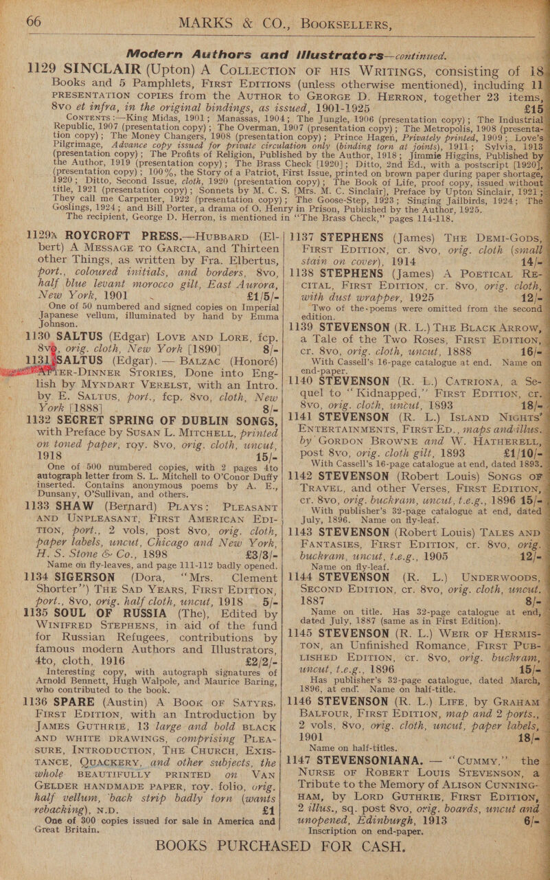  i soe leas \ig Ad nA    CLG OA Tigiae Puke aT! tine TPO Re ge Hipipl igi Slept (3   tion copy); The Money Changers, 1908 ( Pilgrimage, (presentation copy) ; (presentation copy) ; title, 1921 (presentation copy) ; Goslings, 1924 ; 11294 ROYCROFT PRESS.—Husegarp (EI- bert) A MessaGE To Garcia, and Thirteen other Things, as written by Fra. Elbertus, port., coloured initials, and borders, 8vo, half blue levant morocco gilt, East Aurora, New York, 1901 ‘ ~~ £1/5/- One of 50 numbered and signed copies on Imperial Japanese vellum, illuminated by hand by Emma Johnson. 1130 SALTUS (Edgar) Love anp Lorg, fep. 8v@, orig. cloth, New York [1890] 8/- SSALTUS (Edgar). — BAtzac (Honoré) FIER-DINNER STORIES, Done into Eng- lish by MynpDart VERELST, with an Intro. by. E. Sattus, port.; fcop. 8vo, cloth, New York [1888]. 8/- 1132 SECRET SPRING OF DUBLIN SONGS, with Preface by Susan L. MiTcHELL, printed on toned paper, roy. 8vo, orig. cloth, uncut, 1918 | Fas 15/- One of 500 numbered copies, with 2 pages 4to autograph letter from S. L. Mitchell to O’Conor Duffy inserted. Contains anonymous poems by A. E., Dunsany, O’Sullivan, and others. 1133 SHAW (Bernard) Prays: -   PLEASANT TION, port., 2 vols, post 8vo, ovig. cloth, paper labels, uncut, Chicago and New York, A. S. Stone &amp; Co., 1898 £3/3/- Name on fly-leaves, and page 111-112 badly opened. 1134 SIGERSON (Dora, “Mrs. Clement Shorter’) THE Sap YEarRs, First Epition, port., 8vo, orig. half cloth, uncut, 1918. . 5/- 1185 SOUL OF RUSSIA (The), Edited by _ WINIFRED STEPHENS, in aid of the fund for Russian Refugees, contributions by famous modern Authors and Illustrators, 4to, cloth, 1916 _ £2/2/- Interesting copy, with autograph signatures of Arnold Bennett, Hugh Walpole, and Maurice Baring, who contributed to the book. _ First Epirion, with an Introduction by JAMEs GUTHRIE, 13 large and bold BLacK AND WHITE DRAWINGS, comprising PLEA- TANCE, QUACKERY, and other subjects, the whole BEAUTIFULLY PRINTED on VAN GELDER HANDMADE PAPER, roy. folio, orig. half vellum, ‘back strip badly torn (wants vebacking), N.D. ‘Great Britain.                           I Q £15 (presentation copy); The Industrial Sylvia, 19137 The 1137 SFEPHENS (James) THE DeEmi-Gops, First EDITION, cr. 8vo, orig. cloth (small stain on cover), 1914 1138 STEPHENS (James) A PorEticaL REz- CITAL, First EDITION, cr. 8vo, orig. cloth, ~ with dust wrapper, 1925 12/- ' Two of the-poems were omitted from the second edition. 1139 STEVENSON (R. L.) THE Brack ARRow, a Tale of the Two Roses, First EpITIon, cr. 8vo, orig. cloth, uncut, 1888 16/- With Cassell’s 16-page catalogue at end. Name on end-paper, quel to “ Kidnapped,’ First Epition, cr. 8vo, orig. cloth, uncut, 1893 : 1141 STEVENSON (R. L.) IsLtanp NiaGurs’ ENTERTAINMENTS, First Ep., maps andallus. by GORDON BROWNE and W. HATHERELL, post 8vo, orig. cloth gilt, 1893 : With Cassell’s 16-page catalogue at end, dated 189 1142 STEVENSON (Robert Louis) Sones oF TRAVEL, and other Verses, First EDITION, cr. 8vo, orig. buckvam, uncut, t.e.g., 1896 15/-= With publisher’s 32-page catalogue at end, dated July, 1896. Name on fly-leaf. 3 1143 STEVENSON (Robert Louis) TALES AND | FANTASIES, First Epirion, cr. 8vo, orig. buckram, uncut, t.e.g., 1905 12/~ Name on fly-leaf. 7% 1144 STEVENSON (R. L.) UNDERWoOODs, © SECOND EpirTIon, cr. 8vo, orig. cloth, uncut. 7 1887 8/- Name on title. Has 32-page catalogue at end, dated July, 1887 (same as in First Edition). ; 1145 STEVENSON (R. L.) Werr oF HERMIs- TON, an Unfinished Romance, First Pus-  Name on half-titles. } 1147 STEVENSONIANA. — ‘“Cummy,”’ Inscription on end-paper.