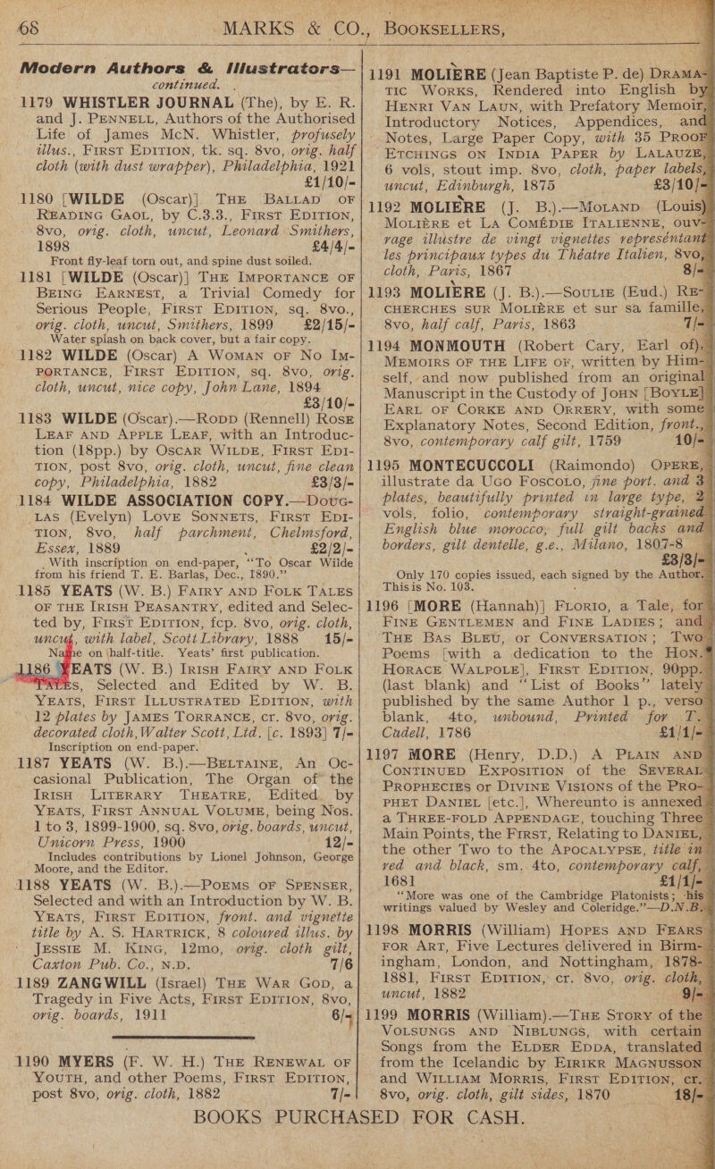 wot  BOOKSELLERS, doe  Modern Authors &amp; iMustrators— continued. (1179 WHISTLER JOURNAL (The), by E. R. and J. PENNELL, Authors of the Authorised Life’ of James McN. Whistler, profusely dllus., First Epirion, tk. sq. 8vo, orig. half cloth (with dust wrapper), Philadelphia, 1921 £1/10/- 1180 [WILDE (Oscar)|) THE BaLitap oF READING GAOL, by C.3.3., First EDITION, 8vo, orig. cloth, uncut, Leonard Smithers, 1898 £4/4/= Front fly-leaf torn out, and spine dust soiled. | 1181 [WILDE (Oscar)| THe IMPORTANCE OF BEING Earnest, a Trivial Comedy for Serious People, First EDITION, sq. 8vo., orig. cloth, uncut, Smithers, 1899 £2/15/- Water splash on back cover, but a fair copy. 1182 WILDE (Oscar) A Woman oF No In- PORTANCE, First EDITION, sq. 8vo, orig. cloth, uncut, nice copy, John Lane, 1894 | £3/10/- 1183 WILDE (Oscar).—Ropp (Rennell) Roskr LEAF AND APPLE LEAF, with an Introduc- tion (18pp.) by Oscar WILDE, First Ept- TION, post 8vo, orig. cloth, uncut, fine clean copy, Philadelphia, 1882 £3/3/- 1184 WILDE ASSOCIATION COPY.—Dotvc- Las (Evelyn) Love Sonnets, First Ept- TION, 8vo, half parchment, Chelmsford, Essex, 1889 ; £2/2/- With inscription on end-paper, ae Oscar Wiide from his friend T. E. Barlas, Dec., 1890.’ 1185 YEATS (W. B.) Fairy AND Foik TALES OF THE IRISH PEASANTRY, edited and Selec- ted by, First Epirion, fcp. 8vo, orig. cloth, 4, with label, Scott Library, 1888 15/- ame on \half-title. Yeats’ first publication.    1186 YEATS (W. B.) Irish Farry AND FoLK PRES, Selected and Edited by W.. B. SEATS: 2 plates by JAMES TORRANCE, cr. 8vo, orig. decorated cloth,Walter Scott, Lid. [c. 1893] 7/- Inscription on end-paper. 1187 YEATS (W. B.).—BeEttTaine, An Oc- casional Publication, The Organ of the Irish LITERARY THEATRE, Edited by YEATS, First ANNUAL VOLUME, being Nos. 1 to 3, 1899-1900, sq. 8vo, orig. boards, uncut, Unicorn Press, 1900 12/- Includes contributions by Lionel Johnson, George Moore, and the Editor. 1188 YEATS (W. B.).—PorMs oF SPENSER, Selected and with an Introduction by W. B. YEATS, First Epirion, front. and vignette title by A. S. HaRTRICK, 8 coloured illus, by Jessig M. Kinc, 12mo, orig. cloth gilt, Caxton Pub. Co., N.D. 7/6 1189 ZANGWILL (Israel) THE War Gop, a Tragedy in Five Acts, First Epition, 8vo, ovig. boards, 1911 c 6/4   1190 MYERS (F. W. H.) THE RENEWAL oF YouTH, and other Poems, First EpITIon, post 8vo, orig. cloth, 1882 7T/=1                                         Tic Works, Rendered into English by HENRI VAN LAuN, with Prefatory Memoir,® Introductory Notices, Appendices, and Notes, Large Paper Copy, with 35 PROOF, Ercuincs on Inp1A PAPER by LALAUZE, 6 vols, stout imp. 8vo, cloth, paper labels,” uncut, Edinburgh, 1875 £3/10/- (J. B.).—Moranp (Louis)§ MouiéreE et La Coméprie ITALIENNE, OuV= vage illustve de vingt vignettes vepreséntant: les principaux types du Théatve Italien, 8vo, cloth, Paris, 1867 8 CHERCHES SUR MOLIERE et sur sa famille, 8vo, half calf, Paris, 1863 MEMOIRS OF THE LIFE or, written by Him- self, and now published from an original” Manuscript i in the Custody of JoHN [BoYvLE]— EARL OF CORKE AND ORRERY, with some Explanatory Notes, Second Edition, front 8vo, contemporary calf gilt, 1759 10 (Raimondo) OPERE, illustrate da Uco Foscoto, jine port. and 3 plates, beautifully printed in large type, vols, folio, contemporary straight-graine English blue morocco, full gilt backs an borders, gilt denielle, g.e., Milano, 1807-8 Only 170 aoe issued, each sence by the Autho Thisis No. 1 FINE GENTLEMEN and FINE LADIES; a THE Bas BLEv, or CONVERSATION ; Poems [with a dedication to the Hon Horace WALPOLE], First Epirion, 90pp. (last blank) and “List of Books” lately published by the same Author 1 p., verso” blank, 4to, unbound, Printed for ea Cadell, 1786 £1/1/- &gt; CONTINUED, Exposition of the SEVERAL® PROPHECIES or DIVINE VISIONS of the PRO- PHET DANIEL [etc.], Whereunto is annexed a THREE-FOLD APPENDAGE, touching Three Main Points, the Frrst, Relating to DANIEL, — the other Two to the APOCALYPSE, ?ttle 1m ved and black, sm. 4to, contemporary calf, 1681 £1/1/- “More was one of the Cambridge Platonists ; writings valued by Wesley and Coleridge.” —-D.N ingham, London, and Nottingham, 18 1881, First Epirion, cr. 8vo, orig. cloth uncut, 1882 VOLSUNGS AND 'NIBLUNGS, with certai Songs from the ELDER Eppa, transla from the Icelandic by Errikr MAGNuSS and WILLIAM Morris, First EDITION, cr. 8vo, orig. cloth, gilt sides, 1870