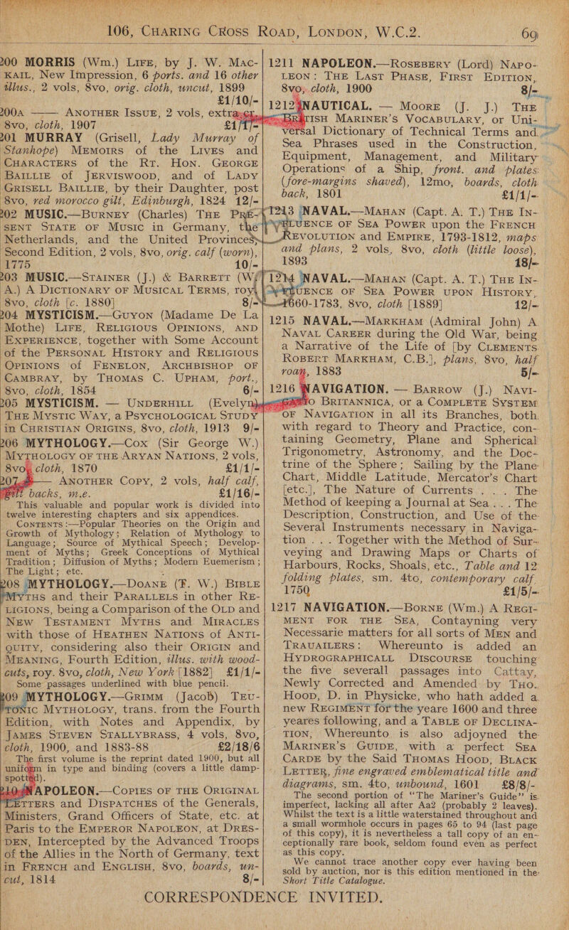  Jaye a ae pie PNY Bh She Tadd adil dx ' yt ea. Pye st) te, 2 ER i ts ah Pax Or hits peeks’ 6G)  200 MORRIS (Wm.) Lire, by J. W. Mac- KAIL, New Impression, 6 ports. and 16 other tllus., 2 vols, 8vo, ovig. cloth, uncut, 1899  £1/10/- 200A - ANOTHER ISsuE, 2 vols, extray¢x, 8vo, cloth, 1907 £1/1 201 MURRAY (Grisell, Lady Murray of Stanhope) Memoirs of the Livres and CHARACTERS of the Rt. Hon. GEORGE BaILLiIgE of JERVISwooD, and of Lapy GRISELL BAILLIE, by their Daughter, post 8vo, ved morocco gilt, Edinburgh, 1824 12/- SENT STATE oF Music in Germany, Netherlands, ‘Second Edition, 2 vols, 8vo, orig. calf (worn), 1775, 10/- 8vo, cloth {c. 1880] 204. MYSTICISM.—Guyon (Madame De La ‘Mothe) LIFE, RELIGIOUS OPINIONS, AND EXPERIENCE, together with Some Account of the PERSONAL History and RELIGIOUS OPINIONS of FENELON, ARCHBISHOP OF CAMBRAY, by Tuomas C. UpuHam, port., 8vo, cloth, 1854 6/- 205 MYSTICISM. — UnpeRuitt in CHRISTIAN ORIGINS, 8vo, cloth, 1913 9/- 206 MYTHOLOGY.—Cox (Sir George W.) MYTHOLOGY OF THE ARYAN NATIONS, 2 vols, 8vo;x cloth, 1870 £1/1/- ye ANOTHER Copy, 2 vols, half caif, lit backs, m.e. £1/16/-   twelve interesting chapters and six appendices. Contents :—Popular Theories on the Origin and Growth of Mythology; Relation of Mythology to Language; Source of Mythical Speech; Develop- ment of Myths; Tradition ; Diffusion of Myths; Modern Euemerism ; pbhe: Eaght 5 ete. x 08 MYTHOLOGY.—DoaneE (fF. W.) BIBLE *Mytus and their PARALLELS in other RE- LIGIONS, being a Comparison of the OLD and New TESTAMENT MytuHs and MIRACLES with those of HEATHEN Nations of ANTI- guity, considering also their ORIGIN and MEANING, Fourth Edition, tllus. with wood- cuts, roy. 8vo, cloth, New York |1882) £1/1/- Some passages underlined with blue pencil. 09 MYTHOLOGY.—Grimm (Jacob) TEv- TONIC MytTHoLoey, trans. from the Fourth Edition, with Notes and Appendix, by JAMES STEVEN STALLYBRASS, 4 vols, 8vo, cloth, 1900, and 1883-88 — +~£2/18/6 he first volume is the reprint dated 1900, but all %m in type and binding (covers a little damp-      210¢8 APOLEON.—CoplEs OF THE ORIGINAL LETTERS and DispatcHEs of the Generals, Ministers, Grand Officers of State, etc. at Paris to the EMPEROR NAPOLEON, at DRES- DEN, Intercepted by the Advanced Troops of the Allies in the North of Germany, text in FRENcH and ENGLISH, 8vo, boards, un- cut, 1814 8/-            LEON: THE Last PuHase, First EpITIon, 8vo, cloth, 1900 Sea Phrases used in the Construction, Equipment, Management, and Military Operations of a Ship, front. and plates (fore-margins shaved), 12mo, boards, cloth back, 1801 £1/1/-  NCE OF SEA POWER upon the FRENCH 1893 18/~ FLUENCE OF SEA POWER UPON Hisrory., ‘660-1783, 8vo, cloth [1889} 12/- NAVAL CAREER during the Old War, being a Narrative of the Life of [by CLEMENTSs. roam, 1883 5/-. with regard to Theory and Practice, con- taining Geometry, Trigonometry, Astronomy, and the Doc- trine of the Sphere; Sailing by the Plane: Chart,. Middle Latitude, Mercator’s Chart [etc.|, The Nature of Currents... The Method of keeping a Journal at Sea... . The Description, Construction, and Use of the Several Instruments necessary in Naviga-. tion ... Together with the Method of Sur~ veying and Drawing Maps or Charts of Harbours, Rocks, Shoals, etc., Table and 12: folding plates, sm. 4to, contemporary calf, 1750 £1/5/- MENT FOR THE SEA, Contayning very Necessarie matters for all sorts of MEN and TRAUAILERS: Whereunto is added an HYDROGRAPHICALL DiIscouRSE touching the five severall passages into Cattay, Newly Corrected and Amended: by Tuo.. Hoop, D. in Physicke, who hath added a. new REGIMENT for the yeare 1600 and three yeares following, and a TaBLE oF DECLINaA- TION, Whereunto is also adjoyned the: MARINER'S GUIDE, with a perfect Sra CARDE by the Said THomas Hoop, BLAcKk diagrams, sm. 4to, unbound, 1601 £8/8/- The second portion of ‘‘The Mariner’s Guide’? is. imperfect, lacking all after Aa2 (probably 2 leaves). Whilst ‘the text is a little waterstained throughout and a small wormhole occurs in pages 65 to 94 (last page of this copy), it is nevertheless a tall copy of an en-. ceptionally rare book, seldom found even as perfect as this copy. We cannot trace another copy ever having been sold by auction, nor is this edition mentioned in the: Short Title Catalogue. 