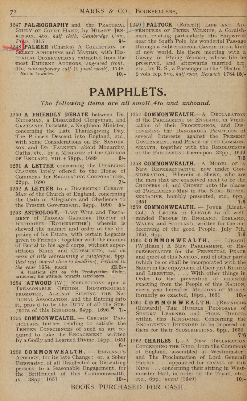     1247 PALALOGRAPHY and the PRAcTICAL   1249 ((PALTOCK (Robert)] Lire AND- Ap- KINSON, 4to, half cloth, Cambridge Univ. PY 9/- 48 5 (Charles) A COLLECTION OF ELECT APHORISMS and MAxIMs, with His- TORICAL OBSERVATIONS, extracted from the most EMINENT AUTHORS, engraved front., 4to, contemporary G4 (1 joint weak), 1748 Not i in Lowndes. 10/-  1250 A FRIENDLY DEBATE between Dr. KInNGSMAN, a Dissatisfied Clergyman, and (GRATIANUS TRIMMER, a Neighbour Minister, concerning the Late Thanksgiving Day, The Prince’s Descent into England, etc., with some Considerations on Bp. SANDER- son and Dr. FALKNER, about Monarchy, Oaths, etc., by a Minister of the CHURCH OF ENGLAND, vill.+ 78pp., 1689 6/- 1251 A LETTER concerning the DisABLING CLausEs lately offered to the House of Commons, for REGULATING CORPORATIONS, 22pp., -1690 7/- 1252 A LETTER to a DissENTING CLERGY- Man of the Church of England, concerning the Oath of Allegiance and Obedience to the Present Government, 34pp., 1690 5/- 1253 ASTROLOGY.—Last Witt and TEsta- MENT of THOMAS GATAKER (Rector: of REDDRIFFE [ROTHERHITHE]), wherein is shewed the manner and order of the dis- posing of his Estate, with certain Legacies given to Friends ; together with the manner of Burial to his aged corps, without super- stitious RITES and CEREMONIES, cut on verso of title representing a catafalque, 8pp. ‘(last leaf shaved close to headline), Printed in the year 1654, RARE £2,/2/- A facetious skit on this Presbyterian divine, criticising his attitude towards astrologers. 41254 [ATWOOD (W.)| REFLECTIONS upon a TREASONABLE OPINION, INDUSTRIOUSLY PROMOTED, AGAINST SIGNING THE Na- TIONAL Association, and the Entring into - it, prov’d to be the Duty of all le SUB- jects of this Kincpom, 64pp., 1696 7/- 1255 COMMONWEALTH. —- Certain Par- TICULARS further tending to satisfie the TENDER CONSCIENCES of such as are re- quired to take the ENGAGEMENT, written by a Godly and Learned Divine, 14pp., 1651 6/- 1256 COMMONWEALTH. — ENGLAND’s Apotoey, for its late Change: or, a Sober Perswasive, of all Disaffected or Dissenting persons, to a Seasonable Engagement, for the Settlement of this Commonwealth, Iv.+ 38pp., 1651 10/-   man, relating particularly His ‘Shipwreck near the South Pole, his wonderful Passage through a Subterraneous Cavern into a kind of new world, his there meeting with a Gawry, or Flying Woman, whose life he preserved, and afterwards married her, etc., by R. S., a Passenger in the “‘ Hector,” 2 vols, fcp. 8vo, half roan, Berwick, 1784 15/- ety ye eT et OM ae é 1257 COMMONWEALTH.—A Dactake a of the PARLIAMENT OF ENGLAND, in Vindi- cation of their Procrspincs, and Dis- COVERING the DaNGEROUS PRACTICES of several Interests, against the PRESENT GOVERNMENT, and PEACE OF THE COMMON- WEALTH, together with the RESOLUTIONS of the PARLIAMENT thereupon, 32pp., 1649 7/6 1258 COMMONWEALTH.—A MopeL_ oF A NEw REPRESENTATIVE, now under Con- SIDERATION ; Wherein is Shewn, who are the men that are conceived meet to be the CHOOSERS of, and CHOSEN unto the places of PARLIAMENT-MEN in the NExT REPRE- SENTATIVE, humbly se ona eto.,:6ppam 1651 6 1259 COMMON WEALTH. — Joyce (Lieut- Col.) A LETTER or EPISTLE to all well- minded PEOPLE in ENGLAND, IRELAND, WALES, and ScoTLAND, written for the un- deceiving of the good People, July 7th, 1651, 6pp. 7 16 1260 COMMONWEALTH. LEACH]. (Wiilliam]) A NEw. PARLIAMENT, or RE- PRESENTATIVE for the PERPETUAL PEACE and quiet of this Nation, and of other parts (which be or shall be incorporated with the Same) in the enjoyment of their just R1cuts and LIBERTIES, . With other things in Order to the prevention of unlawful exacting from the People of this NATIon, every year hereafter, MILLIONS OF MoNEY formerly so exacted, 18pp., 1651 10/- 1261 COMMON WEALT H.—/[Reynoitps (Edward)| THE HuMBLE PRoposaLs of SUNDRY LEARNED and Prous Divines ‘within this KINGDOoME, Concerning the ENGAGEMENT INTENDED to be imposed on them for their SUBSCRIPTIONS, 6pp., 1650 _ 7/6 1262 CHARLES I—A New DecLARATION CONCERNING THE KiNG, from the Commons of England,.-assembled at Westminster; and The Proclamation of Lord Generall Fairfax ... appointed for TRYALL OF THE KING . . . concerning their sitting in West- etc), , Opp; 