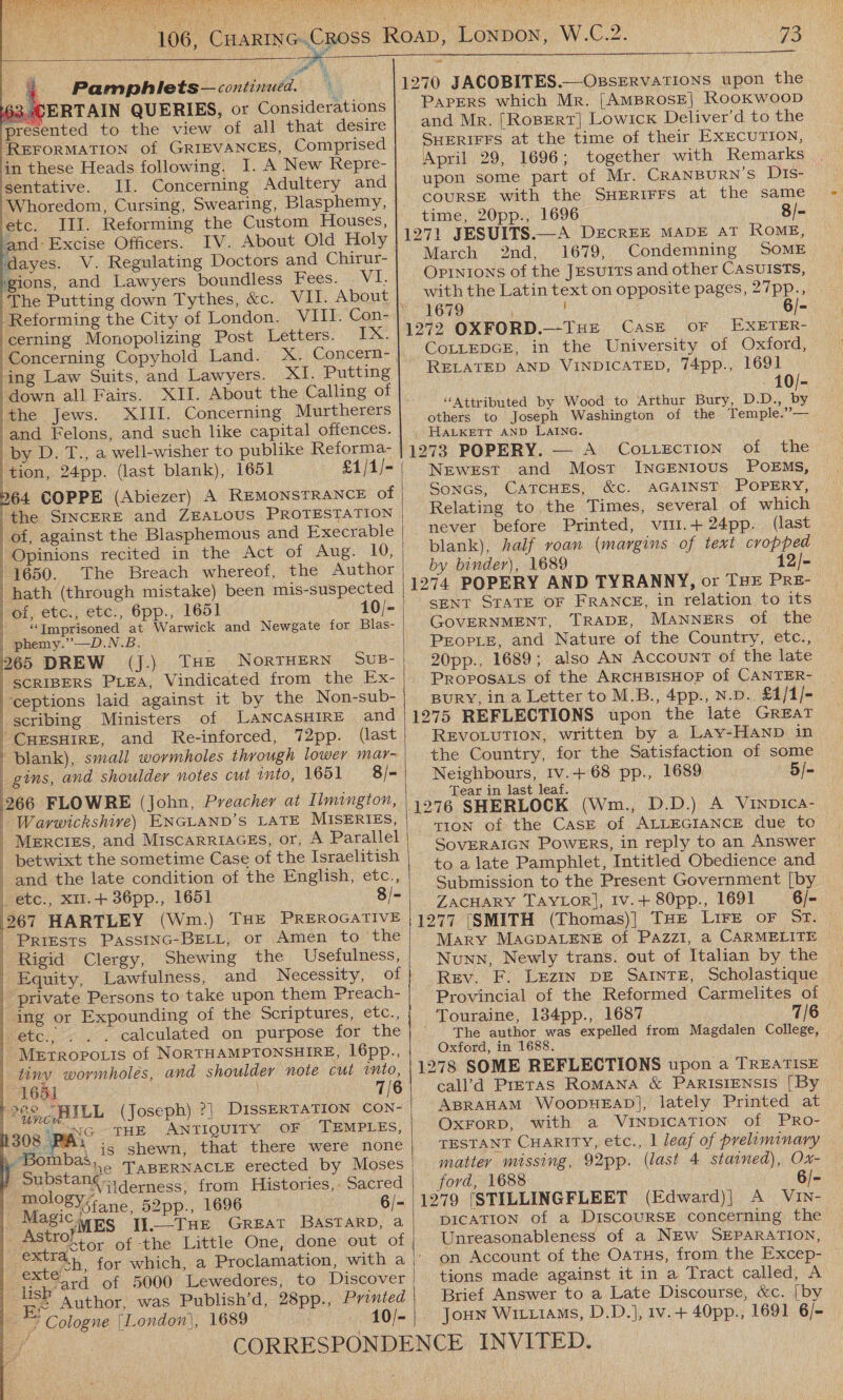 ¢  106, 73  a 4 Pamphlets— continued.         rates presented to the view of all that desire REFORMATION of GRIEVANCES, Comprised in these Heads following. I. A New Repre- sentative. II. Concerning Adultery and Whoredom, Cursing, Swearing, Blasphemy, , Ill. Reforming the Custom Houses, IV. About Old Holy ‘ing Law Suits, and Lawyers. down all Fairs. XII. About the Calling of the Jews. XIII. Concerning Murtherers and Felons, and such like capital offences. by D. T., a well-wisher to publike Reforma- tion, 24pp. (last blank), 1651 64 COPPE (Abiezer) A REMONSTRANCE of the SINCERE and ZEALOUS PROTESTATION of, against the Blasphemous and Execrable Opinions recited in the Act of Aug. 10, 1650. The Breach whereof, the Author hath (through mistake) been mis-suspected of, etc., etc., 6pp., 1651 10/- ‘Imprisoned at Warwick and Newgate for Blas- | phemy.”—D.N.B. 265 DREW (J.) THE NORTHERN SUB- SCRIBERS PLEA, Vindicated from the Ex- ceptions laid against it by the Non-sub- scribing Ministers of LANCASHIRE and “CHESHIRE, and Re-inforced, 72pp. (last blank), small wormholes through lower mar- gins, and shoulder notes cut into, 1651 = 8/= 266 FLOWRE (John, Preacher at Ilmington, | Warwickshire) ENGLAND’S LATE MISERIES, | Merciss, and MiscarriaGEs, or, A Parallel _ betwixt the sometime Case of the Israelitish | and the late condition of the English, etc., ) etc., XII.+ 36pp., 1651 8/- 2967 HARTLEY (Wm.) THE PREROGATIVE | PRIESTS PassInc-BELL, or Amen to the Rigid Clergy, Shewing the Usefulness, | Equity, Lawfulness, and Necessity, of private Persons to take upon them Preach- ing or Expounding of the Scriptures, etc., etc., . . . calculated on purpose for the Metropo.is of NORTHAMPTONSHIRE, 16pp., tiny wovmholés, and shoulder note cut into, 1651 7/6 2 ceLILL (Joseph) ?]| DISSERTATION CON- 308 PAS . THE ANTIQUITY OF TEMPLES, Ok seal is. shewn, that there were none Gubstank® TABERNACLE erected by Moses raclo ‘Vilderness, from Histories, Sacred M 28 Y5tane, 52pp., 1696 : 6/- MASlCMES JI.—THE GREAT BASTARD, a Astro?) ; ; aa gctor of the Little One, done out of ee d   ard of 5000 Lewedores, to Discover 3 Author, was Publish’d, 28pp., Printed ~~ * Cologne |London|, 1689 : 10/-  &lt;&lt; 1270 JACOBITES.—OssERvATIONS upon the PapPEeRS which Mr. [AMBROSE] ROOKWOOD and Mr. [RoBERT] Lowick Deliver’d to the SHERIFFS at the time of their EXECUTION, April 29, 1696; together with Remarks upon some part of Mr. CRANBURN’S DIs- COURSE with the SHERIFFS at the same time, 20pp., 1696 8/- 1271 JESUITS.—A DECREE MADE AT KOME, March 2nd, 1679, Condemning SOME Opinions of the JEsurts and other CasuisTs, with the Latin text on opposite pages, 27pp., ‘AGO : 6/- 1272 OXFORD.—THE Case OF EXETER- COLLEDGE, in the University of Oxford, RELATED AND VINDICATED, 74pp., 1691 - 10/- “Attributed by Wood to Arthur Bury, D.D., ie others to Joseph Washington of the Temple.’’— HALKETT AND LAING. 1273 POPERY. — A Cottection of the Newest and Mosr INGENIOUS POEMS, Soncs, CATCHES, &amp;c. AGAINST POPERY, Relating to the Times, several of which never before Printed, viti.+24pp. (last blank), half roan (margins of text cropped by binder), 1689 1274 POPERY AND TYRANNY, or THE PRE- SENT STATE OF FRANCE, in relation to its GOVERNMENT, TRADE, MANNERS of the PrEorie, and Nature of the Country, etc., 20pp., 1689; also An Account of the late PROPOSALS of the ARCHBISHOP of CANTER- BURY, in a Letter to M.B., 4pp., N.D.. £4/1/- 1275 REFLECTIONS upon the late GREAT REVOLUTION, written by a Lay-HAND in the Country, for the Satisfaction of some Neighbours, Iv.+ 68 pp., 1689 5/- Tear in last leaf. 1276 SHERLOCK (Wm., D.D.) A ViINDIca- TION of the CasE of ALLEGIANCE due to SOVERAIGN POWERS, in reply to an Answer to alate Pamphlet, Intitled Obedience and Submission to the Present Government [by ZACHARY TAYLOR], Iv.+ 80pp., 1691 6/- 1277 [SMITH (Thomas)] THE Lire oF ST. Mary MAGDALENE of PAZzziI, a CARMELITE  Nunn, Newly trans. out of Italian by the © Rev. F. Lezin DE SAINTE, Scholastique © Provincial of the Reformed Carmelites of _Touraine, 134pp., 1687 7/6 The author was expelled from Magdalen College, Oxford, in 1688. 1278 SOME REFLECTIONS upon a TREATISE cal’d Preras Romana &amp; PaRISsIENsIs [By ABRAHAM WoopDHEAD], lately Printed at OXFORD, with a VINDICATION of PRoO- TESTANT CHARITY, etc., 1 leaf of preliminary matter missing, 92pp. (last 4 stained), Ox- ford, 1688 1279 [STILLINGFLEET (Edward)| A_ VIN- DICATION of a DiscouRSE concerning the Unreasonableness of a NEW SEPARATION, on Account of the Oatus, from the Excep- tions made against it in a Tract called, A Brief Answer to a Late Discourse, &amp;c. [by Joun WitziaMs, D.D.], Iv.+ 40pp., 1691 6/- 