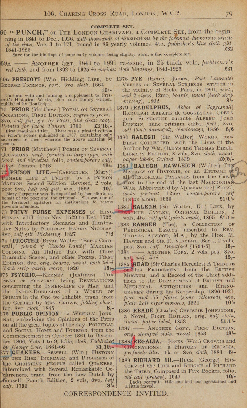   Wie. 79  - 1841-1926 £32 D 9A  1864 10/- Uniform with and forming a supplement to Pres- icott’s Historical Works, blue cloth library edition, published by Routledge. 0 [PRIOR (Matthew)] PoEMs ON SEVERAL OCCASIONS, First Epition, engraved front., 8vo, calf gilt, g.e. by Pratt, fine clean copy, Printed for jacob Tonson, 1709 £2/15/- _ First genuine edition. There was a pirated edition of Prior’s Poems published in 1707, containing only seventeen of them, whereas the above contains 58 poems. 71 (PRIOR (Matthew)] PorEMs oN SEVERAL ‘Occasions, finely printed in large type, with ‘vont. and vignettes, folio, contemporary calf, rob Tonson, 1718 18/- 72 PRISON LIFE [CARPENTER (Mary) ]- 'PEMALE LIFE IN PRISON, by a PRISON Matron, Second Edition, Revised, 2 vols, post 8vo, half calf gilt, m.e., 1862 10/- Mary Carpenter was distinguished by her efforts on behalf of the poor and the criminal. She was one of jthe foremost agitators for institutions to rescue juvenile offenders. 73 PRIVY PURSE EXPENSES Henry VIII. from Nov. 1529 to Dec. 1532, with Introductory Remarks and Illustra- tive Notes by NicHoLtas Harris NICOLAS, ‘8vo, calf gilt, Pickering, 1827 7/8 (74 [PROCTER (Bryan Waller, “Barry Corn- wall,” friend of Charles Lamb)| MARCIAN ‘Cotonna, An Italian Tale with Three Dramatic Scenes, and other Porms, FIRST |Epirion, 8vo, orig. boards, uncut, with label (back strip partly worn), 1820 375 PSYCHIC.—KeERNER (Justinus) |SEER OF PREVORST, being REVELATIONS concerning the INNER-LIFE oF MAN, and the IntTER-DirFUSION of a WORLD OF SPIRITS in the One we Inhabit, trans. from the German by Mrs. CRowE, folding chart, fep. 8vo, cloth, 1845 ° 6/- 376. PUBLIC OPINION: a WEEKLY Jour- NAL, embodying the Opinions of the Press /on all the great topics of the day, POLITICAL and SocrtAL, HoME and ForREIGN, from the Commencement in October 1861 to Decem- ber 1866, Vols 1 to 9, folio, cloth, Publisheg ‘by George Cole, 1861-66 B77 QUAKERS.—SEwett (Wm.) History OF THE RIsE, INCREASE, and PROGRESS of \the CHRISTIAN PEOPLE called QUAKERS, ntermixed with Several Remarkable Oc- pence: trans. from the Low Dutch by himself, Fourth Edition, 2 vols, 8vo, haif EORGE TICKNoR, port., 8vo, cloth,                      £21 (Henry James, Poet Laureate) VERSES on SEVERAL SUBJECTS, written in the vicinity of Stoke Park, in 1801, port., and 2 views, 12mo, boards, uncut (back strip missing), 1802 8/- 1379 [RADULPHUS, Abbot of Coggeshall} RADULPHI ABBATIS de COGGESHAL, OPERA QU SUPERSUNT curante ALFRED JOHN DUNKIN, nunc primum edita, port., 8vo, calf (back damaged), Noviomago, 1856 8/6 1380 RALEGH (Sir Walter) Works, now First COLLECTED, with the Lives of the Author by Wm. OLpys and THoMAS BiRcH, LIBRARY EDITION, 8 vols, 8vo, cloth, uncut, paper labels, Oxford, 1839 £5/5 |= 1381. ,RALEGH)| RAWLEIGH (Walter) TH  _ all’HistoricaL PassaGes from the CREA! War, Abbreviated by A[LEXANDER]| R[oss], lacks portrait, 12mo, contemporary calf (jotpts weak), 1650 €1/1/~ RRALEGH (Sir Walter, Kt.) Lire, by A UR CAYLEY, ORIGINAL EDITION, 2 yoke, 4to, calf gilt (joints weak), 1805 £1/1/- 1383 RANGER (The), a COLLECTION OF PERIODICAL Essays, inscribed to REv. THomas Atwoop, M.A., by the cage M. HAWKE and SIR R. VINCENT, Bart., 2 vols, post 8vo, calf, Brentford {1794-5} 18/- 1384  ANOTHER Copy, 2 vols. post 8vo, t Wa ibid 15]- *READ (Sir Charles Hercules) A TRIBUTE ORY Pris RETIREMENT from the BritTIsH Museum, and a Record of the Chief addi- tions to the DEPARTMENT of BritTisH and MEDIZVAL ANTIQUITIES and ETHNO- GRAPHY during his Keepership, 1896-1921, port. and 55 plates (some coloured), 4to, plain half niger morocco, 1921 10/- 1386 READE (Charles) CHrisTIE JOHNSTONE, a Novel, First Epirion, orig. half cloth, uncut, paper label, 18538 . £1/1/- 1387 ——— ANOTHER Copy, First EDITION, orig, stamped cloth, uncut, 1853 18/- 388%) bi EGALIA.—Jonzs (Wm.) Crowns and “OORONATIONS: a HISTORY OF REGALIA, profusely tilus., tk. cr. 8vo, cloth, 1883 6/- 1389 RICHARD Jii.—Buck (George) Hts- tory of the Lire and ReIGNE of RICHARD the THirD, Composed in Five Bookes, folio, old calf (broken), 1647 10/- Lacks portrait; title and last leaf age-stained and gis,