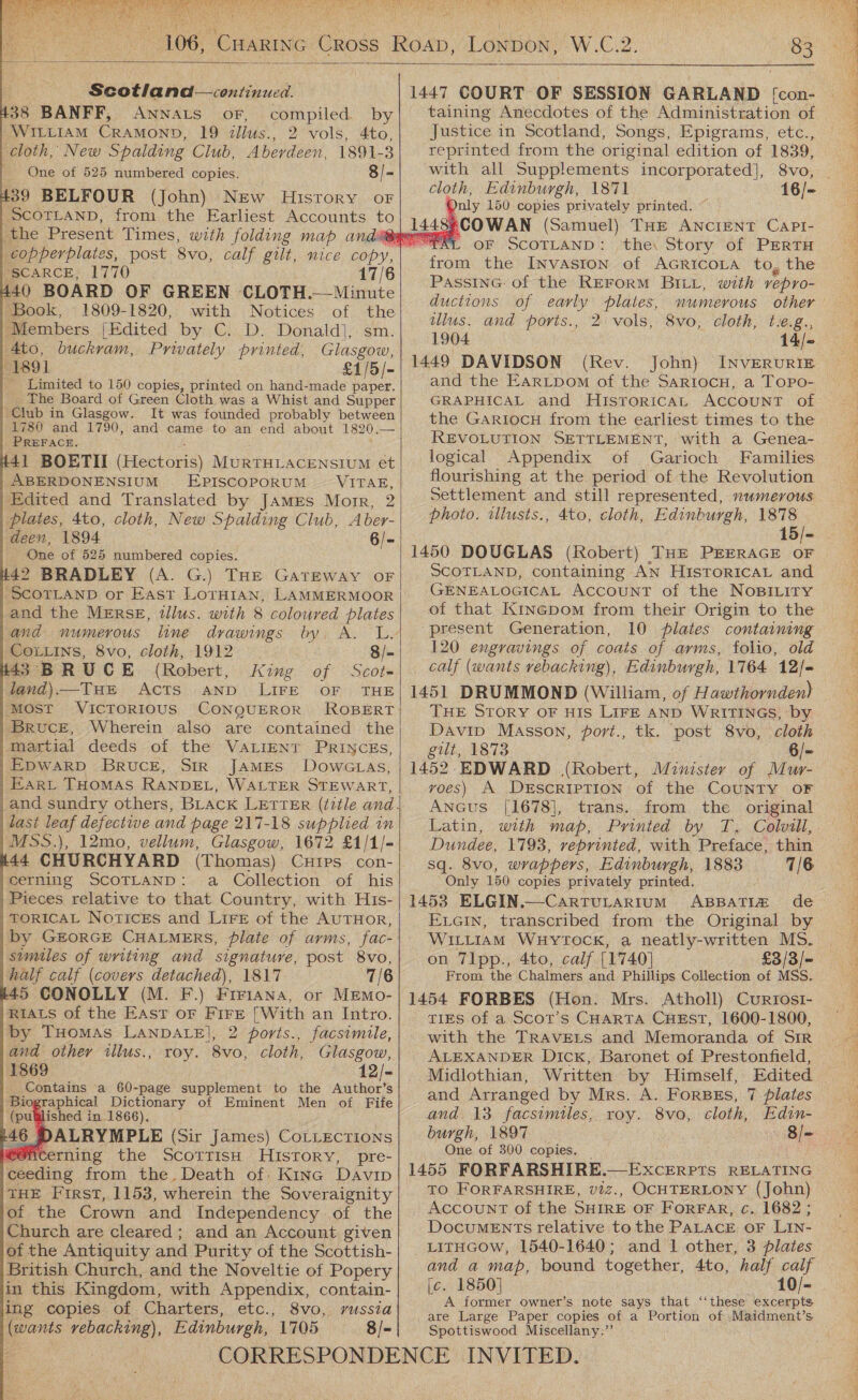   W.Co: 83                                      Scotland—continued. 438 BANFF, Awnnats oF, compiled by | WILLIAM CRAMOND, 19 ilius., 2 vols, 4to, cloth, New Spalding Club, Aberdeen, 1891-3 _ One of 525 numbered copies. 8/ “a 439 BELFOUR (John) NEw History oF SCOTLAND, from the Earliest Accounts to “SCARCE, 1770 17/6 440 BOARD OF GREEN CLOTH.—Minute ‘Book, 1809-1820, with Notices of ae | Members [Edited by C. D. Donald), 4to, buckram, Privately printed, ee 1891 £1/5/- _ Limited to 150 copies, printed on hand-made paper. The Board of Green Cloth was a Whist and Supper ‘Club in Glasgow. It was founded probably between 1780 and 1790, and came to an end about 1820. a PREFACE. #41 BOETII (Hectoris) MURTHLACENSIUM et | ABERDONENSIUM EPISCOPORUM — VITAE, Edited and Translated by James Morr, 2 plates, 4to, cloth, New Spalding Club, Aber- deen, 1894 6/- One of 525 numbered copies. #42 BRADLEY (A. G.) THE GATEWAY OF ‘SCOTLAND or East LoTHIan, LAMMERMOOR and numerous line drawings by. CoLLiIns, 8vo, cloth, 1912 8/- #43 BRUCE (Robert, King of Scot- land) —Tue Acts AND. LIFE OF THE Most VICTORIOUS CONQUEROR ROBERT BrRucE, Wherein also are contained the martial deeds of the VALIENT PRINCEs, |EpwarpD BRucE, SIR JAMES DowcLas, | Ear” THOMAS RANDEL, WALTER STEWART, last leaf defective and page 217-18 supplied in MSS.), 12mo, vellum, Glasgow, 1672 £1/1/- t44 CHURCHYARD (Thomas) Cuips con- cerning SCOTLAND: a Collection of his | Pieces relative to that Country, with His- TORICAL Notices and LiFe of the AUTHOR, by GEORGE CHALMERS, plate of arms, fac- sumiles of writing and signature, post 8vo, half calf (covers detached), 1817 7/6 45 CONOLLY (M. F.) Firiana, or MEmo- RIALS of the East or Fire [With an Intro. by Tuomas LAnpDALE], 2 ports., facsimile, and othey illus., roy. 8vo, cloth, Glasgow, 1869 12/- - Contains a 60-page supplement to the Author’s iographical Dictionary of Eminent Men of Fife (pulilished in 1866). 146 DALRYMPLE (Sir James) CoLtLecrions W8Acerning the ScortisH History, pre- ceeding from the. Death of Kine Davip THE First, 1153, wherein the Soveraignity of the Crown and Independency of the Church are cleared; and an Account given of the Antiquity and Purity of the Scottish- British Church, and the Noveltie of Popery in this Kingdom, with Appendix, contain- ing copies of Charters, etc., 8vo, russia (wants vebacking), Edinburgh, 1705 8/-       1447 COURT OF SESSION GARLAND [con- taining Anecdotes of the Administration of Justice in Scotland, Songs, Epigrams, etc., reprinted from the original edition of 1839, with all Supplements incorporated], 8vo, cloth, Edinburgh, 1871 poly 150 copies privately printed. (Samuel) THE ANCIENT CapPt- OF SCOTLAND: ‘the, Story of PERTH front the Invaston of AGRICOLA to, the PassinG: of the REFORM BILL, with vepro- ductions of early plates, numerous other ulus. and ports., 2: vols, 8vo, cloth, t.e.g., 1904 14/- 1449 DAVIDSON (Rev. John) INVERURIE and the EARLDom of the Sartocnu, a Topo- GRAPHICAL and HiIsToRICAL ACCOUNT of the GARIocH from the earliest times to the REVOLUTION SETTLEMENT, with a Genea- logical Appendix of Garioch Families flourishing at the period of the Revolution Settlement and still represented, numerous photo. illusts., 4to, cloth, Edinburgh, 1878 1450 DOUGLAS (Robert) THE PEERAGE OF SCOTLAND, containing AN HisroricaL and GENEALOGICAL Account of the NoBILity ‘present Generation, 10 plates containing 120 engravings of coats of arms, folio, old calf (wants rebacking), Edinburgh, 17164 12/- 1451 DRUMMOND (William, of Hawthornden) THE STORY OF HIS LIFE AND WRITINGS, by Daviv Masson, port., tk. ‘post 8vo, cloth gilt, 1873 6/- 1452. EDWARD (Robert, Minister of Mur- vyoes) A DESCRIPTION of the CouNTY OF Ancus [1678], trans. from the original Dundee, 1793, reprinted, with Preface, thin sq. 8vo, wrappers, Edinburgh, 1883 7/6 Only 150 copies privately printed. Evein, transcribed from the Original by WILLIAM WHYTOCK, a neatly-written MS. on Tlpp., 4to, calf [1740] £3/3/- From the Chalmers and Phillips Collection of MSS. TIES of a Scot’s CHARTA CHEST, 1600-1800, with the TRAVELS and Memoranda of SiR ALEXANDER Dick, Baronet of Prestonfield, and Arranged by Mrs. A. ForBEs, 7 plates and. 13 facsimiles, roy. 8vo, cloth, Edin- burgh, 1897 8/- One of 300 copies. TO FORFARSHIRE, v2z., OCHTERLONY (John) Account of the SHIRE OF FoRFAR, c. 1682 ; DocuMENTs relative tothe PALACE oF LIN- LITHGOW, 1540-1640; and 1 other, 3 plates and a map, bound together, 4to, half calf [c. 1850] 10/- A former owner’s note says that “‘these excerpts are Large Paper copies of a Portion of .:Maidment’s Spottiswood Miscellany.”’ 