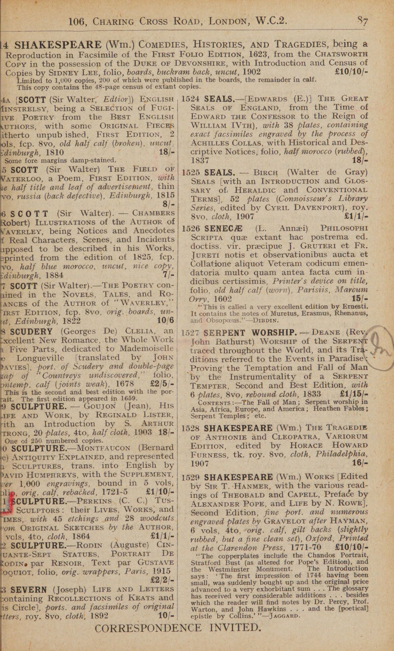  106, CHARING CRoss Roap, Lonpow, W.C.2. 89                              4 SHAKESPEARE (Wm.) Comepies, HIsTorIES, AND TRAGEDIES, being a Reproduction in Facsimile of the First Forto Eptrion, 1623, from the CHAaTSwoRTH Copy in the possession of the DUKE oF DEVONSHIRE, with Introduction and Census of Copies by SIDNEY LExE, folio, boards, buckram back, uncut, 1902 £10/10/- Limited to 1,000 copies, 200 of which were published in the boards, the remainder in calf. This copy contains the 48-page census of extant copies. 4a (SCOTT (Sir Walter, Edtior]) ENG iIsH , 1524 SEALS.—[Epwarps (E.)| THE GREAT HINSTRELSY, being a SELECTION of FuGI- SEALS OF ENGLAND, from the Time of IVE Poetry from the BrErst ENGLISH MUTHORS, with some ORIGINAL PIECES itherto unpubished, First Enpirion, 2 ols, fep. 8vo, old half calf (broken), uncut. dinburgh, 1810 d 18/- Some fore margins damp-stained. . ; 5 SCOTT (Sir Walter) THE FIELD oF VATERLOO, a Poem, First EDITION, with 1 half title and leaf of advertisement, thin vo, russia (back defective), Edinburgh, 1815 WILLIAM IVtH), with 38 plates, containing exact facsimiles engraved by the process of ACHILLES CoLLAS, with Historical and Des- criptive Notices, folio, half morocco (rubbed), 1837 | 1525 SEALS. — BircH (Walter de Gray) SEALS [with an INTRODUCTION and GLos- SARY of HERALDIC and CONVENTIONAL TERMS], 52 plates (Connoisseur's Library  ScRIPTA que extant hac postrema ed. doctiss. vir. precipue J. GRUTERI et FR. JURETI notis et observationibus aucta et - Real Characters, Scenes, and Incidents pposed to be. described in his Works, sprinted from the edition of 1825, fep. o, half blue morocco, uncut, nice copy, dinburgh, 1884 7 SCOTT (Sir Walter).—THE POETRY con- bined in the Noveis, Tares, and Ro- ANCES of the AuTHOR of “ WAVERLEY,” rRst Eprrion, fep. 8vo, orig. boards, un- ut, Edinburgh, 1822 10/6) 8 SCUDERY (Georges De) CLELIA, an | xcellent New Romance, the Whole Work | Five Parts, dedicated to Mademoiselle | Longueville [translated by JouN | DAVIES|, port. of Scudery and double-page | of “Countveys undiscovered,” folio, pntemp. calf (joints weak), 1678 £2/5/= This is the second and best edition with the por- ait. The first edition appeared in 1659. SCULPTURE. — Goujon (Jean), His IFE AND Work, by REGINALD LISTER, ith an Introduction by S. ARTHUR TRONG, 20 plates, 4to, half cloth, 1903 18/- One of 250 numbered copies. datoria multo quam antea facta cum in- dicibus certissimis, Printer’s device on title, folio, old half calf (worn), Parisiis, Marcum Orry, 1602 15/- “This is called a very excellent edition by Ernesti. It contains the notes of Muretus, Erasmus, Rhenanus, and Obsopceus.’’—DIBDIN. 1527 SERPENT WORSHIP. — Deane (Revy’ ie ditions referred to the Events in Paradise = by the Instrumentality of a SERPENT TEMPTER, Second and Best Edition, with 6 plates, 8vo, rebound cloth, 1833 Conrents :—The Fall of Man; Serpent worship in Asia, Africa, Europe, and America; Heathen Fables ; Serpent Temples; etc. 1528 SHAKESPEARE (Wm.) THE TRAGEDIE oF ANTHONIE and CLEOPATRA, VARIORUM DAVID HUMPHREYS, with the SUPPLEMENT, vey 1,000 engravings, bound in 5 vols, blig, ovig. calf, vebacked, 1721-5 £1/10/- 1 SCULPTURE.—PeErkins (C. C.) Tus- we SCULPTORS: their Lives, Works, and 1529 SHAKESPEARE (Wm.) Works [Edited by Sir T.-HANMER, with the various read- ings of THEOBALD and CAPELL, Preface by ALEXANDER Pope, and Lire by N. Rowe], Second Edition, fine port. and numerous   IMES, with 45 etchings and 28 woodcuts om ORIGINAL SKETCHES by the AUTHOR,      vols, 4to, cloth, 1864 £1/1/- ,. SCULPTURE.—Ropin (Auguste) CIN- UANTE-SEPT STATUES, PorRTRAIT DE RODINe par RENOIR, Text par GUSTAVE eguioT, folio, orig. wrappers, Paris, 1915 pat £2/2/- 3 SEVERN (Joseph) Lire anp LETTERS ontaining RECOLLECTIONS of Kerats and s Circle], ports. and facsimiles of original tteys, roy. 8vo, cloth, 1892 10/-  fey 4 engraved plates by GRAVELOT aftey HAYMAN, 6 vols, 4to, “orig. calf, gilt backs (slightly yubbed, but a fine clean set), Oxford, Printed at the Clarendon Press, 1771-70 ‘“‘The copperplates include the Chandos Portrait, Stratford Bust (as altered for Pope’s Edition), and the Westminster Monument. The Introduction says: ‘The first impression of 1744 having been small, was suddenly bought up and the original price has received very considerable additions . . . besides which the reader will find notes by Dr. Percy, Prof. Warton, and John Hawkins . . . and the [poetical] epistle by Collins.’ ’’—-JaGGarD. \ | 8/- : 6 SCOTT (Sir Walter). — CHAMBERS Semper ou CYR. Pon eee obert) InLusTRATIoNns of the AuTHoR of pene. [1/- TAVERLEY, being Notices and Anecdotes| 1526 SENECAS (I. Annzi) PHILOSOPHI Ei Qox 0 SCULPTURE.—Montravucon (Bernard! Enpirion, edited by Horack Howarp e) AntIquITY EXPLAINED, and represented} Furness, tk. roy. 8vo, cloth, Philadelphia, — SCULPTURES, trans. into English by 1907 16/-