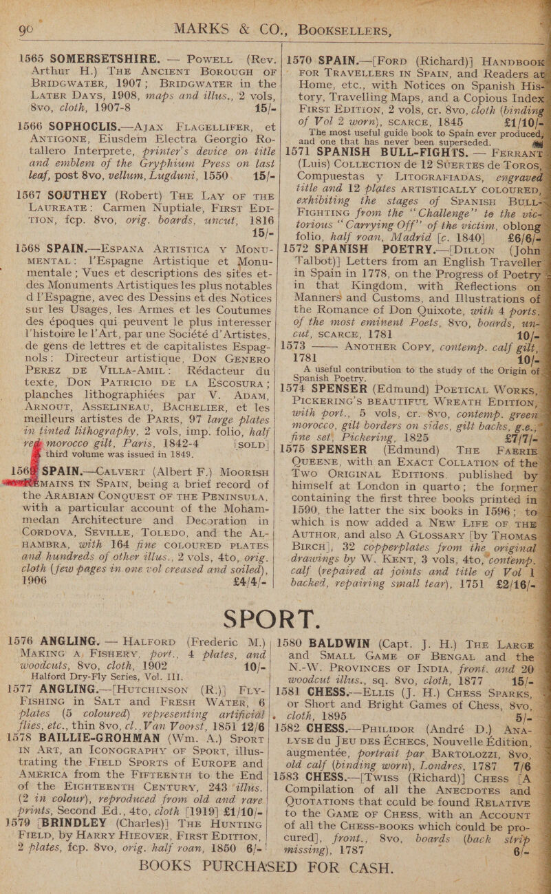 a an , ah ea | ae 90   i a ss MS oY ket Bod LORE SR, Seta: eee er : (en aoe eC Shiela are Wie Se ks f ass   1565 SOMERSETSHIRE. — Powerit (Rev. BRIDGWATER, 1907; LATER Days, 1908, maps and wllus,, 8vo, cloth, 1907-8 1566 SOPHOCLIS.—Ajax FLAGELLIFER, leaf, post 8vo, vellum, Lugduni, 1550. LAUREATE: Carmen Nuptiale, First Ept- TION, fcp. 8vo, orig. aha uncut, 1816 15/- MENTAL: l’Espagne Artistique et Monu- mentale ; Vues et descriptions des sites et- des Monuments Artistiques les plus notables d l’Espagne, avec des Dessins et des Notices sur les Usages, les Armes et les Coutumes des époques qui peuvent le plus interesser Vhistoire le l’Art, par une Société d’ Artistes, de gens de lettres et de capitalistes Espag- nols: Directeur artistique, Don GENERO PEREZ DE ViLLa-AmMIL: Rédacteur du texte, DON PATRICIO DE LA Escosura: planches lithographiées par V. Apam, ARNOUT, ASSELINEAU, BACHELIER, et les meilleurs artistes de PARIs, 97 large plates in tinted lithography, 2 vols, imp. folio, half veg morocco gilt, Paris, 1842-4 iSOLD| third volume was issued in 1849. 156@ SPAIN.—Catvert (Albert F.) Moorisu EMAINS IN SPAIN, being a brief record of the ARABIAN CONQUEST OF THE PENINSULA, with a particular account of the Moham- medan Architecture and Decoration in CorDova, SEVILLE, TOLEDO, and the AL- HAMBRA, with 164 fine COLOURED PLATES and hundreds of other illus., 2 vols, 4to, orig. cloth (few pages in.one vol creased and soiled), 1906 £4/4/=   1576 ANGLING. — Hatrorp (Frederic M.) MAKING A; FISHERY, port., 4 plates, and woodcuts, 8vo, cloth, 1902 10/- ' Halford Dry-Fly Seties, Vol. III. 1577 ANGLING.—[HutcHinson (R.)] Fry- FISHING in SALT and FRESH WATER, 6 plates (5 coloured) vepresenting artificial flies, etc., thin 8vo, cl.,Van Voorst, 1851 12/6 1578 BAILLIE-GROHMAN (Wm. A.) Sport  IN ART, an ICONOGRAPHY OF Sport, illus- trating the FIELD Sports of Europe and AMERICA from the FIFTEENTH to the End of the EIGHTEENTH CENTURY, 243 “dllus. (2 an colour), reproduced from old and rare prints, Second Ed., 4to, cloth [1919] £1/10/- 1579 {|BRINDLEY (Charles)} THE HUNTING FIELD, by Harry HiIEovER, First Epirion, 2 plates, fcp. 8vo, orig. half roan, 1850 6-      ao7 SPAIN .—[Forp ( (Richard)] Hanpso FOR TRAVELLERS IN SPAIN, and Readers at Home, etc., with Notices on Spanish His- tory, Travelling Maps, and a Copious Index First Eprtion, 2 vols, cr. 8vo, cloth (binding of Vol 2 worn), SCARCE, 1845 £1/10/- The most useful guide book to Spain ever produced, and one that has never been superseded. 1571 SPANISH BULL-FIGHTS. — FerRant (Luis) CorLection de 12 SueRreEs de Toro Compuestas y LITOGRAFIADAS, engrav title and 12 plates ARTISTICALLY COLOURE exhibiting the stages of SPANISH BuLL~ FIGHTING from the ‘ “Challenge” to the vte- tortious “ Carrying Off’ of the victim, oblong folio, half roan, Madrid [c. 1840] 1572 SPANISH POETRY [Ditton (John ‘Valbot)| Letters from an English Traveil in Spain in 1778, on the Progress of Poetr in that Kingdom, with Reflections Manners and Customs, and Illustrations the Romance of Don Quixote, with 4 po of the most eminent Poets, 8vo, boards, un-— cut, SCARCE, 1781 10/- 1573 ANOTHER Copy, contemp. calf gilt, 1   1781 A useful contribution to the study of the Origin of ’ Spanish Poetry. 1574 SPENSER (Edmund) Portica, Works, | PICKERING’S BEAUTIFUL WREATH EDITIO with port., 5 vols, cr. 8vo, contemp. gree Morocco, gilt borders on sides, gilt backs, g.e. fine set, Pickering, 1825 £7] 1575 SPENSER (Edmund) THE FazrR QUEENE, with an Exact CoLLaTIon of the © Two ORIGINAL Epitions, published by himself at London in quarto; the former 3 containing the first three books printed i in| 1590, the latter the six books in 1596: te - which is now added a New LiFe oF THE: AuTHOR, and also A GLossary [by THOMAS BircH|, 32 copperplates from the origin drawings by W. KENT, 3 vols, 4to, contem calf (vepaived at joints and title of Vol backed, pen ONE small tear), 1751 £2/4 1580 BALDWIN (Capt. J. H.) THe Lar« and SMALL GAME OF BENGAL and _ the N.-W. Provinces oF Inp1A, front. and 20 woodcut illus., sq. 8vo, cloth, 1877 18 1581 CHESS.-—Etuis (J. H.) CHEss Sparks, or Short and Bright Games of Chess, 8vo cloth, 1895 5 1582 CHESS.—Pxitto0R (André D.) Aw. LYSE du JEv DES EcueEcs, Nouvelle Edition, augmentée, portrait par BARTOLOZzI, 8vo, old. calf (binding worn), Londres, 1787 1/6 Compilation of all the ANECDOTES and | Quotations that could be found RELATIVE to the GAME oF CHEss, with an ACCOUNT ~ of all the CuEss-Booxs which could be pro- — a cured], front., 8vo, boards (back np | missing), 1787 fi Ble                          