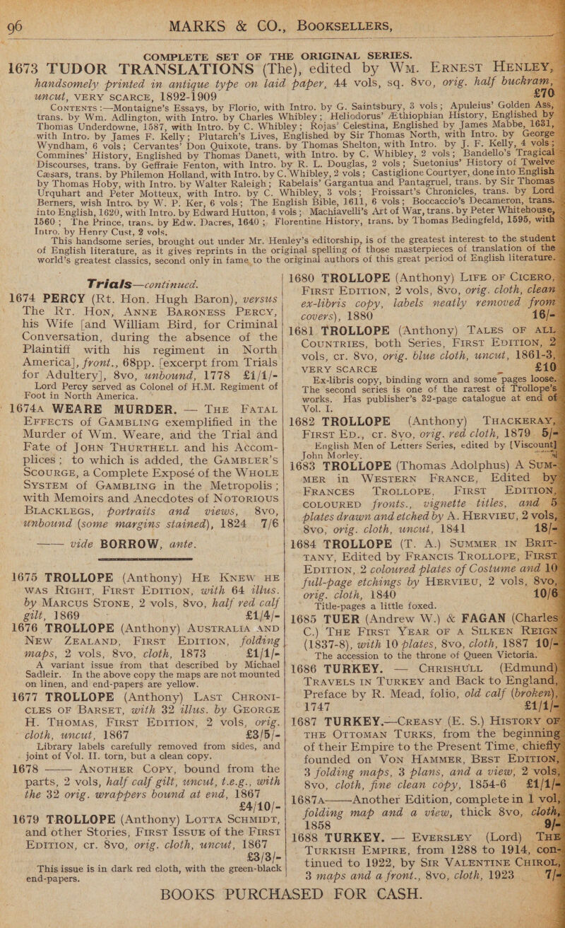   yy uncut, VERY SCARCE, 1892-1909 Berners, wish Intro. by W. P. Ker, 6 vols; 1560; ‘The Prince, trans. by Edw. Dacres, 1640 ; Intro. by Henry Cust, 2 vols. Trials—continued. 1674 PERCY (Rt. Hon. Hugh Baron), versus ' The Rr. Hon, ANNE BARONESS PERCY, his Wife [and William Bird, for Criminal Conversation, during the absence of the Plaintiff with his regiment in North America], front., 68pp. [excerpt from Trials for Adultery], 8vo, unbound, 1778 £1/1/- Lord Percy served as Colonel of H.M. Regiment of Foot in North America. ~ ' 16748 WEARE MURDER, — THe FaTAr EFFECTS of GAMBLING exemplified in the Murder of Wm. Weare, and the Trial and Fate of JOHN THURTHELL and his Accom- plices; to which is added, the GAMBLER’S SCOURGE, a Complete Exposé of the WHOLE SYSTEM of GAMBLING in the Metropolis ; with Memoirs and Anecdotes of Notorious BLACKLEGS, portraits and views, 8vo, ‘unbound (some margins stained), 1824 7/6 —— vide BORROW, ante.  1675 TROLLOPE (Anthony) He KNEW HE WAS RIGHT, First EDITION, with 64 tllus. by Marcus STONE, 2 vols, 8vo, half ved calf gilt, 1869 £1/4/- 1676 TROLLOPE (Anthony) AUSTRALIA AND NEw ZEALAND, First Epition, folding maps, 2 vols, &amp;vo, cloth, 1873 - £1/1/- A variant issue irom that described by Michael Sadleir. In the above copy the maps are not mounted on linen, and end-papers are yellow. | 1677 TROLLOPE (Anthony) Last CHRONI- CLES OF BaRSET, with 32 illus. by GEORGE H. Tuomas, First Epition, 2 vols, orig. - cloth, uncut, 1867 —£3/5/= _ Library labels carefully removed from sides, and . joint of Vol. IJ. torn, but a clean copy. 1678 - ANOTHER Copy, bound from the parts, 2 vols, half calf gilt, uncut, t.e.g., with the 32 ovig. wrappers bound at end, 1867 £4/10/- 1679 TROLLOPE (Anthony) Lorra ScHMIDT, and other Stories, First IssuE of the Iirst Epition, cr. 8vo, orig. cloth, uncut, 1867 £3/3/- _ This issue is in dark red cloth, with the green-black end-papers.                                             HENL 3 vols; Apuleius’ Golden Heliodorus’ AZthiophian History, Englishe 2 vols; Bandello’s ae by Sir Thoma Froissart’s Chronicles, trans. by Lo Boccaccio’s Decameron, tra Machiavelli’s Art of War, trans. by Peter Whiteho trans. by Thomas Bedingfeld, 1595, w 1680 TROLLOPE (Anthony) Lire or CICERO First Epirion, 2 vols, 8vo, orig. cloth, clea: ex-libris copy, labels neatly removed from covers), 1880 16/ 1681 TROLLOPE (Anthony) TaLEes OF AL CouNTRIES, both Series, First Epitio vols, cr. 8vo, orig. blue cloth, uncut, 186 VERY SCARCE Z £ Ex-libris copy, binding worn and some pages lo The second series is one of the rarest of Trollo works. Has publisher’s 32-page catalogue at end Vol. I. 1682 TROLLOPE (Anthony) THACKER First Ep., cr. 8vo, ovig. ved cloth, 1879. English Men of Letters Series, edited by [Viscoun John Morley. ae 1683 TROLLOPE (Thomas Ado!iphus) A Sui MER in WESTERN FRANCE, Edited — FRANCES TROLLOPE, First’ EDITI COLOURED fronts., vignette titles, and plates drawn and etched by A. HERVIEU, 2 vi 8vo, orig. cloth, uncut, 1841 es | 1684 TROLLOPE (T. A.) SumMMER IN BR TANY, Edited by FRANCIS. TROLLOPE, FI Epition, 2 coloured plates of Costume and | ovig. cloth, 1840 Title-pages a little foxed. 1685 TUER (Andrew W.) &amp; FAGAN (Cha C.) THE First YEAR OF A SILKEN REI (1837-8), with 10 plates, 8vo, cloth, 1887 The accession to the throne of Queen Victoria. 1686 TURKEY. — CHRISHULL jak Preface by R. Mead, folio, old calf (broker 1747 ae 1687 TURKEY.—Creasy (E. S.) History ¢ THE OTTOMAN TuRkKS, from the beginnii of their Empire to the Present Time, chief founded on Von HAMMER, Best EpDiItTIo 3 folding maps, 3 plans, and a view, 2 vol 8vo, cloth, fine clean copy, 1854-6 £1/3 folding map and a view, thick 8vo, | 1858 Rete 1688 TURKEY. — Everstey (Lord) — - TURKISH EMPIRE, from 1288 to 1914, tinued to 1922, by Sir VALENTINE CH 3 maps and a front., 8vo, cloth, 1923