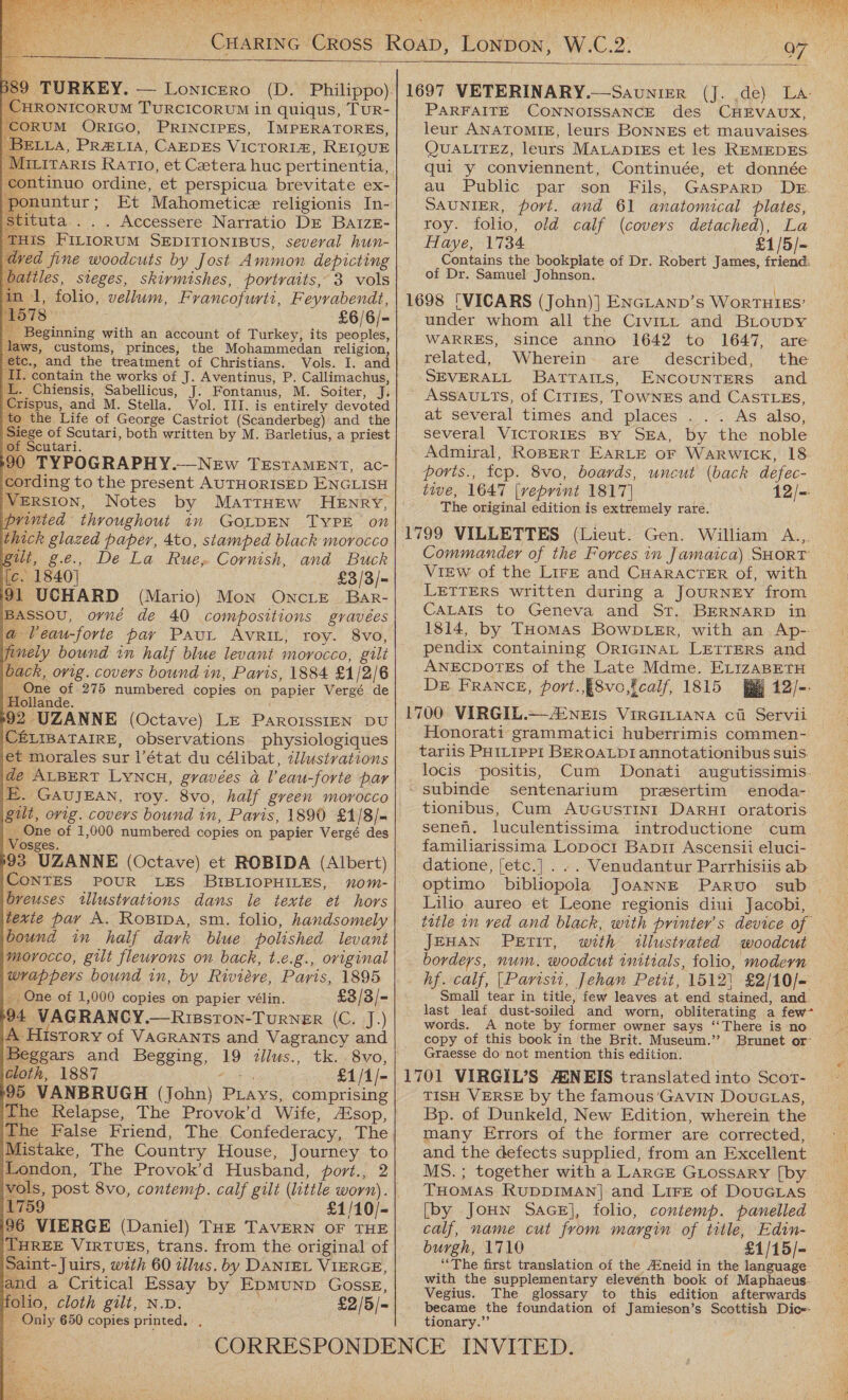      Rou EMS 2h ey                                  -CHRONICORUM TURCICORUM in quiqus, TuUR- ‘Corum ORIGO, PRINCIPES, IMPERATORES, BELLA, PR@Lia, CAEDES VICTORIM, REIQUE ‘Miriraris Ratio, et Cetera huc pertinentia, ponuntur; Et Mahometice religionis In- stituta ... Accessere Narratio DE BaizE- ‘THIS FILIORUM SEDITIONIBUS, several hun- ded fine woodcuts by Jost Ammon depicting batiles, steges, skirmishes, portraits, 3 vols in 1, folio, vellum, Francofurti, Feyrabendt, ‘1578 £6/6/- Beginning with an account of Turkey, its peoples, aws, customs, princes, the Mohammedan religion, tc., and the treatment of Christians. Vols. I. and I. contain the works of J. Aventinus, P. Callimachus, .. Chiensis, Sabellicus, J. Fontanus, M. Soiter, J. Tispus, and M. Stella. Vol. III. is entirely devoted o the Life of George Castriot (Scanderbeg) and the Siege of Scutari, both written by M. Barletius, a priest of Scutari. 90 TYPOGRAPHY.—NeEw TESTAMENT, ac- Version, Notes by MatrHEw HENRY, printed throughout in GOLDEN TYPE on thick glazed paper, 4to, stamped black morocco gilt, g.e., De La Rue, Cornish, and Buck {c £3/3/- : (Mario) Mon ONcLE. BarR- BAssoU, ovné de 40 compositions gravées @ Veau-forte pay Paut AvrRiL, roy. 8vo, finely bound in half blue levant morocco, gili back, orig. covers bound in, Paris, 1884 £1/2/6 One of 275 numbered copies on papier Vergé de Hollande. 92 UZANNE (Octave) LE PARoIssIEN DU CELIBATAIRE, observations physiologiques et morales sur i’état du célibat, zllustrations POUR LES BIBLIOPHILES, xom- breuses illustvations dans le texte et hors texte pay A. Ropipa, sm. folio, handsomely bound in half dark blue polished levant morocco, gilt fleurons on back, t.e.g., original wrappers bound in, by Riviere, Paris, 1895 #i One of 1,000 copies on papier vélin. £3/3/- 94 VAGRANCY.—Risston-TuRNER (C. J.) A History of VAGRANTsS and Vagrancy and Beggars and Begging, 19 illus., tk. . 8vo, cloth, 1887 Ar £1/1/- 95 VANBRUGH (John) Prays, comprising The False Friend, The Confederacy, The Mistake, The Country House, Journey to London, The Provok’d Husband, port., 2 vols, post 8vo, contemp. calf gilt (little worn). 1759 £1/10/- 96 VIERGE (Daniel) THE TavERN OF THE THREE VIRTUES, trans. from the original of Saint-Juirs, with 60 illus. by DANIEL VIERGE, and a Critical Essay by EpMUND GossE, folio, cloth gilt, N.D. £2/5/- _ Only 650 copies printed. ,  PARFAITE CONNOISSANCE des CHEVAUX, leur ANATOMIE, leurs: BoNNES et mauvaises QUALITEZ, leurs MALapIEs et les REMEDES qui y conviennent, Continuée, et donnée au Public par son Fils, GAsparD DE. SAUNIER, port. and 61 anatomical plates, roy. folio, old calf (covers detached), La Haye, 1734 £1/5/- Contains the bookplate of Dr. Robert James, friend: of Dr. Samuel Johnson. under whom all the Civitt and BLoupy WARRES, since anno 1642 to 1647, are related, Wherein. are described, the SEVERALL BaTTAILs, ENCOUNTERS and ASSAULTS, of CiTIES, TowNnEs and CASTLES, at several times and places ..~ As also, several VICTORIES BY SEA, by the noble Admiral, RoBERT EarRLE oF Warwick, 18 poris., tcp. 8vo, boards, uncut (back defec- tive, 1647 [veprint 1817] 12/=: The original edition is extremely rare. Commander of the Forces in Jamaica) SHORT View of the Lire and CHARACTER of, with LETTERS written during a JouRNEY from CaLAls to Geneva and St. BERNARD in 1814, by THomas BowD Ler, with an Ap-- pendix containing ORIGINAL LETTERS and ANECDOTES of the Late Mdme. ELizaBETH DE FRANCE, port.,{8vo,fcalf, 1815 (By 12/--  Honorati grammatici huberrimis commen- tariis PHILIPPI BEROALDI annotationibus suis. locis positis, Cum Donati augutissimis. sentenarium presertim enoda- tionibus, Cum AUGUSTINI Darut oratoris. senen. luculentissima introductione cum familiarissima Lopoci Bapit Ascensii eluci- datione, [etc.] . .. Venudantur Parrhisiis ab optimo bibliopola JoannE Parvo sub Lilio aureo et Leone regionis diui Jacobi, title on ved and black, with printer's device of JEHAN PETIT, with illustrated woodcut borders, num. woodcut initials, folio, modern hf. calf, |Parist, Jehan Petit, 15121 £2/10/- Small tear in title, few leaves at end stained, and. last leaf dust-soiled and worn, obliterating a few~ words. A note by former owner says ‘‘There is no copy of this book in the Brit. Museum.’’ Brunet or Graesse do not mention this edition. TISH VERSE by the famous’Gavin Douc Las, Bp. of Dunkeld, New Edition, wherein the many Errors of the former are corrected, and the defects supplied, from an Excellent MS.; together with a LARGE GLOSSARY [by - THOMAS RUDDIMAN] and LirEt of DouGras [by JoHN SacE], folio, contemp. panelled calf, name cut from margin of title, Edin- burgh, 1710 £1/15/-= “The first translation of the A‘neid in the language: with the supplementary eleventh book of Maphaeus- Vegius. The glossary to this edition afterwards became the foundation of Jamieson’s Scottish Dic=- tionary.”’