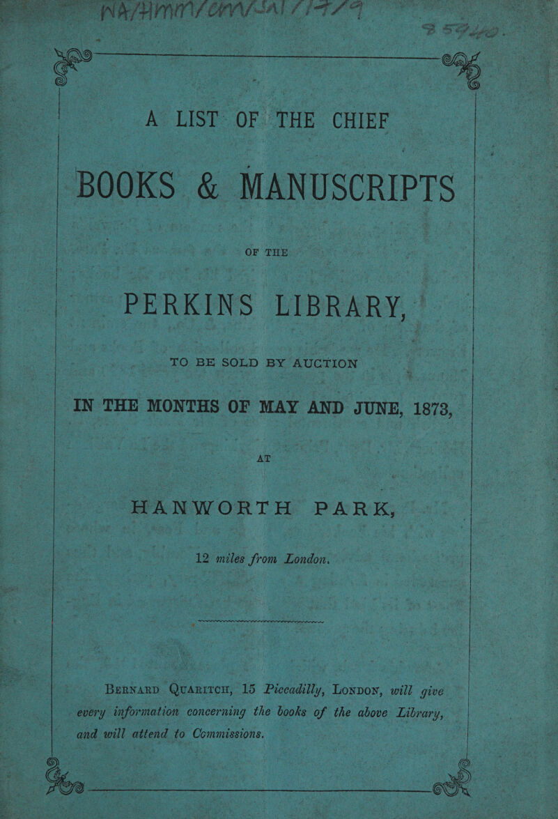  a cn eh ear es LIST OF THE, CHIEF BOOKS ee MANUSCRIPTS: PERKINS: LIBRARY, ‘TO! BE SOLD BY AUCTION IN THE MONTHS OF MAY AND UNE, 1873, es AT : : ‘HANWORTH PARK,  Benwanp Quanirex, 15 Pheu, Loxpoy, ‘will give every infor mation concerning the books of the above pe   