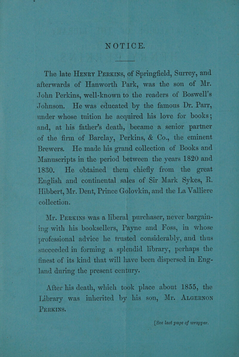 NOTICE. ee The late Henry Perxrns, of Springfield, Surrey, and afterwards of Hanworth Park, was the son of Mr. John Perkins, well-known to the readers of Boswell’s Johnson. He was educated by the famous Dr. Parr, under whose tuition he acquired his love for books; and, at his father’s death, became a senior partner of the firm of Barclay, Perkins, &amp; Co., the eminent Brewers. He made his grand collection of Books and Manuscripts in the period between the years 1820 and 1830. He obtained them chiefly from the great ‘English and continental sales of Sir Mark Sykes, R. Hibbert, Mr. Dent, Prince Golovkin, and the La Valliere collection. Mr. Perkrys was a liberal purchaser, never bargain- ing with his booksellers, Payne and Foss, in whose professional advice he trusted considerably, and thus succeeded in forming a splendid library, perhaps the finest of its kind that will have been dispersed in Eng- land during the present century. After his death, which took. place about 1855, the Library was inherited by his son, Mr. ALaErnon PERKINS. | [ See last page of wrapper.