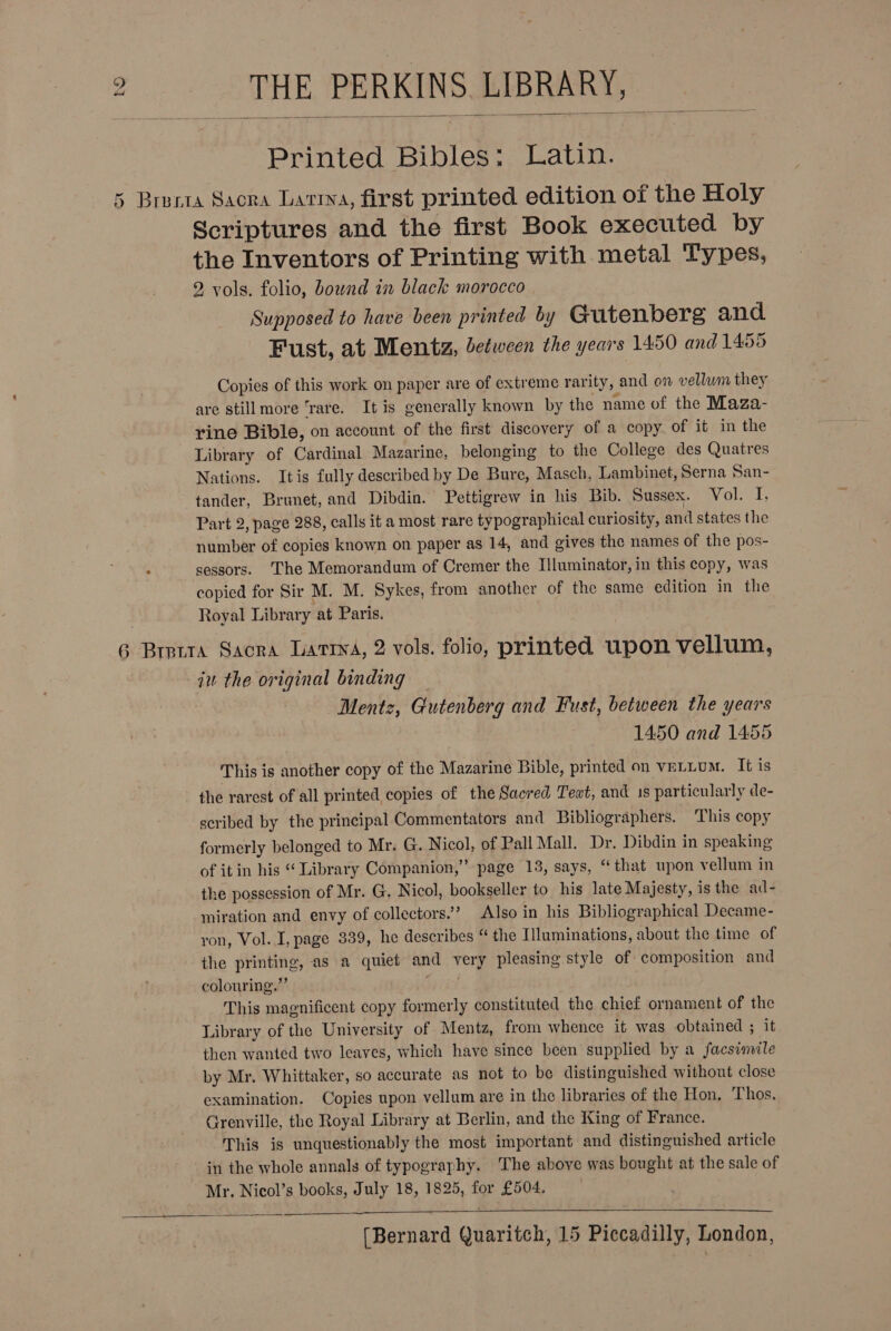   Printed Bibles: Latin. 5 Breria Sacra Larra, first printed edition of the Holy Scriptures and the first Book executed by the Inventors of Printing with metal Types, 2 vols. folio, bound in black morocco Supposed to have been printed by Gutenberg and Fust, at Mentz, etween the years 1450 and 1455 Copies of this work on paper are of extreme rarity, and on vellum they are still more ‘rare. It is generally known by the name of the Maza- rine Bible, on account of the first discovery of a copy. of it in the Library of Cardinal Mazarine, belonging to the College des Quatres Nations. Itis fully described by De Bure, Masch, Lambinet, Serna San- tander, Brunet, and Dibdin. Pettigrew in his Bib. Sussex. Vol. I, Part 2, page 288, calls it a most rare typographical curiosity, and states the number of copies known on paper as 14, and gives the names of the pos- sessors. ‘The Memorandum of Cremer the Illuminator, in this copy, was copied for Sir M. M. Sykes, from another of the same edition in the Royal Library at Paris. 6 Bretta Sacra Latina, 2 vols. folio, printed upon vellum, iu the original binding _ Mentz, Gutenberg and Fust, between the years 14.50 and 1455 This is another copy of the Mazarine Bible, printed on veLLum. It is the rarest of all printed copies of the Sacred Text, and 1s particularly de- scribed by the principal Commentators and Bibliographers. ‘This copy formerly belonged to Mr. G. Nicol, of Pall Mall. Dr. Dibdin in speaking of it in his “ Library Companion,” page 18, says, “that upon vellum in the possession of Mr. G. Nicol, bookseller to his late Majesty, is the ad- miration and envy of collectors.’ Also in his Bibliographical Decame- ron, Vol. I, page 339, he describes “ the Tiluminations, about the time of the printing, as a quiet and very pleasing style of composition and colouring.” ia This magnificent copy formerly constituted the chief ornament of the Library of the University of Mentz, from whence it was obtained ; it then wanted two leaves, which have since been supplied by a facsimile by Mr. Whittaker, so accurate as not to be distinguished without close examination. Copies upon vellum are in the libraries of the Hon, Thos. Grenville, the Royal Library at Berlin, and the King of France. This is unquestionably the most important and distinguished article in the whole annals of typography. The above was bought at the sale of Mr. Nicol’s books, July 18, 1825, for £504.  