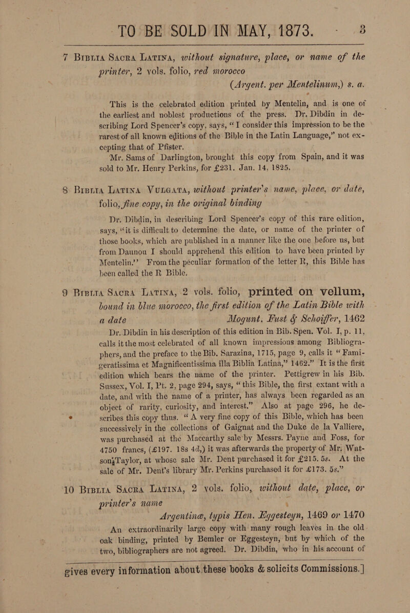 7 Brerta Sacra Lativa, without signature, place, or name of the printer, 2 vols. folio, red morocco (Argent. per flentelinum: S. a.  This is the celebrated edition printed by Mentelin, and. is one ot the earliest and noblest productions of the press. Dr. Dibdin in de- scribing Lord Spencer’s copy, says, “I consider this impression to be the rarest of all known editions of the Bible in the Latin ciel not ex- cepting that of Pfister. Mr. Sams of Darlington, brought this copy from Spain, and it was sold to Mr. Henry Perkins, for £231. Jan. 14, 1825. 8 Brenta Latina Vuneara, without printer's name, place, or date, folio, fine copy, in the original binding Dr. Dibdin, in describing Lord Spencer’s copy of this rare edition, says, “it is difficult to determine the date, or name of the printer of those books, which are published in a manner like the one before us, but from Daunou I should apprehend this edition to have been printed by Mentelin”’ From the peculiar formation of the letter R, this Bible has been called the R, Bible. 9 Brenra Sacra Latina, 2 vols. folio, printed on vellum, bound in blue morocco, the first edition of the Latin Bible with date. | Mogunt, Bust § Schoiffer, 1462 Dr. Dibdin in his description of this edition in Bib. Spen. Vol. I, p. 11, calls itthe most celebrated of all known impressions among Bibliogra- phers, and the preface to the Bib, Sarazina, 1715, page 9, calls it “ Fami- geratissima ct Magnificentissima illa Biblia Latina,” 1462.” It is the first edition which bears the name of the printer. Pettigrew in his Bib. Sussex, Vol. I, Pt. 2, page 294, says, “this Bible, the first extant with a date, and with the name of a printer, has always been regarded as an object of rarity, curiosity, and interest.” Also at page 296, he de- &gt; scribes this copy thus. “ A very fine copy of this Bible, which has been successively in the collections of Gaignat and the Duke de la Valliere, was purchased at the Maccarthy saleby Messrs. Payne and I'oss, for 4750 francs, (£197. 18s 4d,) it was afterwards the property of Mr, Wat- sonjTaylor, at whose sale Mr. Dent purchased it for £215. 5s. At the sale of Mr. Dent’s library Mr. Perkins purchased it for £173. 5s.” 10 Brsria Sacra Latina, 2 os folio, hous date, place, or printer's name Argentine, typis Hen. Lg veto 1469 or 1470 An extraordinarily large copy with many rough leaves in the old oak binding, printed by Bemler or Eggesteyn, but by which of the two, bibliographers are not agreed. Dr. Dibdin, who in his account of 