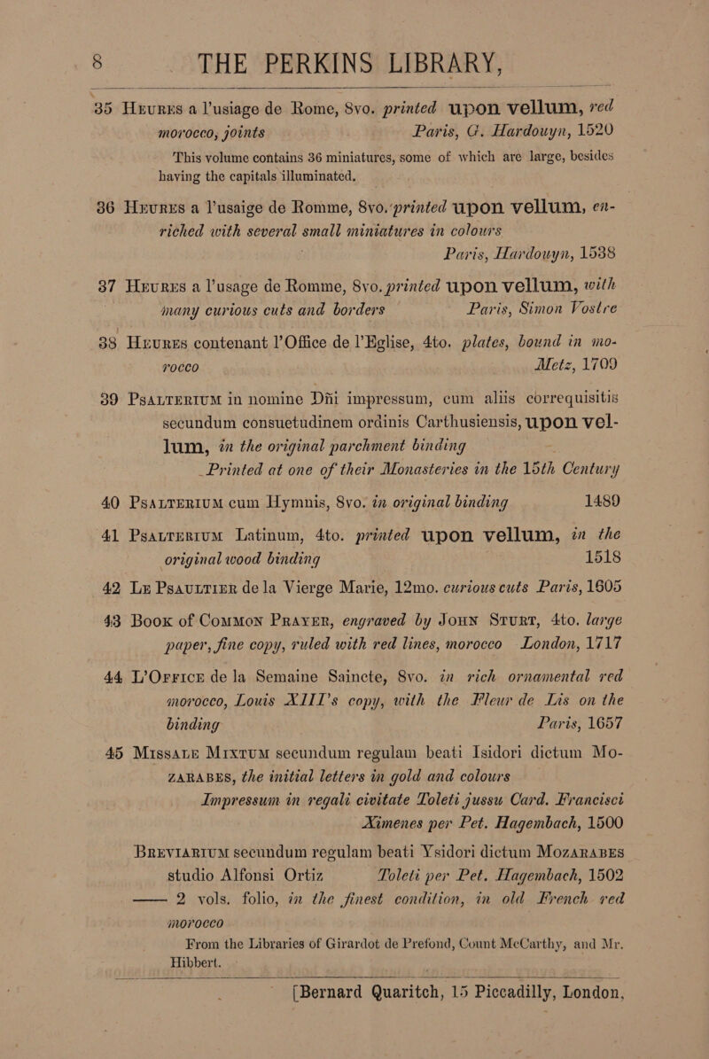 35 Teundie' a aeaatee de Rome, 8vo. printed pon éinusik &amp; red morocco, joints Paris, G. Hardouyn, 1520 This volume contains 36 miniatures, some of which are large, besides having the capitals illuminated.    36 Hnures a lusaige de Romme, 8vo.’printed upon vellum, ev- riched with several small miniatures in colours Paris, Hardouyn, 1588 87 Heures a l’usage de Romme, 8vo. printed upon vellum, with many curious cuts and borders Paris, Simon Vostre 88. Hrvres contenant |’Office de l’Eglise, 4to. plates, bound in mo- 7v0CCO Metz, 1709 39 PgALTERIUM in nomine Diti impressum, cum aliis correquisitis secundum consuetudinem ordinis Carthusiensis, oe vel- lum, 2 the original parchment binding _Printed at one of their Monasteries in the 15th Century 40 Psatrerium cum Hymnis, 8vo. in original binding 1489 41 Pgatrerrum Latinum, 4to. printed upon vellum, z the original wood binding 1518 42 Lx Psautrinr dela Vierge Marie, 12mo. curious cuts Paris, 1605 43 Boox of Common Prayer, engraved by Joun Srurt, 4to. large paper, fine copy, ruled with red lines, morocco London, 1717 44 L’?Orricr de la Semaine Saincte, Svo. in rich ornamental red , morocco, Louis XIII’s copy, with the Fleur de Lis on the binding Paris, 1657 45 Missane Mixrum secundum regulam beati Isidori dictum Mo- ZARABES, the initial letters in gold and colours Impressum in regali civitate Toleti jussu Card. Francisci Aimenes per Pet. Hagembach, 1500 BREVIARIUM secundum regulam beati Ysidori dictum MozaraBEs studio Alfonsi Ortiz Toleti per Pet. Hagembach, 1502 -—— 2 vols. folio, in the finest condition, in old French red morocco From the Libraries of Girardot de Prefond, Count McCarthy, and Mr. Hibbert.  (Bernard ‘Bosstcns 15 Pi0GR AE London, 