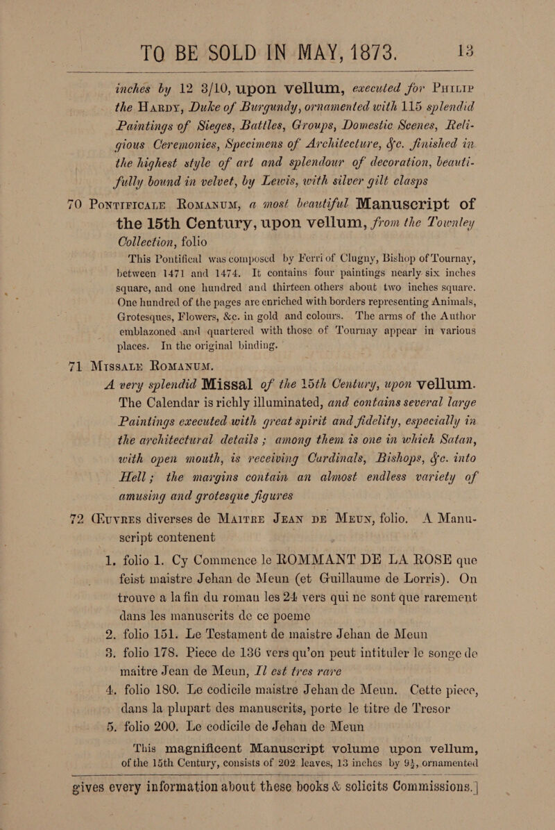 inches by 12 3/10, upon vellum, eweculed for Putte the Harpy, Duke of Burgundy, ornamented with 115 splendid Paintings of Sieges, Battles, Groups, Domestic Scenes, Reli- gious Ceremonies, Specimens of Architecture, Se. finished in the highest style of art and splendour of decoration, beauti- fully bound in velvet, by Lewis, with silver gilt clasps    70 Ponttricane Romanum, a most beautiful Manuscript of the 15th Century, upon vellum, jfrom the Townley Collection, folio This Pontifical was composed by Ferri of Clugny, Bishop of Tournay, between 1471 and 1474. It contains four paintings nearly six inches square, and one hundred and thirteen others about two inches square. One hundred of the pages are enriched with borders representing Animals, Grotesques, Flowers, &amp;c. in gold and colours. The arms of the Author emblazoned \and quartered with those of Tournay appear in various places. In the original binding. 71 Mrissatxy Romanum. A very splendid Missal of the 15th Century, upon vellum. The Calendar is richly illuminated, and contains several large Paintings executed with great spirit and fidelity, especially in the architectural details ; among them ts one in which Satan, with open mouth, is receiving Cardinals, Bishops, Sc. into Hell; the margins contain an almost endless variety of amusing and grotesque figures 72 (Kuvnes diverses de Mairre JEAN DE Mevy, folio. A Mannu- script contenent 1, folio 1. Cy Commence le ROMMANT DE LA ROSE que feist maistre Jehan de Meun (et Guillaume de Lorris). On trouve a lafin du roman les 24 vers qui ne sont que rarement dans les manuscrits de ce poeme 2. folio 151. Le Testament de maistre Jehan de Meun 3. folio 178. Piece de 186 vers qu’on peut intituler le songe de maitre Jean de Meun, J/ est tres rave 4. folio 180. Le codicile maistre Jehande Meun. Cette piece, dans la plupart des manuserits, porte le titre de Tresor 5. folio 200. Le codicile de Jehan de Meun This magnificent Manuscript volume upon vellum, of the 15th Century, consists of 202 leaves, 13 inches by 93, ornamented  