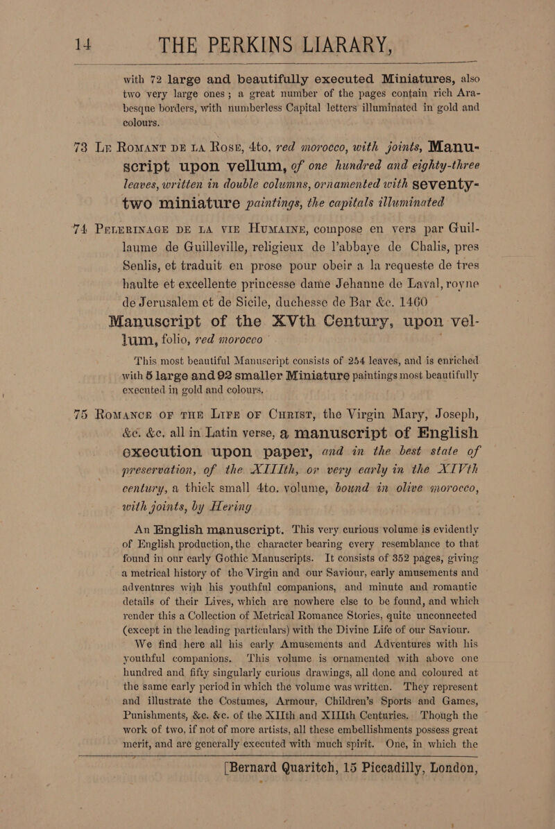 with 72 large and beautifully executed Miniatures, also two very large ones; a great number of the pages contain rich Ara- besque borders, with numberless Capital letters illuminated in gold and colours. —  73 Lr Romant pz ta Ross, 4to, red morocco, with joints, Manu- script upon vellum, of one hundred and eighty-three leaves, written in double columns, ornamented with seventy- two miniature paintings, the capitals illuminated 74 PELERINAGE DE LA vir HvMAINE, compose en vers par Guil- laume de Guilleville, religieux de Vabbaye de Chalis, pres Senlis, et traduit en prose pour obeir a la requeste de tres haulte et excellente princesse dame Jehanne de Laval, royne de Jerusalem et de Sicile, duchesse de Bar &amp;. 1460 Manuscript of the XVth Century, upon vel- lum, folio, red morocco ' This most beautiful Manuscript consists of 254 leaves, and is enriched with § large and 92 smaller Miniature paintings most beautifully executed in gold and colours. 75 Romance oF tHE Lire oF Curist, the Virgin Mary, Joseph, &amp;e. &amp;¢e, all in Latin verse, a manuscript of English execution upon paper, ad in the best state of preservation, of the XIIIth, or very early in the XIVth century, a thick small 4to. volume, bound in olive morocco, with joints, by Hering An English manuscript. This very curious volume is evidently of English production, the character bearing every resemblance to that found in our early Gothic Manuscripts. It consists of 352 pages, giving a metrical history of the Virgin and our Saviour, early amusements and adventures wijh his youthful companions, and minute and romantic details of their Lives, which are nowhere else to be found, and which render this a Collection of Metrical Romance Stories, quite unconnected (except in the leading particulars) with the Divine Life of our Saviour. We find here all his carly Amusements and Adventures with his youthful companions. ‘This volume is ornamented with above one hundred and fifty singularly curious drawings, all done and coloured at the same early period in which the volume was written. ‘They represent and illustrate the Costumes, Armour, Children’s Sports and Games, Punishments, &amp;c. &amp;c. of the XJIth and XIIIth Centuries. Though the work of two, if not of more artists, all these embellishments possess great merit, and are generally executed with much spirit. One, in which the