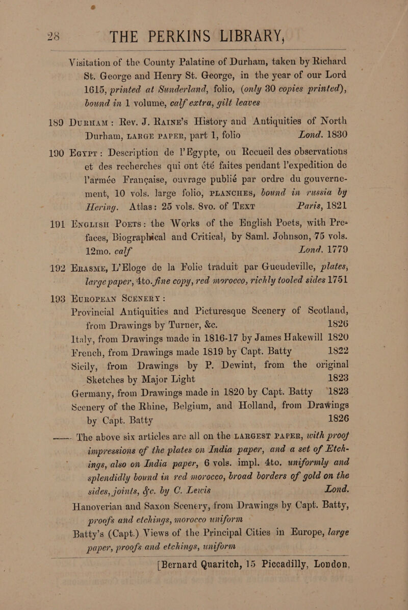  Vis isitation of ite County Palatine of Durham, taken by Richard St. George and Henry St. George, in the year of our Lord 1615, printed at Sunderland, folio, (only 30 copies printed), bound in 1 volume, calf extra, gilt leaves 189 Duruam: Rev. J. Ratne’s History and Antiquities of North Durham, LARGE PAPER, part 1, folio : Lond. 1830 190 Eaxpr: Description de l’ Egypte, ou Recueil des observations et des recherches qui ont été faites pendant l’expedition de larmée Francaise, ouvrage publie par ordre du gouverne- ment, 10 vols. large folio, PLANcHES, bound in russia by Hering. Atlas: 25 vols. 8vo. of Text Paris, 1821 191 Enatrsu Ports: the Works of the English Poets, with Pre- faces, Biographical and Critical; by Sam]. Johnson, 75 vols. 12mo. calf | Lond. 1779 192 Erasme, L’Eloge de la Folie traduit par Gueudeville, plates; large paper, 4to. fine copy, red morocco, richly tooled sides 1751 193 HEuRoOPEAN SCENERY : Provincial Antiquities and Picturesque Scenery of Scotland, from Drawings by Turner, &amp;c. 1826 Italy, from Drawings made in 1816-17 by James Hakewill 1820 French, from Drawings made 1819 by Capt. Batty 1822 Sicily, from Drawings by P. Dewint, from the original Sketches by Major Light 1823 Germany, from Drawings made in 1820 by Capt. Batty 1823 Seenery of the Rhine, Belgium, and Holland, from Drawings by Capt. Batty 1826 ——. The above six articles are all on the LARGEST PAPER, with proof impressions of the plates on India paper, and a set of Etch- ings, also on India paper, 6 vols. impl. 4to. uniformly and splendidly bound in red morocco, broad borders of gold on the sides, joints, Jc. by C. Lewis | Lond. Hanoverian and Saxon Scenery, from Drawings by Capt. Batty, proofs and etchings, morocco uniform Batty’s (Capt.) Views of the Principal Cities in Europe, large GP pronhy and etchings, uniform 